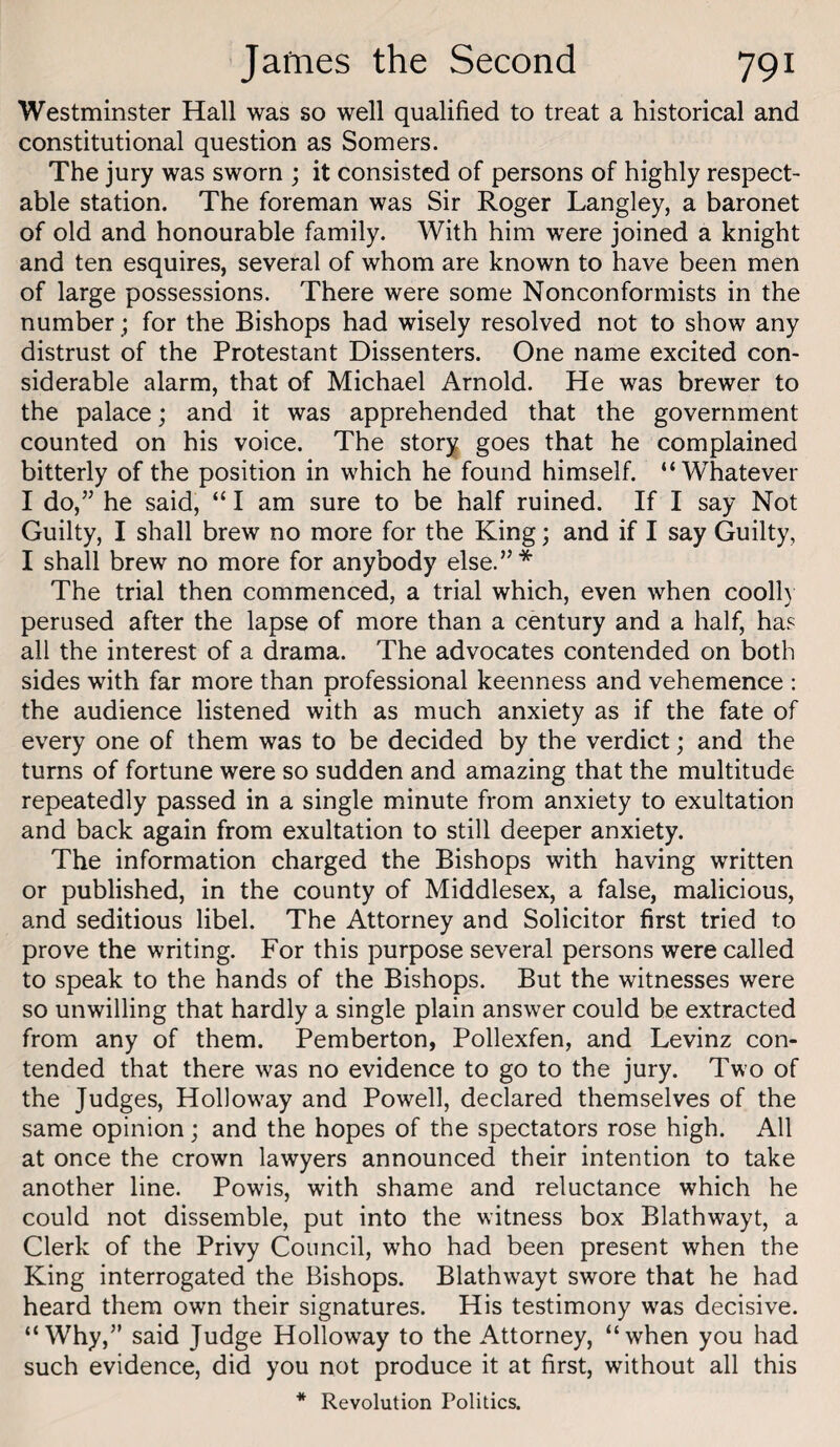 Westminster Hall was so well qualified to treat a historical and constitutional question as Somers. The jury was sworn ; it consisted of persons of highly respect¬ able station. The foreman was Sir Roger Langley, a baronet of old and honourable family. With him w'ere joined a knight and ten esquires, several of whom are known to have been men of large possessions. There were some Nonconformists in the number; for the Bishops had wisely resolved not to show any distrust of the Protestant Dissenters. One name excited con¬ siderable alarm, that of Michael Arnold. He was brewer to the palace; and it was apprehended that the government counted on his voice. The story goes that he complained bitterly of the position in which he found himself. “Whatever I do,” he said, “ I am sure to be half ruined. If I say Not Guilty, I shall brew no more for the King; and if I say Guilty, I shall brew no more for anybody else.”* The trial then commenced, a trial which, even when cooll) perused after the lapse of more than a century and a half, has all the interest of a drama. The advocates contended on both sides with far more than professional keenness and vehemence : the audience listened with as much anxiety as if the fate of every one of them was to be decided by the verdict; and the turns of fortune were so sudden and amazing that the multitude repeatedly passed in a single minute from anxiety to exultation and back again from exultation to still deeper anxiety. The information charged the Bishops with having written or published, in the county of Middlesex, a false, malicious, and seditious libel. The Attorney and Solicitor first tried to prove the writing. For this purpose several persons were called to speak to the hands of the Bishops. But the witnesses were so unwilling that hardly a single plain answer could be extracted from any of them. Pemberton, Pollexfen, and Levinz con¬ tended that there was no evidence to go to the jury. Two of the Judges, Holloway and Powell, declared themselves of the same opinion; and the hopes of the spectators rose high. All at once the crown lawyers announced their intention to take another line. Powis, with shame and reluctance which he could not dissemble, put into the witness box Blathwayt, a Clerk of the Privy Council, who had been present when the King interrogated the Bishops. Blathwayt swore that he had heard them own their signatures. His testimony was decisive. “Why,” said Judge Holloway to the Attorney, “when you had such evidence, did you not produce it at first, without all this * Revolution Politics.