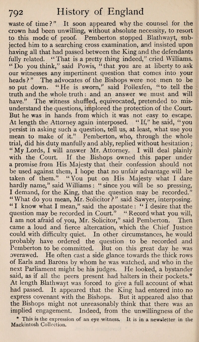 waste of time ? ” It soon appeared why the counsel for the crown had been unwilling, without absolute necessity, to resort to this mode of proof. Pemberton stopped Blathwayt, sub¬ jected him to a searching cross examination, and insisted upon having all that had passed between the King and the defendants fully related. “That is a pretty thing indeed,” cried Williams. “Do you think,” said Powis, “that you are at liberty to ask our witnesses any impertinent question that comes into your heads ? ” The advocates of the Bishops were not men to be so put down. “He is sworn,” said Pollexfen, “to tell the truth and the whole truth: and an answer we must and will have.” The witness shuffled, equivocated, pretended to mis¬ understand the questions, implored the protection of the Court. But he was in hands from which it was not easy to escape. At length the Attorney again interposed. “If,” he said, “you persist in asking such a question, tell us, at least, what use you mean to make of it.” Pemberton, who, through the whole trial, did his duty manfully and ably, replied without hesitation; “ My Lords, I will answer Mr. Attorney. I will deal plainly with the Court. If the Bishops owned this paper under a promise from His Majesty that their confession should not be used against them, I hope that no unfair advantage will be taken of them.” “You put on His Majesty what I dare hardly name,” said Williams : “ since you will be so pressing, I demand, for the King, that the question may be recorded.” “ What do you mean, Mr. Solicitor ? ” said Sawyer, interposing. “ I know what I mean,” said the apostate : “I desire that the question may be recorded in Court.” “ Record what you will, I am not afraid of you, Mr. Solicitor,” said Pemberton. Then came a loud and fierce altercation, which the Chief Justice could with difficulty quiet. In other circumstances, he would probably have ordered the question to be recorded and Pemberton to be committed. But on this great day he was overawed. He often cast a side glance towards the thick rows of Earls and Barons by whom he was watched, and who in the next Parliament might be his judges. He looked, a bystander said, as if all the peers present had halters in their pockets.* At length Blathwayt was forced to give a full account of what had passed. It appeared that the King had entered into no express covenant with the Bishops. But it appeared also that the Bishops might not unreasonably think that there was an implied engagement. Indeed, from the unwillingness of the * This is the expression of an eye witness. It is in a newsletter in the Mackintosh Collection.