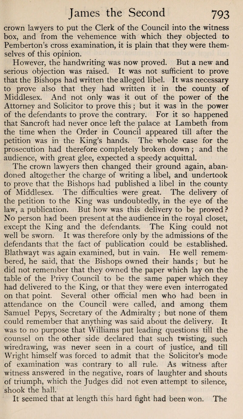 crown lawyers to put the Clerk of the Council into the witness box, and from the vehemence with which they objected to Pemberton’s cross examination, it is plain that they were them¬ selves of this opinion. However, the handwriting was now proved. But a new and serious objection was raised. It was not sufficient to prove that the Bishops had written the alleged libel. It was necessary to prove also that they had written it in the county of Middlesex. And not only was it out of the power of the Attorney and Solicitor to prove this; but it was in the power of the defendants to prove the contrary. For it so happened that Sancroft had never once left the palace at Lambeth from the time when the Order in Council appeared till after the petition was in the King’s hands. The whole case for the prosecution had therefore completely broken down; and the audience, with great glee, expected a speedy acquittal. The crown lawyers then changed their ground again, aban¬ doned altogether the charge of writing a libel, and undertook to prove that the Bishops had published a libel in the county of Middlesex. The difficulties were great. The delivery of the petition to the King was undoubtedly, in the eye of the law, a publication. But how was this delivery to be proved ? No person had been present at the audience in the royal closet, except the King and the defendants. The King could not well be sworn. It was therefore only by the admissions of the defendants that the fact of publication could be established. Blathwayt was again examined, but in vain. He well remem¬ bered, he said, that the Bishops owned their hands; but he did not remember that they owned the paper which lay on the table of the Privy Council to be the same paper which they had delivered to the King, or that they were even interrogated on that point. Several other official men who had been in attendance on the Council were called, and among them Samuel Pepys, Secretary of the Admiralty; but none of them could remember that anything was said about the delivery. It was to no purpose that Williams put leading questions till the counsel on the other side declared that such twisting, such wiredrawing, was never seen in a court of justice, and till Wright himself was forced to admit that the Solicitor’s mode of examination was contrary to all rule. As witness after witness answered in the negative, roars of laughter and shouts of triumph, which the Judges did not even attempt to silence, shook the hall. It seemed that at length this hard fight had been won. The