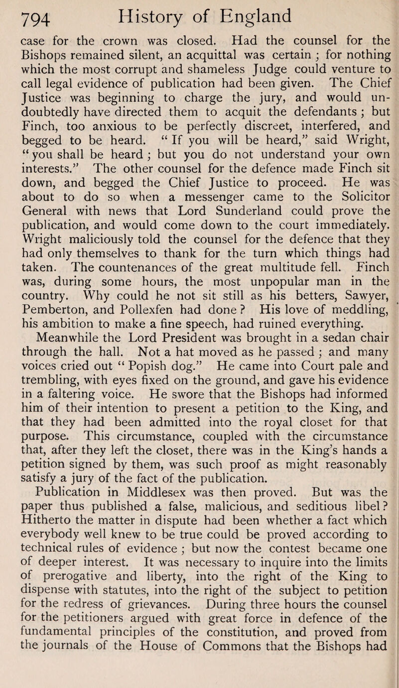 case for the crown was closed. Had the counsel for the Bishops remained silent, an acquittal was certain ; for nothing which the most corrupt and shameless Judge could venture to call legal evidence of publication had been given. The Chief Justice was beginning to charge the jury, and would un¬ doubtedly have directed them to acquit the defendants ; but Finch, too anxious to be perfectly discreet, interfered, and begged to be heard. “ If you will be heard,” said Wright, “ you shall be heard ; but you do not understand your own interests.” The other counsel for the defence made Finch sit down, and begged the Chief Justice to proceed. He was about to do so when a messenger came to the Solicitor General with news that Lord Sunderland could prove the publication, and would come down to the court immediately. Wright maliciously told the counsel for the defence that they had only themselves to thank for the turn which things had taken. The countenances of the great multitude fell. Finch was, during some hours, the most unpopular man in the country. Why could he not sit still as his betters. Sawyer, Pemberton, and Pollexfen had done ? His love of meddling, his ambition to make a fine speech, had ruined everything. Meanwhile the Lord President was brought in a sedan chair through the hall. Not a hat moved as he passed ; and many voices cried out “ Popish dog.” He came into Court pale and trembling, with eyes fixed on the ground, and gave his evidence in a faltering voice. He swore that the Bishops had informed him of their intention to present a petition to the King, and that they had been admitted into the royal closet for that purpose. This circumstance, coupled with the circumstance that, after they left the closet, there was in the King’s hands a petition signed by them, was such proof as might reasonably satisfy a jury of the fact of the publication. Publication in Middlesex was then proved. But was the paper thus published a false, malicious, and seditious libel? Hitherto the matter in dispute had been whether a fact which everybody well knew to be true could be proved according to technical rules of evidence ; but now the contest became one of deeper interest. It was necessary to inquire into the limits of prerogative and liberty, into the right of the King to dispense with statutes, into the right of the subject to petition for the redress of grievances. During three hours the counsel for the petitioners argued with great force in defence of the fundamental principles of the constitution, and proved from the journals of the House of Commons that the Bishops had