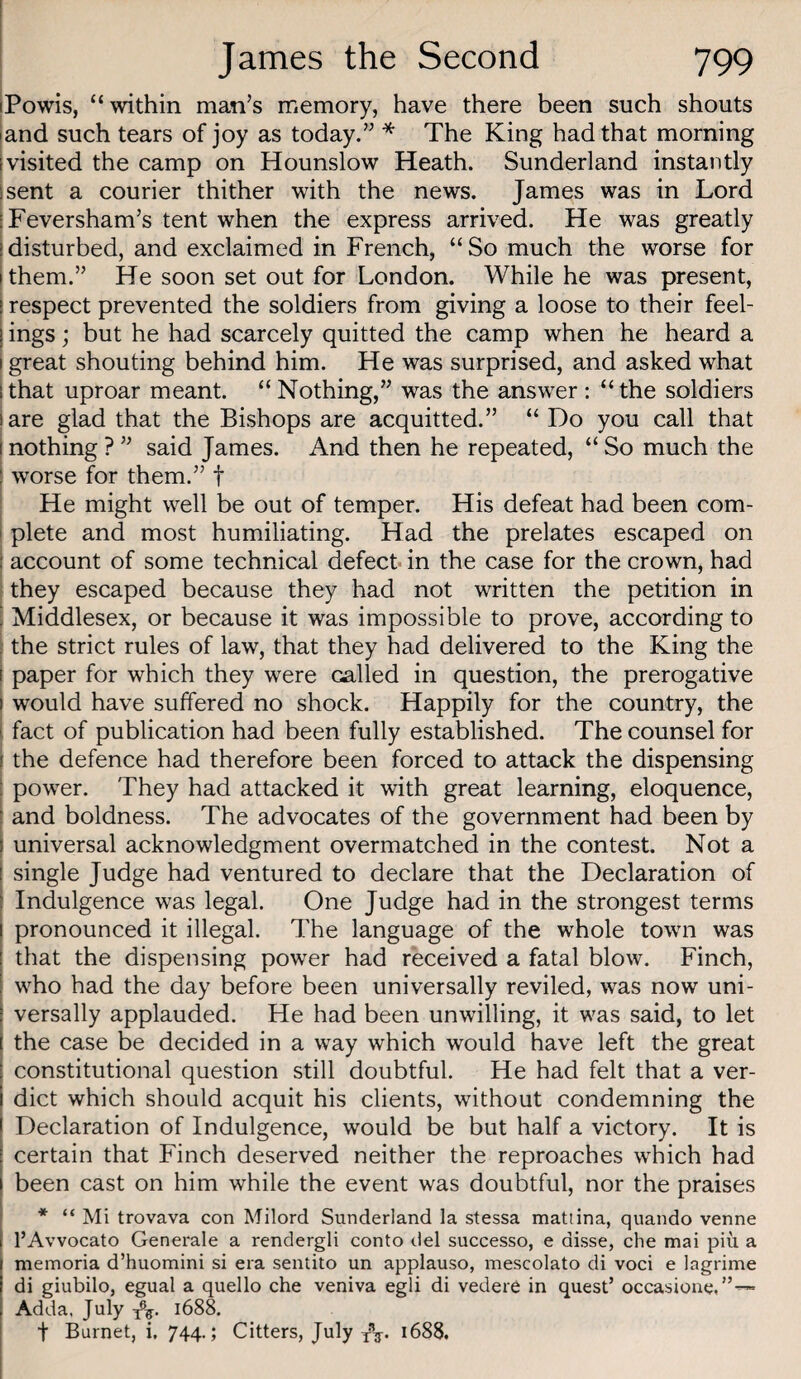 iPowis, “within man’s memory, have there been such shouts and such tears of joy as today.” * The King had that morning visited the camp on Hounslow Heath. Sunderland instantly sent a courier thither with the news. James was in Lord IFeversham’s tent when the express arrived. He was greatly [disturbed, and exclaimed in French, “So much the worse for ithem.” He soon set out for London. While he was present, respect prevented the soldiers from giving a loose to their feel¬ ings ; but he had scarcely quitted the camp when he heard a great shouting behind him. He was surprised, and asked what [that uproar meant. “Nothing,” was the answer; “the soldiers I are glad that the Bishops are acquitted.” “ Do you call that i nothing ? ” said James. And then he repeated, “ So much the I worse for them.” f ! He might well be out of temper. His defeat had been com- j plete and most humiliating. Had the prelates escaped on I account of some technical defect* in the case for the crown, had 1 they escaped because they had not written the petition in ■ Middlesex, or because it was impossible to prove, according to the strict rules of law, that they had delivered to the King the paper for which they were called in question, the prerogative would have suffered no shock. Happily for the country, the fact of publication had been fully established. The counsel for the defence had therefore been forced to attack the dispensing powder. They had attacked it with great learning, eloquence, and boldness. The advocates of the government had been by universal acknowledgment overmatched in the contest. Not a single Judge had ventured to declare that the Declaration of Indulgence was legal. One Judge had in the strongest terms pronounced it illegal. The language of the whole towm was that the dispensing power had received a fatal blow. Finch, wLo had the day before been universally reviled, was now uni¬ versally applauded. He had been unwilling, it w^as said, to let the case be decided in a way which would have left the great constitutional question still doubtful. He had felt that a ver¬ dict which should acquit his clients, without condemning the Declaration of Indulgence, would be but half a victory. It is certain that Finch deserved neither the reproaches which had I been cast on him while the event was doubtful, nor the praises * “ Mi trovava con Milord Sunderland la stessa matiina, quando venne I’Avvocato Generale a rendergli conto del successo, e disse, che mai piu a memoria d’huomini si era sentito un applauso, mescolato di voci e lagrime di giubilo, egual a quello che veniva egli di vedere in quest’ occasione,”™ Adda, July 1688. t Burnet, i, 744.; Citters, July 1688.
