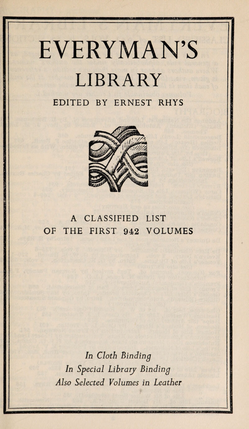 EVERYMAN’S LIBRARY EDITED BY ERNEST RHYS A CLASSIFIED LIST OF THE FIRST 942 VOLUMES In Cloth Binding In Special Librarj Binding Also Selected Volumes in Leather