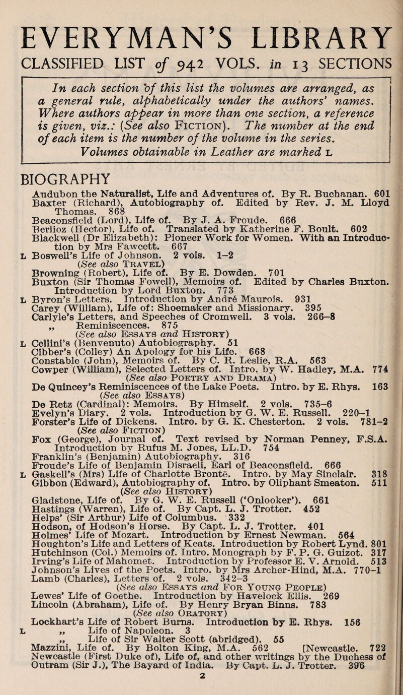 EVERYMAN’S LIBRARY CLASSIFIED LIST of 942 VOLS. in 13 SECTIONS In each section 'of this list the volumes are arranged, as a general rule, alphabetically under the authors* names. Where authors appear in more than one section, a reference is given, viz.: [See also Fiction). The number at the end of each item is the number of the volume in the series. Volumes obtainable in Leather are marked L BIOGRAPHY Audubon the Naturalist, Life and Adventures of. By R. Buchanan. 601 Baxter (Richard), Autobiography of. Edited by Rev. J. M. Lloyd Thomas. 868 Beaconsfleld (Lord), Life of. By J. A. Froude. 666 Berlioz (Hector), Life of. Translated by Katherine F. Boult. 602 Blackwell (Dr Elizabeth): Pioneer Work for Women. With an Introduc¬ tion by Mrs Fawcett. 667 L Boswell’s Life of Johnson. 2 vols. 1—2 {See also Travel) Browning (Robert), Life of. By E. Bowden. 701 Buxton (Sir Thomas Fowell), Memoirs of. Edited by Charles Buxton. Introduction by Lord Buxton. 773 L Byron’s Letters. Introdiiction by Andr6 Mam-ois. 931 Carey (William), Life of: Shoemaker and Missionary. 395 Carlyle’s Letters, and Speeches of Cromwell. 3 vols. 266-8 „ Reminiscences. 875 (See also Essays and History) L Cellini’s (Benvenuto) Autobiography. 51 Cibber’s (Colley) An Apology for his Life. 668 Constable (John), Memoirs of. By C. R. Leslie, R.A. 563 Cowper (WiUiam), Selected Letters of. Intro, by W. Hadley, M.A. 774 (See also Poetry and Drama) Be Qulncey’s Reminiscences of the Lake Poets. Intro, by E. Rhys. 163 (See also Essays) Be Retz (Cardinal): Memoirs. By Himself. 2 vols. 735-6 Evelyn’s Diary. 2 vols. Introduction by G. W. E. Russell. 220-1 Forster’s Life of Dickens. Intro, by G. K. Chesterton. 2 vols. 781-2 (See also Fiction) Fox (George), Journal of. Text revised by Norman Penney, F.S.A. Introduction by Rufus M. Jones, LL.D. 754 Franklin’s (Benjamin) Autobiography. 316 Froude’s Life of Benjamin Disraeli, Earl of Beaconsfleld. 666 L GaskeU’s (IMrs) Life of Charlotte Bronte. Intro, by May Sinclair. 318 Gibbon (Edward), Autobiography of. Intro, by Oliphant Smeaton. 511 (See also History) Gladstone, Life of. By G. W. E. Russell (‘Onlooker’). 661 Hastings (Warren), Life of. By Capt. L. J. Trotter. 452 Helps’ (Sir Arthur) Life of Columbus. 332 Hodson, of Hodson’s Horse. By Capt. L. J. Trotter. 401 Holmes’ Life of Mozart. Introduction by Ernest Newman. 564 Houghton’s Life and Letters of Keats. Introduction by Robert Lynd. 801 Hutchinson (Col.) Memoirs of. Intro. Monograph by F. P. G. Guizot. 317 Irving’s Life of Mahomet. Introduction by Professor E. V. Arnold. 513 Johnson’s Lives of the Poets. Intro, by Mrs Archer-Hind, M.A. 770-1 Lamb (Charles), Letters of. 2 vols. 342-3 (See also Essays and For Young People) Lewes’ Life of Goethe. Introduction by Havelock Ellis. 269 Lincoln (Abraham), Life of. By Henry Bryan Binns. 783 (See also Oratory) Lockhart’s Life of Robert Bums. Introduction by E. Rhys. 156 L „ Life of Napoleon. 3 „ Life of Sir Walter Scott (abridged). 55 Mazzlni, Life of. By Bolton King, M.A. 562 [Newcastle. 722 Newcastle (First Duke of). Life of, and other writings by the Duchess of Outram (Sir J.), The Bayard of India. By Capt. L. J. Trotter. 39B