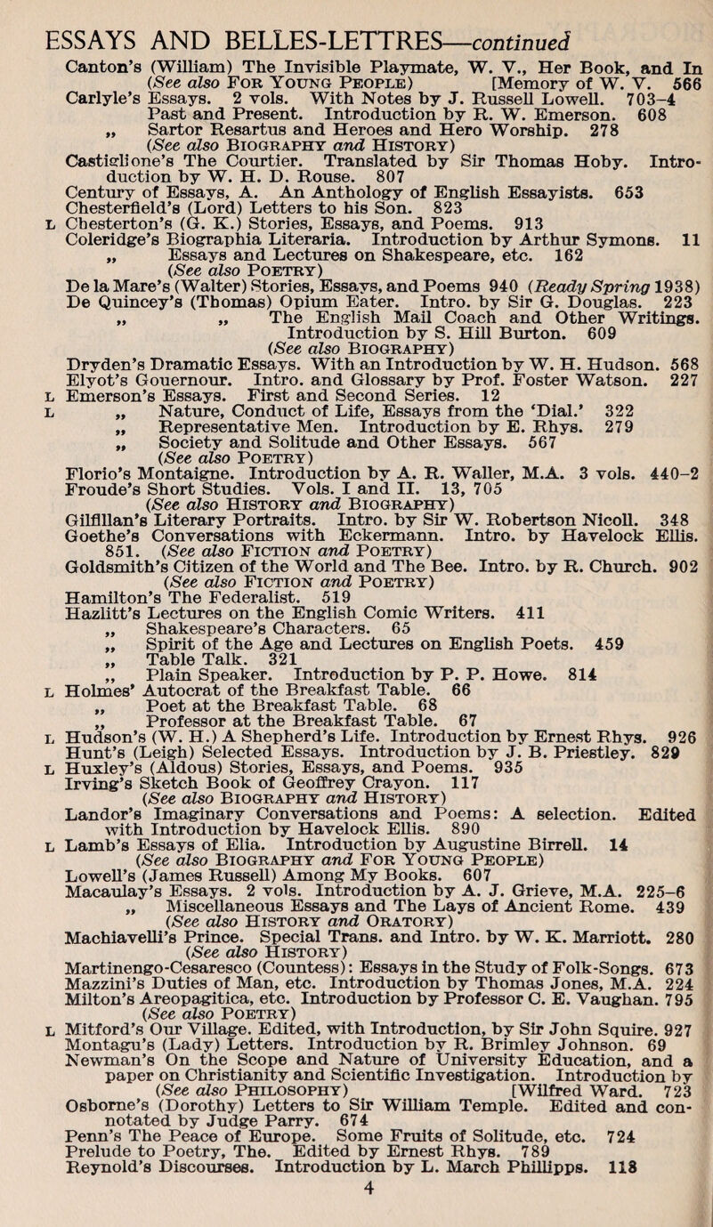 f Canton’s (William) The Invisible Playmate, W. V., Her Book, and In {See also For Young People) [Memory of W. V. 566 Carlyle’s Essays. 2 vols. With Notes by J. Russell Lowell. 703-4 ,, Sartor Resartus and Heroes and Hero Worship. 278 (See also Biography and History) Castisrli one’s The Courtier. Translated by Sir Thomas Hoby. Intro¬ duction by W. H. D. Rouse. 807 Century of Essays, A. An Anthology of English Essayists. 653 Chesterfield’s (Lord) Letters to his Son. 823 L Chesterton’s (G. K.) Stories, Essays, and Poems. 913 „ Essays and Lectures on Shakespeare, etc. 162 (See also Poetry) De la Mare’s (Walter) Stories, Essays, and Poems 940 (Ready Spring 1938) He Quincey’s (Thomas) Opium Eater. Intro, by Sir G. Douglas. 223 ,, ,, The English MaU Coach and Other Writings. (See also Biography) Dryden’s Dramatic Essays. With an Introduction by W. H. Hudson. 568 Elyot’s Gouernour. Intro, and Glossary by Prof. Foster Watson. 227 Emerson’s Essays. First and Second Series. 12 ,, Nature, Conduct of Life, Essays from the ‘Dial.’ 322 „ Representative Men. Introduction by E. Rhys. 279 „ Society and Solitude and Other Essays. 567 (See also Poetry) Florio’s Montaigne. Introduction by A. R. Waller, M.A. 3 vols. 440-2 Fronde’s Short Studies. Vols. I and II. 13, 705 (See also History and Biography) Gilflllan’s Literary Portraits. Intro, by Sir W. Robertson Nicoll. 348 Goethe’s Conversations with Eckermann. Intro, by Havelock Ellis. 851. (See also Fiction and Poetry) Goldsmith’s Citizen of the World and The Bee. Intro, by R. Church. 902 (See also Fiction and Poetry) Hamilton’s The Federalist. 519 Hazlitt’s Lectures on the English Comic Writers. 411 ,, Shakespeare’s Characters. 65 ,, Spirit of the Age and Lectures on English Poets. 459 „ Table Talk. 321 „ Plain Speaker. Introduction by P. P. Howe. 814 L Holmes’ Autocrat of the Breakfast Table. 66 ,, Poet at the Breakfast Table. 68 ,, Professor at the Breakfast Table. 67 L Hudson’s (W. H.) A Shepherd’s Life. Introduction by Ernest Rhys. 926 Hunt’s (Leigh) Selected Essays. Introduction by J. B. Priestley. 829 L Huxley’s (Aldous) Stories, Essays, and Poems. 935 Irving’s Sketch Book of Geoffrey Crayon. 117 (See also Biography and History) Landor’s Imaginary Conversations and Poems: A selection. Edited with Introduction by Havelock EUis. 890 L Lamb’s Essays of Elia. Introduction by Augustine Birrell. 14 (See also Biography and For Young People) LoweU’s (James Russell) Among My Books. 607 Macaulay’s Essays. 2 vols. Introduction by A. J. Grieve, M.A. 225-6 ,, Miscellaneous Essays and The Lays of Ancient Rome. 439 (See also History and Oratory) Machiavelli’s Prince. Special Trans, and Intro, by W. K. Marriott. 280 (See also History) Martinengo-Cesaresco (Countess): Essays in the Study of Folk-Songs. 673 Mazzini’s Duties of Man, etc. Introduction by Thomas Jones, M.A. 224 Milton’s Areopagitica, etc. Introduction by Professor C. E. Vaughan. 795 (See also Poetry) L Mitford’s Our Village. Edited, with Introduction, by Sir John Squire. 927 Montagu’s (Lady) Letters. Introduction by R. Brimley Johnson. 69 Newman’s On the Scope and Nature of University Education, and a paper on Christianity and Scientific Investigation. Introduction by (See also Philosophy) [Wilfred Ward. 723 Osborne’s (Dorothy) Letters to Sir WiUiam Temple. Edited and con¬ notated by Judge Parry. 674 Penn’s The Peace of Europe. Some Fruits of Solitude, etc. 724 Prelude to Poetry, The. Edited by Ernest Rhys. 789 Reynold’s Discourses. Introduction by L. March Phillipps. 118 4