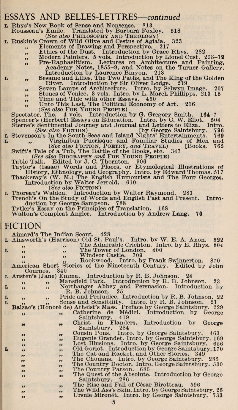 L Rhys’s New Book of Sense and Nonsense. 813 Rousseau’s Emile. Translated by Barbara Foxley. 618 (See also Philosophy and Theology) L Ruskin’s Crown of Wild Olive and Cestus of Aglaia. 323 „ Elements of Drawing and Perspective. 217 „ Ethics of the Dust. Introduction by Grace Rhys. 282 „ Modern Painters. 5 vols. Introduction by Lionel Oust. 208-12 „ Pre-Raphaelitism. Lectures on Architecture and Painting, Academy Notes, 1855-9, and Notes on the Turner Gallery. Introduction by Laurence Binyon. 218 L „ Sesame and Lilies, The Two Paths, and The King of the Golden River. Introduction by Sir Oliver Lodge. 219 „ Seven Lamps of Architectme. Intro, by Selwyn Image. 207 „ Stones of Venice. 3 vols. Intro, by L. March Phillipps. 213-15 „ Time and Tide with other Essays. 450 „ Unto This Last, The Political Economy of Art. 216 (See also For Young People) Spectator, The. 4 vols. Introduction by G. Gregory Smith. 164-7 Spencer’s (Herbert) Essays on Education. Intro, by C. W. Eliot. 504 Sterne’s Sentimental Journey and Journal and Letters to Eliza. Intro. (See also Fiction) [by George Saintsbury. 796 L Stevenson’s In the South Seas and Island Nights’ Entertainments. 7 69 L „ Virginibus Puerisque and Familiar Studies of Men and (See also Fiction, Poetry, and Travel) [Books. 765 Swift’s Tale of a Tub, The Battle of the Books, etc. 347 (See also Biography and For Young People) Table Talk. Edited by J. C. Thornton. 906 Taylor’s (Isaac) Words and Places, or Etymological Illustrations of History, Ethnology, and Geography. Intro, by Edward Thomas. 517 Thackeray’s (W. M.) The English Humourists and The Four Georges. Introduction by Walter Jerrold. 610 (See also Fiction) L Thoreau’s Walden. Introduction by Walter Raymond. 281 Trench’s On the Study of Words and English Past and Present. Intro¬ duction by George Sampson. 788 Tytler’s Essay on the Principles of Translation. 168 Walton’s Compleat Angler. Introduction by Andrew Lang. 70 FICTION L L L L L L L Aimard’s The Indian Scout. 428 Ainsworth’s (Harrison) Old St. Paul’s. Intro, by W. E. A. Axon. 522 „ „ The Admirable Crichton. Intro, by E. Rhys. 804 „ „ The Tower of London. 400 „ „ Windsor Castle. 709 „ ,, Rookwood. Intro, by Frank Swinnerton. 870 American Short Stories of the Nineteenth Century. Edited by John Cournos. 840 Austen’s (Jane) Emma. Introduction by R. B. Johnson. 24 „ „ Mansfield Park. Introduction by R. B. Johnson. 23 ,, „ Northanger Abbey and Persuasion. Introduction by R. B. Johnson. 25 „ ,, Pride and Prejudice. Introduction by R. B. Johnson. 22 „ „ Sense and Sensibility. Intro, by R. B. Johnson. 21 Balzac’s (Honor6 de) Atheist’s Mass. Preface by George Saintsbury. 229 „ „ Catherine de Medici. Introduction by George Saintsbury. 419 ^ „ Christ in Flanders. Introduction by George Saintsbury. 284 „ „ Cousin Pons. Intro, by George Saintsbury. 463 ,, „ Eugenie Grandet. Intro, by George Saintsbury. 169 ,, „ Lost Illusions. Intro, by George Saintsbury. 656 „ „ Old Goriot. Introduction by Geoige Saintsbury. 170 „ „ The Cat and Racket, and Other Stories. 349 „ „ The Chouans. Intro, by George Saintsbury. 285 „ „ The Country Doctor. Intro. George Saintsbury. 530 „ „ The Country Parson. 686 „ „ The Quest of the Absolute. Introduction by George Saintsbury. 286 „ „ The Rise and Fall of C6sar Birotteau. 596 „ „ The Wild Ass’s Skin. Intro, by George Saintsbury. 26 „ „ Ursule Mirouet. Intro, by George Saintsbury. 733