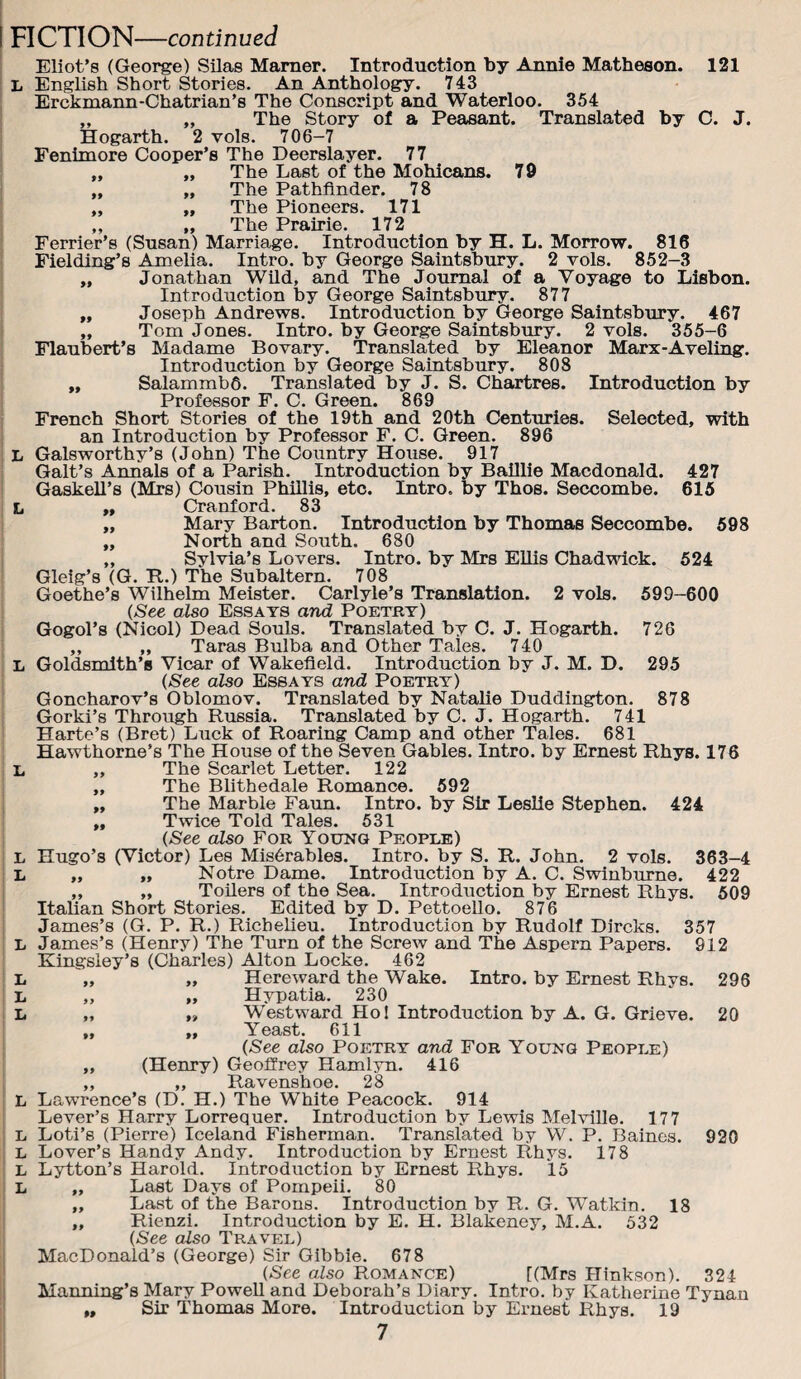 L English Short Stories, An Anthology. 743 Erckmann-Chatrian’s The Conscript and Waterloo. 354 „ „ The Story of a Peasant. Translated by C. J. Hogarth. 2 vols. 706-7 Fenhnore Cooper’s The Deerslayer. 77 „ „ The Last of the Mohicans. 79 „ „ The Pathfinder. 78 „ „ The Pioneers. 171 „ „ The Prairie. 172 Perrier’s (Susan) Marriage. Introduction by H. L. Morrow. 816 Fielding’s Amelia. Intro, by George Saintsbury. 2 vols. 852-3 „ Jonathan Wild, and The Journal of a Voyage to Lisbon. „ Joseph Andrews. Introduction by George Saintsbury. 467 „ Tom Jones. Intro, by George Saintsbru’y. 2 vols. 355-6 Flaubert’s Madame Bovary. Translated by Eleanor Marx-Aveling. „ Salammbfi. Translated by J. S. Chartres. Introduction by Professor F. C. Green. 869 French Short Stories of the 19th and 20th Centuries. Selected, with L Galsworthy’s (John) The Country House. 917 Galt’s Annals of a Parish. Introduction by Balllie Macdonald. 427 GaskeU’s (Mrs) Cousin PhiEis, etc. Intro, by Thos. Seccombe. 615 L ,t Cranford. 83 „ Mary Barton. Introduction by Thomas Seccombe. 698 „ North and South. 680 „ Sylvia’s Lovers. Intro, by Mrs EUis Chadwick. 524 Gleig’s (G. R.) The Subaltern, 708 Goethe’s Wilhelm Meister. Carlyle’s Translation. 2 vols. 599-600 {See also Essays and Poetry) Gogol’s (Nicol) Dead Souls. Translated by C. J. Hogarth. 726 „ „ Taras Bulba and Other Tales. 740 L Goldsmith’s Vicar of Wakefield. Introduction by J. M. D. 295 {See also Essays and Poetry) Goncharov’s Oblomov. Translated by Natalie Duddington. 878 Gorki’s Through Russia. Translated by C. J. Hogarth. 741 Harte’s (Bret) Luck of Roaring Camp and other Tales. 681 Hawthorne’s The House of the Seven Gables. Intro, by Ernest Rhys. 176 L „ The Scarlet Letter. 122 „ The Blithedale Romance. 592 „ The Marble Faim. Intro, by Sir Leslie Stephen. 424 ,, Twice Told Tales. 531 {See also For Yoxjnq People) Hugo’s (Victor) Les Mis6rables. Intro, by S. R. John. 2 vols. 363-4 „ „ Notre Dame. Introduction by A. C. Swinburne. 422 ,, „ Toilers of the Sea. Introduction by Ernest Rhys. 609 Italian Short Stories. Edited by D. PettoeUo. 876 James’s (Henry) The Turn of the Screw and The Aspern Papers. 912 Kingsley’s (Charles) Alton Locke. 462 „ Hereward the Wake. Intro, by Ernest Rhys. 296 „ „ Hypatia. 230 „ „ Westward Hoi Introduction by A. G. Grieve. 20 „ ,, Yeast. 611 {See also Poetry and For Young People) „ (Henry) Geoffrey Hamlyn. 416 ,, ,, Ravenshoe. 28 L Lawrence’s (D. H.) The White Peacock. 914 Lever’s Harry Lorrequer, Introduction by Lewis Melville. 177 L Loti’s (Pierre) Iceland Fisherman. Translated by W. P. Baines. 920 L Lover’s Handy Andy. Introduction by Ernest Rhys. 178 L Lytton’s Harold. Introduction by Ernest Rhys. 15 L „ Last Days of Pompeii, 80 „ Last of the Barons. Introduction by R. G. Watkin. 18 ,, Rienzi, Introduction by E. H. Blakeney, M.A. 532 {See also Travel) MacDonald’s (George) Sir Gibbie. 678 {See also Romance) [(Mrs Hinkson). 324 Manning’s Mary PoweU and Deborah’s Diary. Intro, by Katherine Tynan „ Sir Thomas More. Introduction by Ernest Rhys. 19