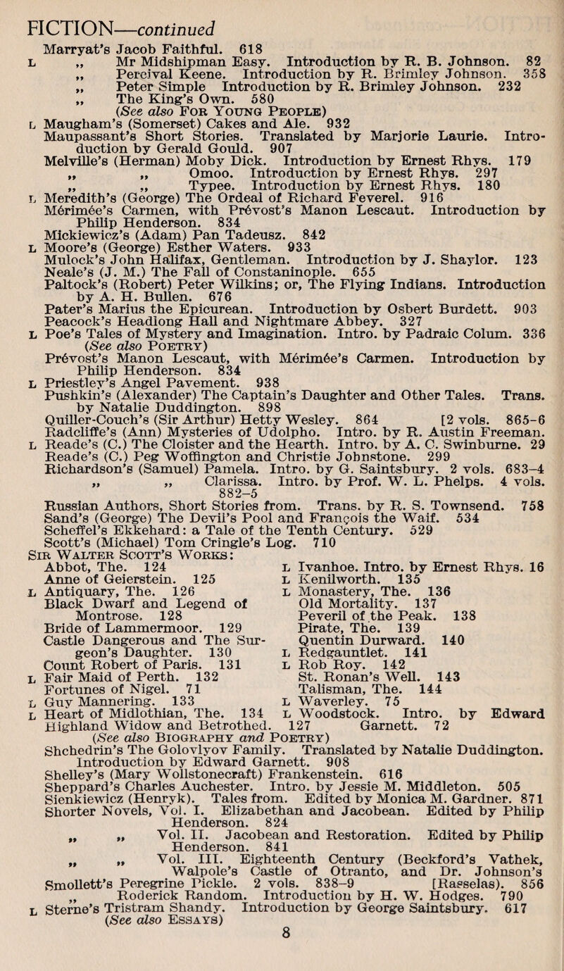 Marryat’s Jacob Faithful. 618 L „ Mr Midshipman Easy. Introduction by R. B. Johnson. 82 „ Percival Keene. Introduction by R. Brimley Johnson. 358 „ Peter Simple Introduction by R. Brimley Johnson. 232 „ The King’s Own. 580 (See also For Young People) L Maugham’s (Somerset) Cakes and Ale. 932 Maupassant’s Short Stories. Translated by Marjorie Laurie. Intro¬ duction by Gerald Gould. 907 MelviUe’s (Herman) Moby Dick. Introduction by Ernest Rhys. 179 „ „ Omoo. Introduction by Ernest Rhys. 297 „ „ Typee. Introduction by Ernest Rhys. 180 L Meredith’s (George) The Ordeal of Richard Feverel. 916 M6rim6e’s Carmen, with Provost’s Manon Lescaut. Introduction by Philip Henderson. 834 Mickiewicz’s (Adam) Pan Tadeusz. 842 L Moore’s (George) Esther Waters. 933 Mulock’s John Halifax, Gentleman. Introduction by J. Shaylor. 123 Neale’s (J. M.) The Fall of Constanmople. 655 Paltock’s (Robert) Peter WUkins; or. The Flying Indians. Introduction by A. H. Bullen. 676 Pater’s Marius the Epicurean. Introduction by Osbert Burdett. 903 Peacock’s Headlong Hall and Nightmare Abbey. 327 L Poe’s Tales of Mystery and Imagination. Intro, by Padraic Colmn. 336 (See also Poetry) Pr^Yost’s Manon Lescaut, with M6rim6e’s Carmen. Introduction by Philip Henderson. 834 L Priestley’s Angel Pavement. 938 Pushkin’s (Alexander) The Captain’s Daughter and Other Tales. Trans, by Natalie Duddington. 898 Quiller-Couch’s (Sir Arthur) Hetty Wesley. 864 [2 vols. 865-6 Radcliffe’s (Ann) Mysteries of Udolpho. Intro, by R. Austin Freeman. L Reade’s (C.) The Cloister and the Hearth. Intro, by A. C. Swinburne. 29 Reade’s (C.) Peg Woffington and Christie Johnstone. 299 Richardson’s (Samuel) Pamela. Intro, by G. Saintsbirry. 2 vols. 683-4 „ „ Clarissa. Intro, by Prof. W. L. Phelps. 4 vols. 882-5 Russian Authors, Short Stories from. Trans, by R. S. Townsend. Sand’s (George) The Devil’s Pool and Francois the Waif. 534 Scheffel’s Ekkehard: a Tale of the Tenth Century. 529 Scott’s (Michael) Tom Cringle’s Log. 710 Sir Walter Scott’s Works: Abbot, The. 124 Anne of Geierstein. 125 L Antiquary, The. 126 Black Dwarf and Legend of Montrose. 128 Bride of Lammermoor. 129 Castle Dangerous and The Sur¬ geon’s Daughter. 130 Coimt Robert of Paris. 131 L Fair Maid of Perth. 132 Fortunes of Nigel. 71 L Guy Mannering. 133 L Heart of Midlothian, The. 134 Highland Widow and Betrothed L L L L L 758 16 Ivanhoe. Intro, by Ernest Rhys. Kenilworth. 135 Monastery, The. 136 Old Mortality. 137 Peveril of the Peak. 138 Pirate, The. 139 Quentin Durward. 140 Redgauntlet. 141 Rob Roy. 142 St. Ronan’s WeU. 143 Talisman, The. 144 Waverley. 75 Woodstock. Intro, by Edward 127 Garnett. 72 (See also Biography and Poetry) Shchedrin’s The Golovlyov Family. Translated by Natalie Duddington. Introduction by Edward Garnett. 908 Shelley’s (Mary Wollstonecraft) Frankenstein. 616 Sheppard’s Charles Auchester. Intro, by Jessie M. Middleton. 505 Sienkiewicz (Henryk). Tales from. Edited by Monica M. Gardner. 871 Shorter Novels, Voi. I. Elizabethan and Jacobean. Edited by Philip Henderson. 824 „ „ Vol. II. Jacobean and Restoration. Edited by Philip Henderson. 841 „ „ Vol. III. Eighteenth Century (Beckford’s Vathek, Walpole’s Castle of Otranto, and Dr. Johnson’s Smollett’s Peregrine Pickle. 2 vols. 838-9 [Rasselas). 856 „ Roderick Random. Introduction by H. W. Hodges. 790 Sterne’s Tristram Shandy. Introduction by George Saintsbury. 617 (See also Essays)