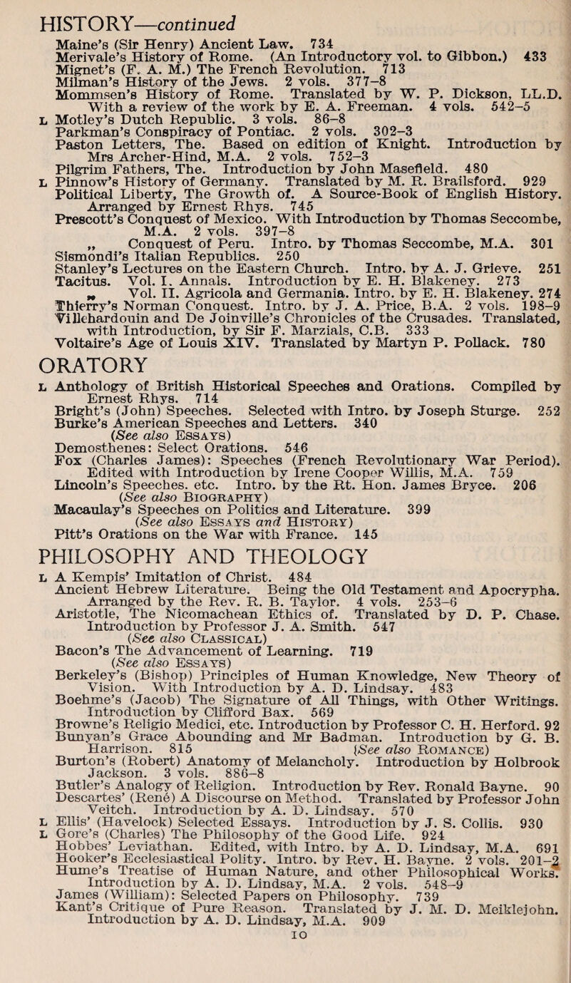 Maine’s (Sir Henry) Ancient Law. 734 Merivale’s History of Rome. (An Introductory vol. to Gibbon.) 433 Miffnet’s (F. A. M.) The French Revolution. 713 Milman’s History of the Jews. 2 vols. 377-8 Mommsen’s History of Rome. Translated by W. P. Dickson, LL.D. With a review of the work by E. A. Freeman. 4 vols. 542-5 L Motley’s Dutch Republic. 3 vols. 86-8 Parkman’s Conspiracy of Pontiac. 2 vols. 302-3 Paston Letters, The. Based on edition of Knight. Introduction by Mrs Archer-Hind, M.A. 2 vols. 752—3 Pilgrim Fathers, The. Introduction by John Masefield. 480 L Pinnow’s History of Germany. Translated by M. R. Brailsford. 929 Political Liberty, The Growth of. A Source-Book of English History. Arranged by Ernest Rhys. 745 Prescott’s Conquest of Mexico. With Introduction by Thomas Seccombe, M.A. 2 vols. 397-8 ,, Conquest of Peru. Intro, by Thomas Seccombe, M.A. 301 Sismondi’s Italian Republics. 250 Stanley’s Lectures on the Eastern Church. Intro, by A. J. Grieve. 251 Tacitus. Vol. I. Annals. Introduction by E. H. Blakeney. 273 „ Vol. II. Agricola and Germania. Intro, by E, H. Blakeney. 274 Thierry’s Norman Conquest. Intro, by J. A. Price, B.A. 2 vols. 198-9 ViUehardouin and De Joinville’s Chronicles of the Crusades. Translated, with Introduction, by Sir F. Marzials, C.B. 333 Voltaire’s Age of Louis XIV. Translated by Martyn P. PoUack. 780 ORATORY L Anthology of British Historical Speeches and Orations. Compiled by Ernest Rhys. 714 Bright’s (John) Speeches. Selected with Intro, by Joseph Stmge. 252 Burke’s American Speeches and Letters. 340 (See also Essays) Demosthenes: Select Orations. 546 Fox (Charles James): Speeches (French Revolutionary War Period). Edited with Introduction by Irene Cooper Willis, M.A. 759 Lincoln’s Speeches, etc. Intro, by the Rt. Hon. James Bryce. 206 (See also Biography) Macaulay’s Speeches on Politics and Literature. 399 (See also Essays and History) Pitt’s Orations on the War with France. 145 PHILOSOPHY AND THEOLOGY L A Kempis’ Imitation of Christ. 484 Ancient Hebrew Literature. Being the Old Testament and Apocrypha. Arranged by the Rev. R. B. Taylor. 4 vols. 253-6 Aristotle, The Nicomachean Ethics of. Translated by D. P. Chase. Introduction by Professor J. A. Smith. 547 (See also Classical) Bacon’s The Advancement of Learning. 719 (See also Essays) Berkeley’s (Bishop) Principles of Human Knowledge, New Theory of Vision. With Introduction by A. D. Lindsay. 483 Boehme’s (Jacob) The Signature of All Things, with Other Writings. Introduction by Clifford Bax. 569 Browne’s Religio Medici, etc. Introduction by Professor C. H. Herford. 92 Bunyan’s Grace Abounding and Mr Badman. Introduction by G. B. Harrison. 815 [See also Romance) Burton’s (Robert) Anatomy of Melancholy. Introduction by Holbrook Jackson. 3 vols. 886-8 Butler’s Analogy of Religion. Introduction by Rev. Ronald Bayne. 90 Descartes’ (Rene) A Discourse on Method. Translated by Professor John Veltch. Introduction by A. D. Lindsay. 570 L EUis’ (Havelock) Selected Essays. Introduction by J. S. Collis. 930 L Gore’s (Charles) The Philosophy of the (jood Life. 924 Hobbes’ Leviathan. Edited, with Intro, by A. D. Lindsay, M.A. 691 Hooker’s Ecclesiastical Polity. Intro, by Rev. H. Bayne. 2 vols. 201-2 Hume’s Treatise of Human Nature, and other Philosophical Works! Introduction by A. D. Lindsay, M.A. 2 vols. 548-9 James (William): Selected Papers on Philosophy. 739 Kant’s Critique of Pure Reason. Translated by J. M. D. Meiklejohn. Introduction by A. D. Lindsay, M.A. 909 lo