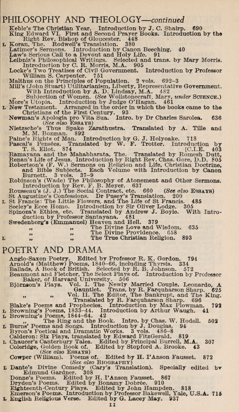 PHILOSOPHY AND THEOLOGY—continued Keble’s The Christian Year. Introduction hy J. C. Shairp. 690 King Edward VI. First and Second Prayer Books. Introduction by the Right Rev. Bishop of Gloucester. 448 L Koran, The. Rodwell’s Translation. 380 Latimer’s Sermons. Introduction by Canon Beeching. 40 Law’s Serious Call to a Devout and Holy Life. 91 Leibniz’s Philosophical Writings. Selected and trans. by Mary Morris. Introduction by C. R. Morris, M.A. 905 Locke’s Two Treatises of Civil Government. Introduction by Professor William S. Carpenter. 751 Malthns on the Principles of Population. 2 vols. 692-3 Mill’s (John Stuart) Utilitarianism, Liberty, Representative Government. With Introduction by A. D. Lindsay, M.A. 482 „ Subjection of Women. {See Wollstonecraft, Mary, under Sctenoe.) More’s Utopia. Introduction by Judge O’Hagan. 461 L New Testament. Arranged in the order in which the books came to the Christians of the First CentTmy. 93 Newman’s Apologia pro Vita Sua. Intro, by Dr Charles Sarolea. 636 (See also Essays) Nietzsche’s Thus Spake Zarathustra. Translated by A. TUle and M. M. Bozman. 892 Paine’s Rights of Man. Introduction by G. J. Holyoake. 718 Pascal’s Pens6es. Translated by W. F. Trotter. Introduction by T. S. EKot. 874 [C.I.E. 403 Ramayana and the Mahabharata, The. Translated hy Romesh Dutt, Renan’s Life of Jesus. Introduction by Right Rev. Chas. Gore, D.D. 805 Robertson’s (F. W.) Sermons on Religion and Life, Christian Doctrine, and Bible Subjects. Each Volume with Introduction by Canon Burnett. 3 vols. 37-9 Robinson’s (Wade) The Philosophy of Atonement and Other Sermons. Introduction by Rev. F. B. Meyer. 637 Rousseau’s (J. J.) The Social Contract, etc. 660 (See also Essays) St Augustine’s Confessions. Dr Pusey’s Translation. 200 L St Francis: The Little Flowers, and The Life of St Francis. 485 Seeley’s Ecce Homo. Introduction by Sir Oliver Lodge. 305 Spinoza’s Ethics, etc. Translated by Andrew J. Boyle. With Intro¬ duction by Professor Santayana. 481 Swedenborg’s (Emmanuel) Heaven and Hell. 379 „ „ The Divine Love and Wisdom. 635 „ „ The Divine Providence. 658 L „ „ The True Christian Religion. 893 POETRY AND DRAMA Anglo-Saxon Poetry. Edited by Professor R. K. Gordon. 794 Arnold’s (Matthew) Poems, 1840-66, including Thyrsis. 334 Ballads, A Book of British. Selected by R. B. Johnson. 572 Beaumont and Fletcher, The Select Plays of. Introduction by Professor Baker, of Harvard University. 506 Bjornson’s Plays. Vol. I. The Newly Married Couple, Leonardo, A Gauntlet. Trans, by R. Farquharson Sharp. 625 „ „ Vol. II. The Editor, The Bankrupt, and The King. Translated by R. Farquharson Sharp. 696 Blake’s Poems and Prophecies. Introduction by Max Plowman. 792 L Browning’s Poems, 1833-44. Introduction by Arthur Waugh. 41 L Browning’s Poems, 1844—64. 42 „ The Ring and the Book. Intro, by Chas. W. Hodell. 502 L Burns* Poems and Songs. Introduction by J. Douglas. 94 Byron’s Poetical and Dramatic Works. 3 vols. 486-8 Calderon: Six Plays, translated by Edward FitzGerald. 819 L Chaucer’s Canterbirry Tales. Edited by Principal BurreU, M.A. 307 Coleridge, Golden Book of. Edited by Stopford A. Brooke. 43 (See also Essays) Cowper (William). Poems of. Edited by H. I’Anson Fausset. 872 (See also Biography) L Dante’s Divine Comedy (Cary’s Translation). Specially edited bv Edmund Gardner. 308 Donne’s Poems. Edited by H. I’Anson Fausset. 867 Dryden’s Poems. Edited by Bonamy Dobr6e, 910 Eighteenth-Century Plays. Edited by John Hampden. 818 Emerson’s Poems. Introduction by Professor Bakew’ell, Yale, U.S.A. 716 L English Religious Verse. Edited by Q. Lacey May. 937