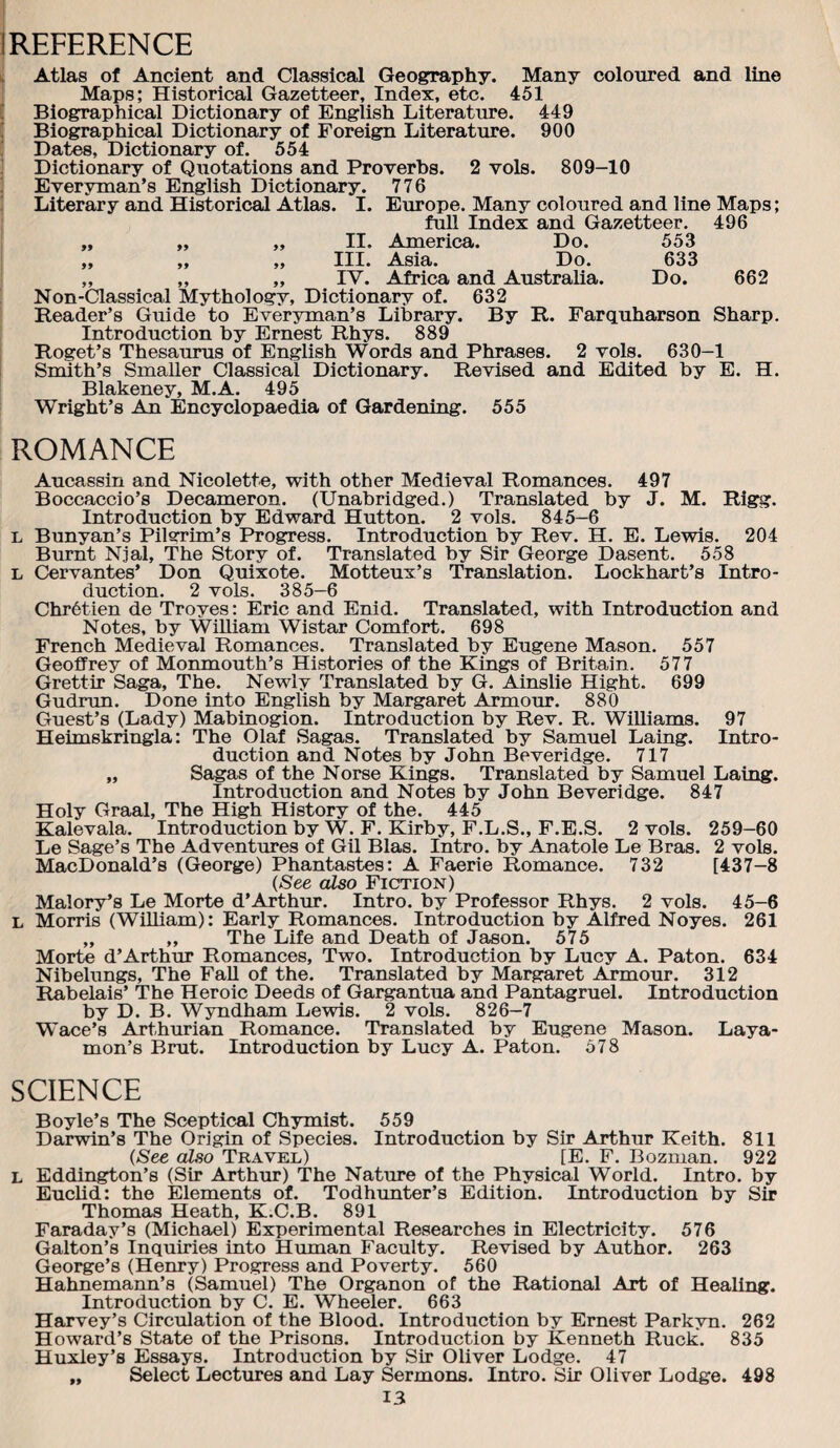 1 REFERENCE I, Atlas of Ancient and Classical Geography. Many coloured and line Maps; Historical Gazetteer, Index, etc. 451 [ Biographical Dictionary of English Literature. 449 Biographical Dictionary of Foreign Literature. 900 Dat^, Dictionary of. 554 Dictionary of Quotations and Proverbs. 2 vols. 809-10 Everyman’s English Dictionary. 776 ; Literary and Historical Atlas. I. Eimope. Many coloured and line Maps; full Index and Gazetteer. 496 „ „ „ II. America. Do. 553 ,, ,, ,, III. A.sia. Do. 633 „ „ „ IV. Africa and Australia. Do. 662 Non-Classical Mythology, Dictionary of. 632 Reader’s Guide to Ever3mian’s Library. By R. Farquharson Sharp. Introduction by Ernest Rhys. 889 Roget’s Thesaurus of English Words and Phrases. 2 vols. 630-1 Smith’s Smaller Classical Dictionary. Revised and Edited by E. H. Blakeney, M.A. 495 Wright’s An Encyclopaedia of Gardening. 555 ROMANCE Aucassin and Nicolette, with other Medieval Romances. 497 Boccaccio’s Decameron. (Unabridged.) Translated by J. M. Rigg. Introduction by Edward Hutton. 2 vols. 845-6 L Bunyan’s Pilvrim’s Progress. Introduction by Rev. H. E. Lewis. 204 Burnt Njal, The Story of. Translated by Sir George Dasent. 558 L Cervantes’ Don Quixote. Motteux’s Translation. Lockhart’s Intro¬ duction. 2 vols. 385—6 Chr6tien de Troyes; Eric and Enid. Translated, with Introduction and Notes, by WiUiam Wistar Comfort. 698 French Medieval Romances. Translated by Eugene Mason. 557 Geoffrey of Monmouth’s Histories of the Kings of Britain. 577 Grettir Saga, The. Newly Translated by G. Ainslie Hight. 699 Gudrun. Done into English by Margaret Armour. 880 Guest’s (Lady) Mabinogion. Introduction by Rev. R. Williams. 97 Heimskringla: The Olaf Sagas. Translated by Samuel Laing. Intro¬ duction and Notes by John Beveridge. 717 „ Sagas of the Norse Kings. Translated by Samuel Laing. Introduction and Notes by John Beveridge. 847 Holy Graal, The High History of the. 445 Kalevala. Introduction by W. F. Kirby, F.L.S., F.E.S. 2 vols. 259-60 Le Sage’s The Adventtu'es of Gil Bias. Intro, by Anatole Le Bras. 2 vols. MacDonald’s (George) Phantastes: A Faerie Romance. 732 [437-8 {See also Fiction) Malory’s Le Morte d’Arthur. Intro, by Professor Rhys. 2 vols. 45-6 L Morris (WiUiam): Early Romances. Introduction by Alfred Noyes. 261 „ „ The Life and Death of Jason. 575 Morte d’Arthur Romances, Two. Introduction by Lucy A. Paton. 634 Nibelungs, The FaU of the. Translated by Margaret Armour. 312 Rabelais’ The Heroic Deeds of Gargantua and Pantagruel. Introduction by D. B. Wyndham Lewis. 2 vols. 826-7 Wace’s Arthurian Romance. Translated by Eugene Mason. Laya¬ mon’s Brut. Introduction by Lucy A. Paton. 578 SCIENCE Boyle’s The Sceptical Chymist. 559 Darwin’s The Origin of Species. Introduction by Sir Arthur Keith. 811 {See also Travel) [E. F. Bozman. 922 L Eddington’s (Sir Arthur) The Nature of the Physical World. Intro, by Euclid: the Elements of. Todhunter’s Edition. Introduction by Sir Thomas Heath, K.O.B. 891 Faraday’s (Michael) Experimental Researches in Electricity, 576 Galton’s Inquiries into Human Faculty. Revised by Author. 263 George’s (Henry) Progress and Poverty. 560 Hahnemann’s (Samuel) The Organon of the Rational Art of Healing. Introduction by C. E. Wheeler. 663 Harvey’s Circulation of the Blood. Introduction by Ernest Parkyn. 262 Howard’s State of the Prisons. Introduction by Kenneth Ruck. 835 Huxley’s Essays. Introduction by Sir Oliver Lodge. 47 „ Select Lectures and Lay Sermons. Intro. Sir Oliver Lodge. 498