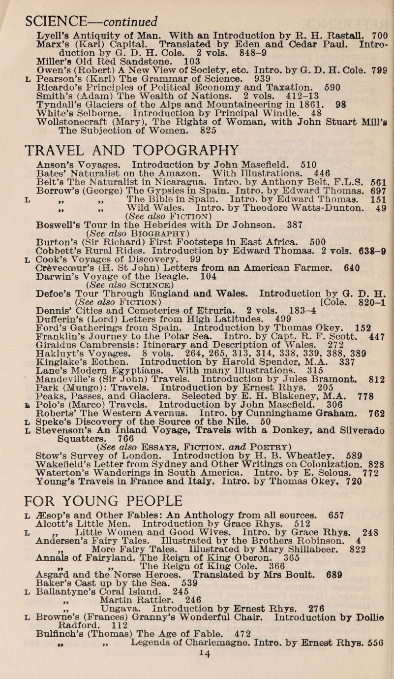 SCIENCE—continued Lyell’s Antiquity of Man. With an Introduction by R. H. Rastall. 700 Marx’s (Karl) Capital. Translated by Eden and Cedar Paul. Intro¬ duction by G. D. H. Cole. 2 vols. 848-9 Miller’s Old Red Sandstone. 103 Owen’s (Robert) A New View of Society, etc. Intro, by G. D. H. Cole. 799 L Pearson’s (Karl) The Grammar of Science. 939 Ricardo’s Principles of Political Economy and Taxation. 590 Smith’s (Adam) The Wealth of Nations. 2 vols. 412-13 Tyndall’s Glaciers of the Alps and Mountaineering in 1861. 98 White’s Selborne. Introduction by Principal Windle. 48 WoUstonecraft (Mary), The Rights of Woman, with John Stuart Mill's The Subjection of Women. 825 TRAVEL AND TOPOGRAPHY Anson’s Voyages. Introduction by John Masefield. 510 Bates’ Natxualist on the Amazon. With Illustrations. 446 Belt’s The Naturalist in Nicaragua. Intro, by Anthony Belt, F.L.S. 561 Borrow’s (George) The Gypsies in Spain. Intro, by Edward Thomas. 697 L „ „ The Bible in Spain. Intro, by Edward Thomas. 151 „ „ Wild Wales. Intro, by Theodore Watts-Dunton. 49 (See also Fiction) Boswell’s Tour in the Hebrides with Dr Johnson. 387 (See also Biography) Burton’s (Sir Richard) First Footsteps in East Africa. 500 Cobbett’s Rural Rides. Introduction by Edward Thomas. 2 vols. 638-9 L Cook’s Voyages of Discovery. 99 Cr^vecoeur’s (H. St John) Letters from an American Farmer. 640 Darwin’s Voyage of the Beagle. 104 (See also Science) Defoe’s Tour Through England and Wales. Introduction by G. D. H. (See also Fiction) [Cole. 820-1 Dennis’ Cities and Cemeteries of Etruria. 2 vols. 183-4 Dufl’erin’s (Lord) Letters from High Latitudes. 499 Ford’s Gatherings from Spain. Introduction by Thomas Okey. 152 Franklin’s Journey to the Polar Sea. Intro, by Capt. R. F. Scott. 447 Giraldus Cambrensis; Itinerary and Description of Wales. 272 Hakluyt’s Voyages. 8 vols. 264, 265, 313, 314, 338, 339, 388, 389 Kinglake’s Eothen. Introduction by Harold Spender, M.A. 337 Lane’s Modern Egyptians. With many Illustrations. 315 Mandeville’s (Sir John) Travels. Introduction by .Jules Bramont. 812 Park (MnngoB Travels. Introduction by Ernest Rhys. 205 Peaks, Passes, and Glaciers. Selected by E. H. Blakeney, M.A. 778 & Polo’s (Marco) Travels. Introduction by John Masefield. 306 Roberts’ The Western Avemus. Intro, by Cunninghame Graham. 762 L Speke’s Discovery of the Source of the Nile. 50 L Stevenson’s An Inland Voyage, Travels with a Donkey, and Silverado Squatters. 766 (See also Essays, Fiction, and Poetry) Stow’s Survey of London. Introduction by H. B. Wheatley. 589 Wakefield’s Letter from Sydney and Other Writings on Colonization. 828 Waterton’s Wanderings in South America. Intro, by E. Selous. 772 Young's Travels in France and Italy. Intro, by Thomas Okey. 720 FOR YOUNG PEOPLE L .®sop’8 and Other Fables: An Anthology from all sources. 657 Alcott’s Little Men. Introduction by Grace Rhys. 512 L ,, Little Women and Good Wives. Intro, by Grace Rhys. 248 Andersen’s Fairy Tales. Illustrated by the Brothers Robinson. 4 „ More Fairy Tales. Illustrated by Mary Shillabeer. 822 Annals of Fairyland. The Reign of Bang Oberon. 365 „ ,, The Reign of King Cole. 366 Asgard and the Norse Heroes. Translated by Mrs Boult. 689 Baker’s Cast up by the Sea. 539 L BaUantyne’s Coral Island. 245 ,, Martin Rattler. 246 „ Ungava. Introduction by Ernest Rhys. 276 L Browne’s (Frances) Granny’s Wonderful Chair. Introduction by DoUie Radford. 112 Bulfinch’s (Thomas) The Age of Fable. 472 „ „ Legends of Charlemagne. Intro, by Ernest Rhys. 556 99