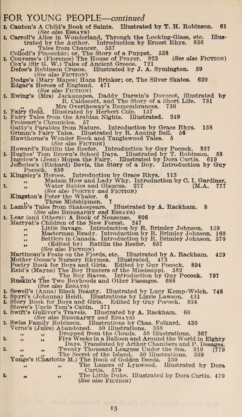 FOR YOUNG ?EO?LE—continued L Canton’s A Child’s Book of Saints. lUnstrated by T. H. Robinson. 61 (See also Essays) L Carroll’s Alice in Wonderland, Through the Looking-Glass, etc. Illus¬ trated by the Author. Introduction by Ernest Rhys. 836 „ Tales from Chaucer. 537 CoUodi’s Pinocchlo; or, The Story of a Puppet. 538 L Converse’s (Florence) The House of Prayer. 923 (/See also Fiction) Cox’s (Sir G. W.) Tales of Ancient Greece. 721 Defoe’s Robinson Crusoe. Illustrated by J. A. Symington. 59 (See also Fiction) Dodge’s (Mary Mapes) Hans Drinker; or. The Silver Skates. 620 Edgar’s Heroes of England. 471 (See also Fiction) L Ewing’s (Mrs) Jackanapes, Daddy Darwin’s Dovecot, illustrated by R. Caldecott, and The Story of a Short Life. 731 „ „ Mrs Overtheway’s Remembrances. 730 L Fairy Gold. Illustrated by Herbert Cole. 157 L Fairy Tales from the Arabian Nights. Illustrated. 249 Froissart’s Chronicles. 57 Gatty’s Parables from Nature. Introduction by Grace Rhys. 158 Grimm’s Fairy Tales. Illustrated by R. Anning Bell. 56 Hawthorne’s Wonder Book and Tanglewood Tales. 5 (See also Fiction) Howard’s Rattlin the Reefer. Introduction by Guy Pocock. 857 L Hughes’ Tom Brown’s School Days. Illustrated by T. Robinson. 58 Ingelow’s (Jean) Mopsa the Fairy. Illustrated by Dora Curtis. 619 Jefferies’s (Richard) Bevis, the Story of a Boy. Introduction by Guy Pocock. 850 L Kingsley’s Heroes. Introduction by Grace Rhys. 113 „ Madam How and Lady Why. Introduction by C. I. Gardiner, L „ Water Babies and Glaucus. 277 [M.A. 777 (-See also Poetry and Fiction) Kingston’s Peter the Whaler. 6 ,, Three Midshipmen. 7 L Lamb’s Tales from Shakespeare. Illustrated by A. Rackham. 8 (See also Biography and Essays) L Lear (and Others): A Book of Nonsense. 806 Marryat’s Children of the New Forest. 247 „ Little Savage. Introduction by R. Brimley Johnson. 159 „ Masterman Ready. Introduction by R. Brimley Johnson. 160 „ Settlers in Canada. Introduction by R. Brimley Johnson. 370 „ (Edited by) Rattlin the Reefer. 857 (See also Fiction) Martineau’s Feats on the Fjords, etc. Illustrated by A. Rackham. 429 Mother Goose’s Nursery Rhymes. Illustrated. 473 Poetry Book for Boys and Girls. Edited by Guy Pocock. 894 Reid’s (Mayne) The Boy Hunters of the Mississippi. 582 „ „ - The Boy Slaves. Introduction by Guy Pocock. 797 Ruskin’s The Two Boyhoods and Other Passages. 688 (See also Essays) L Sewell’s (Anna) Black Beauty. Illustrated by Lucy Kemp-Welch. 748 L Sp3Ti’8 (Johanna) Heidi. Illustrations by Lizzie Lawson. 431 L Story Book for Boys and Girls. Edited by Guy Pocock. 934 Stowe’s Uncle Tom’s Cabin. 371 L Swift’s Gulliver’s Travels. Illustrated by A. Rackham. 60 (See also Biography and Essays) L Swiss Family Robinson. Illustrations by Chas. Folkard. 430 Verne’s (Jules) Abandoned. 50 lUustrations. 368 „ „ Dropped from the Clouds. 50 Illustrations. 367 L „ „ Five Weeks in a Balloon and Around the World in Eighty Days. Translated by Arthiu* Chambers and P. Desages. ^ 99 99 Twenty Thousand Leagues Under the Sea. 319 [779 „ ,, The Secret of the Island. 50 Illustrations. 369 Yonge’s (Charlotte M.) The Book of Golden Deeds. 330 „ „ The Lances of Lynwood. Illustrated by Dora Curtis. 579 L „ „ The Little Duke. Illustrated by Dora Curtis. 470 (See also Fiction)