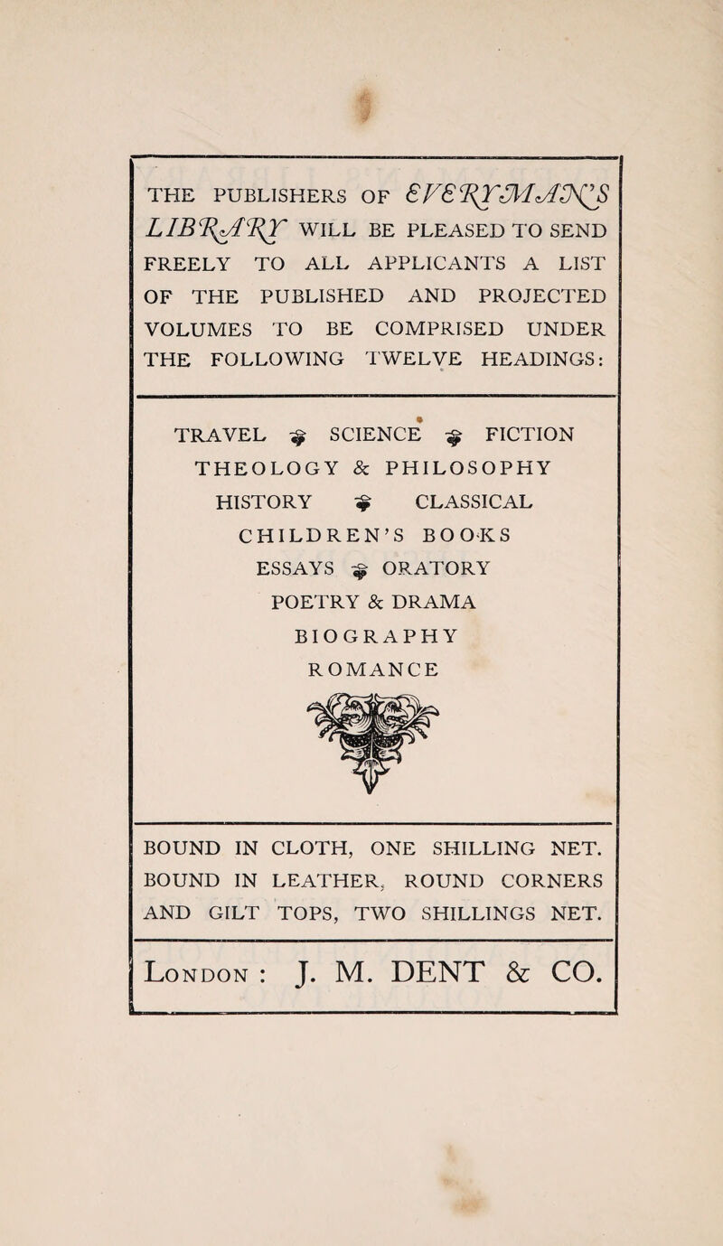 THE PUBLISHERS OF 8F8CRT3/1^AD^S WILL BE PLEASED TO SEND FREELY TO ALL APPLICANTS A LIST OF THE PUBLISHED AND PROJECTED VOLUMES TO BE COMPRISED UNDER THE FOLLOWING TWELVE HEADINGS: TRAVEL ^ SCIENCE ^ FICTION THEOLOGY & PHILOSOPHY HISTORY ^ CLASSICAL CHILDREN’S BOOKS ESSAYS ORATORY POETRY & DRAMA BIOGRAPHY ROMANCE BOUND IN CLOTH, ONE SHILLING NET. BOUND IN LEATHER, ROUND CORNERS AND GILT TOPS, TWO SHILLINGS NET. Lo NDON : J. M. DENT & CO.