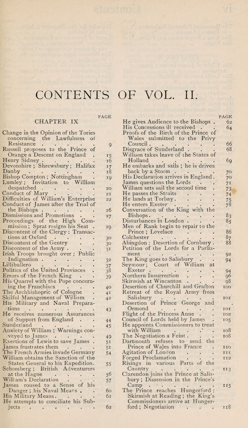 CONTENTS OF VOL. II PAGE CHAPTER IX Change in the Opinion of the Tories concerning the Lawfulness ot Resistance ..... 9 Russell proposes to the Prince of Orange a Descent on England . 15 Henry Sidney.16 Devonshire; Shrewsbury; Halifax 17 Danby ...... 18 Bishop Compton; Nottingham . 19 Lumley ; Invitation to William despatched ..... 20 Conduct of Mary .... 21 Difficulties of William’s Enterprise 22 Conduct of James after the Trial of the Bishops ..... 26 Dismissions and Promotions . . 27 Proceedings of the High Com¬ mission ; Sprat resigns his Seat . 29 Discontent of the Clergy ; Transac¬ tions at Oxford .... 30 Discontent of the Gentry . . 30 Discontent of the Army ... 31 Irish Troops brought over ; Public Indignation ..... 32 Lillibullero.37 Politics of the United Provinces . 38 Errors of the French King . . 39 His Quarrel with the Pope concern¬ ing the Franchises ... 40 The Archbishopric of Cologne . 41 Skilful Management of William . 42 His Military and Naval Prepara¬ tions ...... 43 He receives numerous Assurances of Support from England . . 44 Sunderland ..... 45 Anxiety of William ; Warnings con¬ veyed to James .... 49 Exertions of Lewis to save James . 51 James frustrates them ... 51 The French Armies invade Germany 54 William obtains the Sanction of the States General to his Expedition. 55 Schomberg ; British Adventurers at the Hague .... 56 Wili am’s Declaration ... 57 James roused to a Sense of his Danger ; his Naval Mears . . 60 His Military Means. ... 61 He attempts to conciliate his Sub¬ jects .62 PAGE He gives Audience to the Bishops . 62 His Concessions ill received . . 64 Proofs of the Birch of the Prince of Wales submitted to the Privy Council.66 Disgrace of Sunderland ... 68 William takes leave of the States of Holland.69 He embarks and sails ; he is driven back by a Storm .... 70 His Declaration arrives in England . 70 James questions the Lords . . 71 William sets sail the second time . 73 He passes the Straits ... 74 He lands at Torbay . ... 75 He enters Exeter .... 78 Conversation of the King with the Bishops..83 Disturbances in London ... 85 Men of Rank begin to repair to the Prince ; Lovelace ... 86 Colchester ..... 87 Abingdon ; Desertion of Cornbury . 88 Petition of the Lords for a Parlia¬ ment ...... 92 The King goes to Salisbury . . 94 Seymour; Court of William at Exeter.94 Northern Insurrection ... 96 Skirmish at WincaUton ... 98 Desertion of Churchill and Grafton 100 Retreat of the Royal Army from Salisbury ..... 101 Desertion of Prince George and Ormond ..... 101 Flight of the Princess Anne . . 102 Council of Lords held by James . 105 He appoints Commissioners to treat with William . . .' . 108 The Negotiation a Feint . . . 108 Dartmouth refuses to send the Prince of Wales into France . no Agitation of London . . . m Forged Proclamation . . . 112 Risings in various Parts of the Country ..... 113 Clarendon joins the Prince at Salis¬ bury ; Dissension in the Prince’s Camp . . . . . .115 The Prince reaches Hungerford ; Skirmish at Reading ; the King’s Commissioners arrive at Hunger- ford ; Negotiation . . . 118