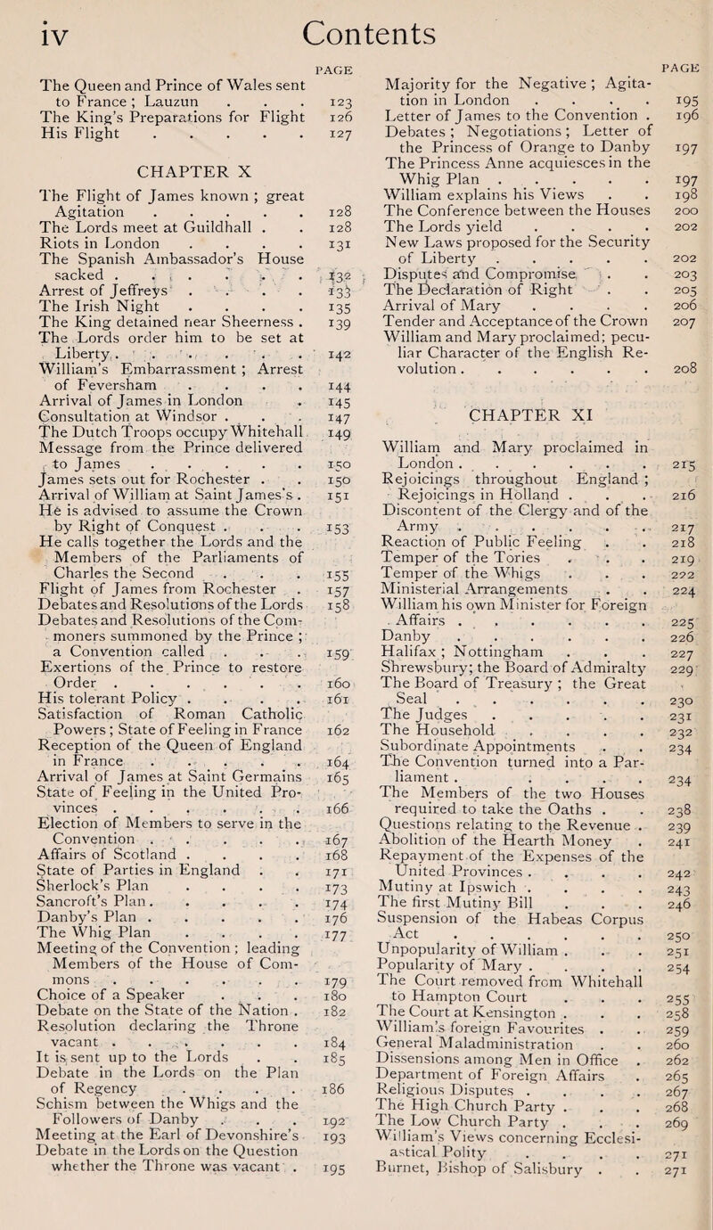 PAGE The Queen and Prince of Wales sent to France; Lauzun The King’s Preparations for Flight His Flight. PAGE 123 126 127 CHAPTER X The Flight of James known ; great Agitation ..... The Lords meet at Guildhall . Riots in London .... The Spanish Ambassador's House sacked . . , . . . Arrest of Jeffreys .... The Irish Night .... The King detained near Sheerness . The Lords order him to be set at Liberty.. . William’s Embarrassment ; Arrest of Feversham .... Arrival of James in London Consultation at Windsor . The Dutch Troops occupy Whitehall Message from the Prince delivered . to James ..... James sets out for Rochester . Arrival of William at Saint James's . He is advised to assume the Crown by Right of Conquest . He calls together the Lords and the Members of the Parliaments of Charles the Second Flight of James from Rochester Debates and Resolutions of the Lords Debates and Resolutions of the Com¬ moners summoned by the Prince ; a Convention called Exertions of the Prince to restore Order . . . . . His tolerant Policy .... Satisfaction of Roman Catholic Powers; State of Feeling in France Reception of the Queen of England in France ..... Arrival of James at Saint Germains State of Feeling in the United Pro¬ vinces .... Election of Members to serve n the Convention . . • • 1 167 Affairs of Scotland . . 168 State of Parties in England , 4 171 Sherlock’s Plan 173 Sancroft’s Plan. • • • 174 Danby’s Plan . . . 176 The Whig Plan Meeting of the Convention; leading 177 Members of the House of Com¬ mons ...... Choice of a Speaker Debate on the State of the Nation . Resolution declaring the Throne vacant ...... It is;sent up to the Lords Debate in the Lords on the Plan of Regency . Schism between the Whigs and the Followers of Danby Meeting at the Earl of Devonshire’s Debate in the Lords on the Question whether the Throne was vacant . 128 128 131 132 *3$ *35 139 142 144 145 147 149 150 150 151 153 155 157 158 159. 160 161 162 164 165 166 179 180 182 184 185 186 192 193 195 Majority for the Negative; Agita¬ tion in London . . . 195 Letter of James to the Convention . 196 Debates; Negotiations; Letter of the Princess of Orange to Danby 197 The Princess Anne acquiesces in the Whig Plan ..... 197 William explains his Views . . 198 The Conference between the Houses 200 The Lords yield .... 202 New Laws proposed for the Security of Liberty ..... 202 Disputes a'nd Compromise. . . 203 The Declaration of Right . . 205 Arrival of Mary .... 206 Tender and Acceptance of the Crown 207 William and Mary proclaimed; pecu¬ liar Character of the English Re¬ volution ...... 208 CHAPTER XI William and Mary proclaimed in London... . . . 215 Rejoicings throughout England ; Rejoicings in Holland . . . 216 Discontent of the Clergy and of the Army ;. . . . . . 217 Reaction of Public Feeling . . 218 Temper of the Tories , . 219 Temper of the Whigs . . . 222 Ministerial Arrangements . . 224 William his own Minister for Foreign . Affairs . . . . . . 225 Danby ...... 226 Halifax ; Nottingham . . . 227 Shrewsbury; the Board of Admiralty 229 The Board of Treasury ; the Great Seal ...... 230 The Judges ..... 231 The Household .... 232 Subordinate Appointments . . 234 The Convention turned into a Par¬ liament . .... 234 The Members of the two Houses required to take the Oaths . . 238 Questions relating to the Revenue . 239 Abolition of the Heartb Money . 241 Repayment.of the Expenses of the United Provinces .... 242 Mutiny at Ipswich .... 243 The first Mutiny Bill . . . 246 Suspension of the Habeas Corpus Act ...... 250 Unpopularity of William . . . 251 Popularity of'Mary . . . . 254 The Court removed from Whitehall to Hampton Court . . . 255 The Court at Kensington . . . 258 Williamls foreign Favourites . . 259 General Maladministration . . 260 Dissensions among Men in Office . 262 Department of Foreign Affairs . 265 Religious Disputes . . . . 267 The High Church Party . . . 268 The Low Church Party . . . 269 William’s Views concerning Ecclesi¬ astical Polity .... 271 Burnet, Bishop of Salisbury . . 271