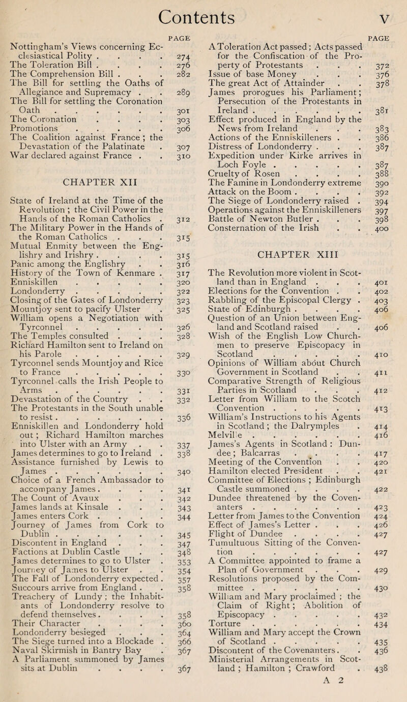 PAGE Nottingham’s Views concerning Ec¬ clesiastical Polity .... 274 The Toleration Bill .... 276 The Comprehension Bill . . . 282 The Bill for settling the Oaths of Allegiance and Supremacy . . 289 The Bill for settling the Coronation Oath ...... 301 The Coronation .... 303 Promotions ..... 306 The Coalition against France ; the Devastation of the Palatinate . 307 War declared against France . . 310 CHAPTER XII State of Ireland at the Time of the Revolution the Civil Power in the Hands of the Roman Catholics . The Military Power in the Hands of the Roman Catholics . Mutual Enmity between the Eng- lishry and Irishry .... Panic among the Englishry History of the Town of Kenmare . Enniskillen ..... Londonderry ..... Closing of the Gates of Londonderry Mountjoy sent to pacify Ulster William opens a Negotiation with Tyrconnel ..... The Temples consulted . Richard Hamilton sent to Ireland on his Parole. Tyrconnel sends Mountjoy and Rice to France ..... Tyrconnel calls the Irish People to Arms ...... Devastation of the Country The Protestants in the South unable to resist...... Enniskillen and Londonderry hold out ; Richard Hamilton marches into Ulster with an Army James determines to go to Ireland . Assistance furnished by Lewis to James ...... Choice of a French Ambassador to accompany James. The Count of Avaux James lands at Kinsale James enters Cork .... Journey of James from Cork to Dublin ...... Discontent in England Factions at Dublin Castle James determines to go to Ulster Journey of James to Ulster The Fall of Londonderry expected . Succours arrive from England . Treachery of Lundy ; the Inhabit¬ ants of Londonderry resolve to defend themselves.... Their Character . . . . Londonderry besieged The Siege turned into a Blockade . Naval Skirmish in Bantry Bay A Parliament summoned by James sits at Dublin .... 312 3U 3*5 316 3U 320 322 323 325 326 328 329 330 331 332 336 337 338 34° 341 342 343 344 345 347 348 353 354 357 358 358 360 364 366 367 367 A Toleration Act passed; Acts passed for the Confiscation of the Pro¬ perty of Protestants Issue of base Money The great Act of Attainder James prorogues his Parliament; Persecution of the Protestants in Ireland. Effect produced in England by the News from Ireland Actions of the Enniskilleners . Distress of Londonderry . Expedition under Kirke arrives in Loch Foyle ..... Cruelty of Rosen .... The Famine in Londonderry extreme Attack on the Boom .... The Siege of Londonderry raised . Operations against the Enniskilleners Battle of Newton Butler . Consternation of the Irish CHAPTER XIII The Revolution more violent in Scot¬ land than in England . Elections for the Convention . Rabbling of the Episcopal Clergy . State of Edinburgh .... Question of an Union between Eng¬ land and Scotland raised Wish of the English Low Church¬ men to preserve Episcopacy in Scotland . * Opinions of William about Church Government in Scotland Comparative Strength of Religious Parties in Scotland Letter from William to the Scotch Convention ..... William’s Instructions to his Agents in Scotland ; the Dalrymples Melville ...... James’s Agents in Scotland : Dun¬ dee ; Balcarras . . Meeting of the Convention Hamilton elected President Committee of Elections ; Edinburgh Castle summoned .... Dundee threatened by the Coven¬ anters ...... Letter from James to the Convention Effect of James’s Letter . Flight of Dundee .... Tumultuous Sitting of the Conven¬ tion ...... A Committee appointed to frame a Plan of Government Resolutions proposed by the Com¬ mittee ...... William and Mary proclaimed ; the Claim of Right; Abolition of Episcopacy. Torture .. William and Mary accept the Crown of Scotland ..... Discontent of the Covenanters. Ministerial Arrangements in Scot¬ land ; Hamilton ; Crawford A 2 PAGE 372 376 378 38l 383 386 387 387 388 390 392 394 397 398 400 401 402 403 406 406 410 411 412 4*3 414 416 4*7 420 421 422 423 424 426 427 427 429 430 432 434 435 436 438