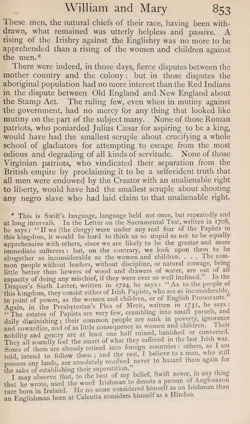 These men, the natural chiefs of their race, having been with¬ drawn, what remained was utterly helpless and passive. A rising of the Irishry against the Englishry was no more to be apprehended than a rising of the women and children against the men.* There were indeed, in those days, fierce disputes between the mother country and the colony : but in those disputes the aboriginal population had no more interest than the Red Indians in the dispute between Old England and New England about the Stamp Act. The ruling few, even when in mutiny against the government, had no mercy for any thing that looked like mutiny on the part of the subject many. None of those Roman patriots, who poniarded Julius Caesar for aspiring to be a king, would have had the smallest scruple about crucifying a whole school of gladiators for attempting to escape from the most odious and degrading of all kinds of servitude. None of those Virginian patriots, who vindicated their separation from the British empire by proclaiming it to be a selfevident truth that all men were endowed by the Creator with an unalienable right to liberty, would have had the smallest scruple about shooting any negro slave who had laid claim to that unalienable right. * This is Swift’s language, language held not once, but repeatedly and at long intervals. In the Letter on the Sacramental Test, written in 1708, he says: “ If we (the clergy) were under any real fear of the Papists in this kingdom, it would be hard to think us so stupid as not to be equally apprehensive with others, since we are likely to be the greater and more immediate sufiterers : but, on the contrary, we look upon them to be altogether as inconsiderable as the women and children. . . . The com¬ mon people without leaders, without discipline, or natural courage, being little better than hewers of wood and drawers of water, are out of all capacity of doing any mischief, if they were ever so well inclined.’ In the Drapier’s Sixth Letter, written in 1724, he says: “As to the people of this kingdom, they consist either of Irish Papists, who are as inconsiderable, in point of power, as the women and children, or of English 1 rotestants. Again, in the Presbyterian’s Plea of Merit, written in 1731, he says : “The estates of Papists are very few, crumbling into small parcels, and daily diminishing ; their common people are sunk in poverty, ignorance and cowardice, and of as little consequence as women and children. i heir nobility and gentry are at least one half ruined, banished or converted. They all soundly feel the smart of what they suffered in the last Irish war. Some of them are already retired into foreign countries : others, as I am told, intend to follow them ; and the rest, I believe to a man, who still possess any lands, are aosolutely resolved never to hazard them again for the sake of establishing their superstition. . .. I may observe that, to the best of my belief, Swift never, m any t ing that hewrote, used the word Irishman to denote a person of Anglosaxon race born in Ireland. He no more considered himself as an Irishman lan an Englishman born at Calcutta considers himself as a Hindoo.