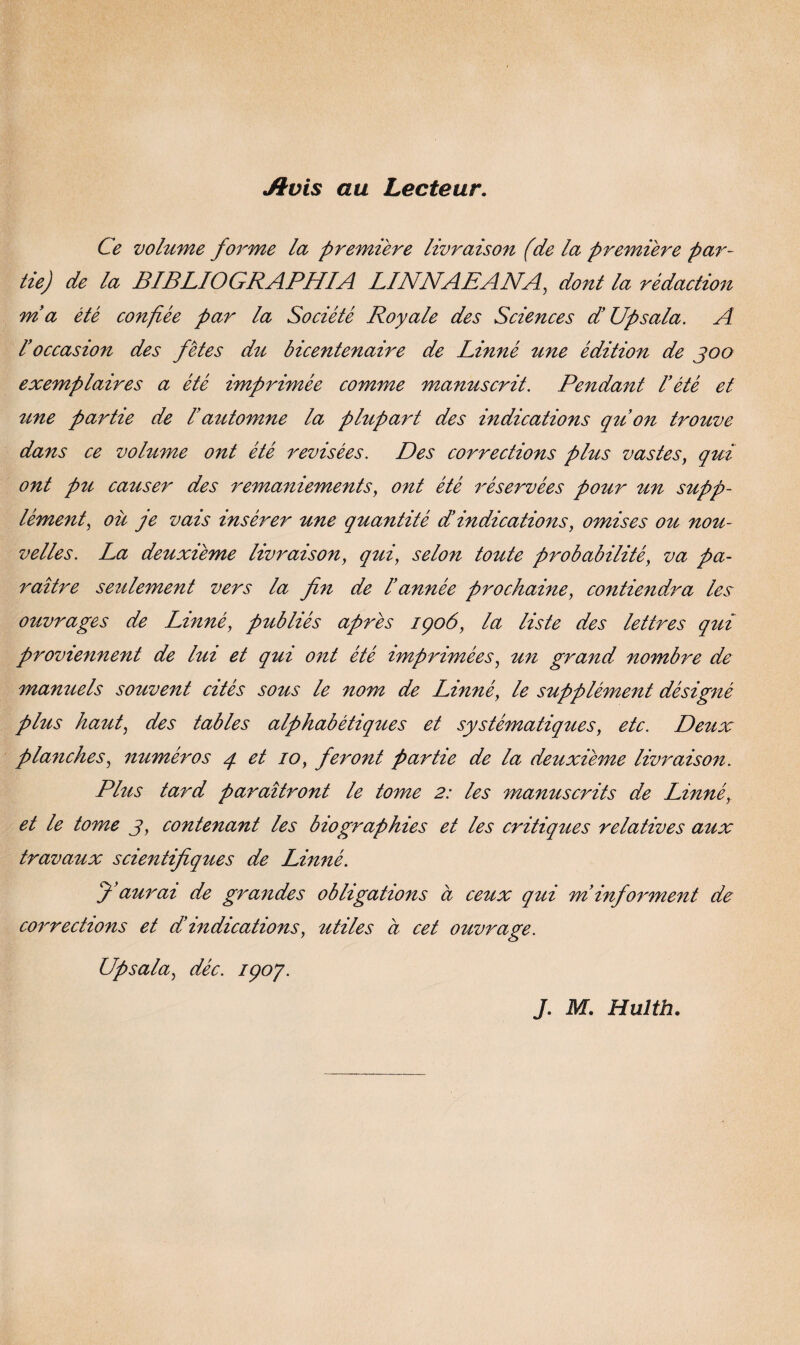 Jtvis au Lecteur. Ce volume forme la premiere livraison (de la premiere par- tie) de la BIBLIOGRAPHIA LINNAEANA, dont la rédaction ma été confiée par la Société Royale des Sciences diUpsala. A I'occasion des fetes du bicentenaire de Linné une edition de joo exemplaires a été imprimée comme manuscrit. Pendant 1’été et tme par tie de l’automne la plupart des indications quon trouve dans ce volume ont été revisées. Des corrections plus vastes, qui ont pu causer des remaniements, ont été réservées pour un supp- lément, ou je vais insérer une quantité di indications, omises ou nou- velles. La deuxiéme livraison, qui, selon toute probabilité, va pa- raitre setilement vers la fin de rannée prochaine, contiendra les ouvrages de Linné, publiés apres 1906, la liste des lettres qui proviennent de lut et qui ont été imprimées, un grand nombre de manuels souvent cités sous le nom de Linné, le supplément désigné plus haut, des tables alphabétiques et systématiques, etc. Deux planches, numéros q et 10, fer ont par tie de la deuxiéme livraison. Plus tard paraitront le tome 2: les manuscrits de Linné, et le tome j, contenant les biographies et les critiques relatives aux travaux scientifiques de Linné. fiaurai de grandes obligations a ceux qui miinforment de corrections et dindications, utiles ci cet ouvrage. Upsala, déc. 190/.