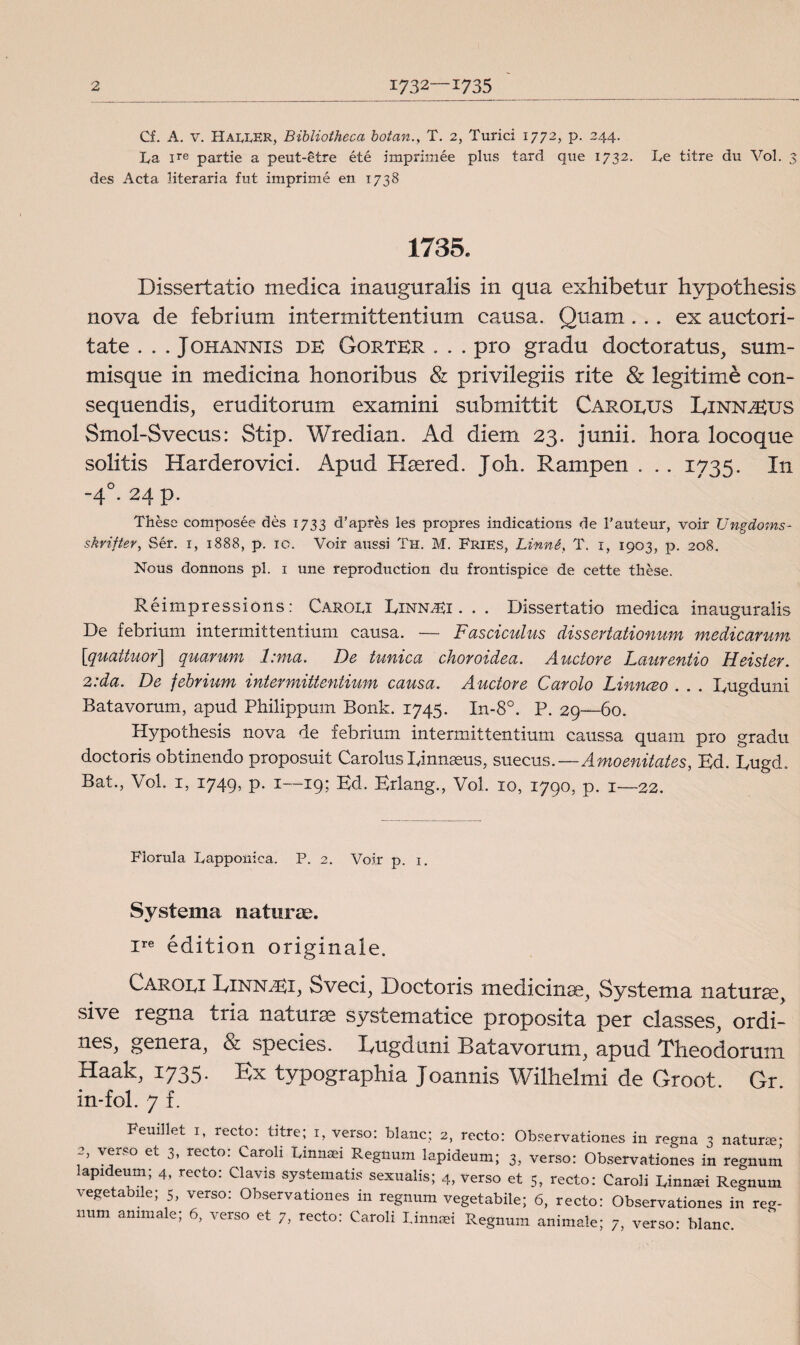 Cf. A. v. HaiJvER, Bibliotheca botan., T. 2, Turici 1772, p. 244. La ire partie a peut-etre été imprimée plus tard que 1732. Le titre du Vol. 3 des Acta literaria fut imprimé en 1738 1735. Dissertatio medica inauguralis in qua exhibetur hypothesis no va de febrium intermittentium causa. Q tiam... ex auctori- tate . . . J ohannis de Gorter . . . pro gradu doctoratus, sum- misque in medicina honoribus & privilegiis rite & legitime con- sequendis, eruditorum examini submittit Carolus Linn^Eus Smol-Svecus: Stip. Wredian. Ad diem 23. junii. hora locoque solitis Harderovici. Aptid Hsered. Joh. Rampen . . . 1735. In -40. 24 p. Thése composée des 1733 d’apres les propres indications de 1’auteur, voir Ungdoms- skrifter, Sér. 1, 1888, p. 10. Voir aussi Th. M. Fries, Linné, T. 1, 1903, p. 208. Nous donnons pl. 1 une reproduction du frontispice de cette thése. Réimpressions: Carolx EinnaU . . . Dissertatio medica inauguralis De febrium intermittentium causa. — Fasciculus dissertationum medicarum [quaiiuor] quarum l:ma. De tunica choroidea. Auctore Laurentio Heister. 2: da. De febrium intermittentium causa. Auctore C ar olo Linnceo . . . Eugduni Batavorum, apud Philippum Bonk. 1745. In-8°. P. 29—60. Hypothesis nova de febrium intermittentium caussa quam pro gradu doctoris obtinendo proposuit Carolus Einnseus, suecus.—Amoenitates, Bd. Eugd. Bat., Vol. 1, 1749, p. 1—19; Ed. Erlang., Vol. 10, 1790, p. 1—22. Florula Lapponica. P. 2. Voir p. 1. Systema naturae. ire édition originale. Caroei EinislEE Sveci, Doctoris medicinse, Systema natura^> sive tegna tria naturse syscematice proposita per classes, ordi- nes, genera, & species. Eugduni Batavorum, apud Theodorum Haak, 1735. Ex typographia Joannis Wilhelmi de Groot. Gr. in-fol. 7 f. FeuiJlet 1, recto: titre; 1, verso: blanc; 2, recto: Observationes in regna 3 natur®- 2 verso et 3, recto: Caroli Lmnaei Regnum lapideum; 3, verso: Observationes in regnum apideum; 4, recto: Clavis systematis sexualis; 4, verso et 5, recto: Caroli Linnari Regnum vegetabile; 5, verso: Observationes in regnum vegetabile; 6, recto: Observationes in reg¬ num ammale; 6, verso et 7, recto: Caroli Linnaei Regnum animale; 7, verso: blanc.