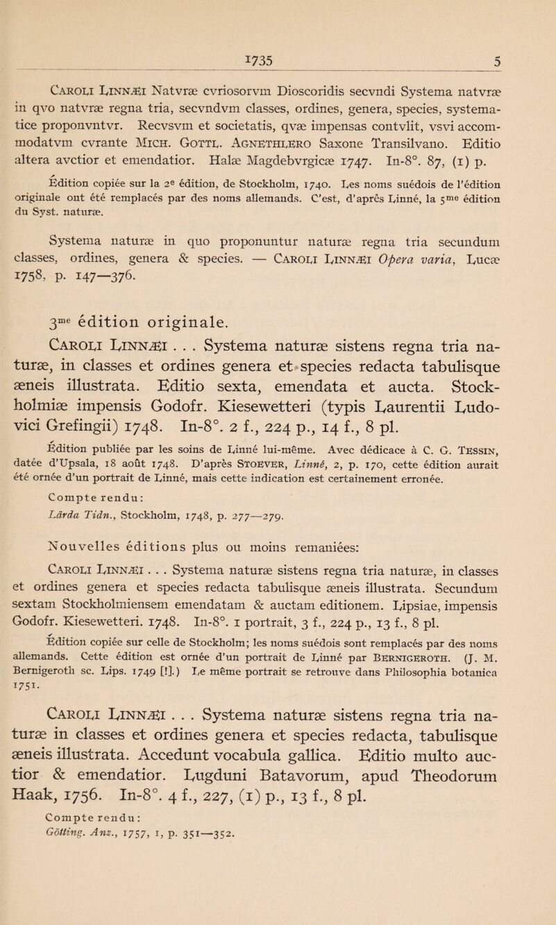 Carou Einn.Ei Natvrse cvriosorvm Dioscoridis secvndi Systema natvrae in qvo natvras regna tria, secvndvm classes, ordines, genera, species, systema- tice proponvntvr. Recvsvm et societatis, qvae impensas contvlit, vs vi accom- modatvm cvrante Mich. Gotte. AgnetheERO Saxone Transilvano. Editio altera avctior et emendatior. Halae Magdebvrgicae 1747. In-8°. 87, (1) p. Edition copiée sur la 2e edition, de Stockholm, 1740. Ees noms suédois de 1’édition originale ont été remplacés par des noms allemands. C’est, d’apres Einné, la 5me édition du Syst. naturse. Systema naturse in quo proponuntur naturae regna tria secunduni classes, ordines, genera & species. — Caroei Einn^i Opera var ia, Eucae j758, p. 147—376. 3me édition originale. Caroei Einn^i . . . Systema naturte sistens regna tria na¬ turse, in classes et ordines genera et species redacta tabulisque seneis illustrata. Editio sexta, emendata et aucta. Stock- holmise impensis Godofr. Kiesewetteri (typis Eaurentii Eudo- vici Grefingii) 1748. In-8°. 2 f., 224 p., 14 f., 8 pl. ✓ Edition publiée par les soins de Einné lui-méme. Avec dédicace å C. G. Tessin, datée d’Upsala, 18 aout 1748. D’aprés Stoever, Linné, 2, p. 170, cette édition aurait été ornée d’un portrait de Einné, mais cette indication est certainement. errcnée. Compte rendu: Lärda Tidn., Stockholm, 1748, p. 277—279. Nouvelles editions plus ou moins remaniées: Caroei Einn.Ei . . . Systema naturte sistens regna tria naturae, in classes et ordines genera et species redacta tabulisque seneis illustrata. Secundum sextam Stockholmiensem emendatam & auctam editionem. Eipsiae, impensis Godofr. Kiesewetteri. 1748. X11-80. 1 portrait, 3 f., 224 p., 13 f., 8 pl. ✓ Edition copiée sur celle de Stockholm; les noms suédois sont remplacés par des noms allemands. Cette édition est ornée d’un portrait de Einné par Bernigeroth. (J. M. Bernigeroth sc. Eips. 1749 [!].) Ee méme portrait se retrouve dans Philosophia botanica i75i- Caroei Einn^i . . . Systema naturse sistens regna tria na¬ turse in classes et ordines genera et species redacta, tabulisque seneis illustrata. Accedunt vocabula gallica. Editio multo auc- tior & emendatior. Eugduni Batavorum, apud Theodorum Haak, 1756. In-8°. 4 f., 227, (1) p., 13 f., 8 pl. Compte r e n d u : Götting. Am., 1757, 1, p. 351—352.