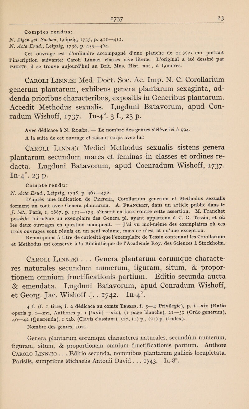 1737 Comptes rendus: N. Ztgen gel. Sachen, Leipzig, 1737, p. 411—412. N. Ada Erud., Leipzig, 1738, p. 459—464. Cet ouvrage est d’ordinaire accompagné d’une planche de 21 X25 cm. portant 1’inscription suivante: Caroli Linnaei classes sive literae. L’original a été dessiné par LhreT; il se trouve aujourd’hui au Brit. Mus. Hist. nat., å Londres. Caroli Einn^ei Med. Doct. Soc. Ac. Imp. N. C. Corollarium generum plantarum, exhibens genera plantarum sexaginta, ad- denda prioribus characteribus, expositis in Generibus plantarum. Accedit Methodus sexualis. Eugduni Batavorum, apud Con- radum Wishoff, 1737. In-40. 3 f., 25 p. Avec dédicace å N. Rosén. — Le nombre des genres s’éléve ici å 994. A la suite de cet ouvrage et faisant corps avec lui: Caroli Einn^Ei Medici Methodus sexualis sistens genera plantarum secundum mares et feminas in classes et ordines re- dacta. Lugduni Batavorum, apud Coenradum Wishoff, 1737. In-40. 23 p. Compte rendu: N. Ada Erud., Leipzig, 1738, p. 465—472. D’apres une indication de PriTzee, Corollarium generum et Methodus sexualis förment un tout avec Genera plantarum. A. Franchet, dans un artide publié dans le /. bot., Paris, 1, 1887, p. 171—173, s’inscrit en faux contre cette assertion. M. Franchet posséde lui-méme un exemplaire des Genera pl. ayant appartenu å C. G. Tessin, et oii les deux ouvrages en question manquent. — J’ai vu moi-meme des exemplaires oii ces trois ouvrages sont réunis en un seul volume, mais ce n’est lå qu’une exception. Remarquons å titre de curiosité que 1*exemplaire de Tessin contenant les Corollarium et Methodus est conservé å la Bibliothéque de 1’Académie Roy. des Sciences å Stockholm. Caroli Linnaei . . . Genera plantarum eorumque characte- res naturales secundum numerum, figuram, situm, & propor¬ tionera otnnium fructificationis partium. Editio secunda aucta & emendata. Eugduni Batavorum, apud Conradum Wishoff, et Georg. Jac. Wishoff . 1742. In-40. 4 f. (f. 1 titre, f. 2 dédicace au comte Tessin, f. 3—4 Privilegie), p. i—xix (Ratio operis p. i—xvi, Authores p. 1 [!xvii]—xix), (1 page blanche), 21—39 (Ordo generum), 40—42 (Quaerenda), 1 tab. (Clavis classium), 527, (1) p., (21) p. (Index). Nombre des genres, 1021. Genera plantarum eorumque characteres naturales, secundum numerum, figuram, situm, & proportionem omnium fructificationis partium. Authore Carolo Linna^o . . . Editio secunda, nominibus plantarum gallids locupletata. Parisiis, sumptibus Michaelis Antonii David . . . 1743- In-8°.