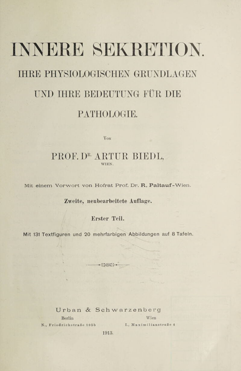 IHRE PHYSIOLOGISCHEN GRUNDLAGEN UND IHRE BEDEUTUNG FÜR DIE PATHOLOGIE. Von PROF. DE ARTUR BIEDL, WIEN. Mit einem Vorwort von Hofrat Prof. Dr. Ft. Paltauf-Wien. Zweite, neubearbeitete Auflage. Erster Teil. Mit 131 Textfiguren und 20 mehrfarbigen Abbildungen auf 8 Tafeln. Urban & Schwarzenberg Wien I., Ma xi ra i 1 ianstraß e 4 Berlin N., Friedrichstraße 105b 1913.