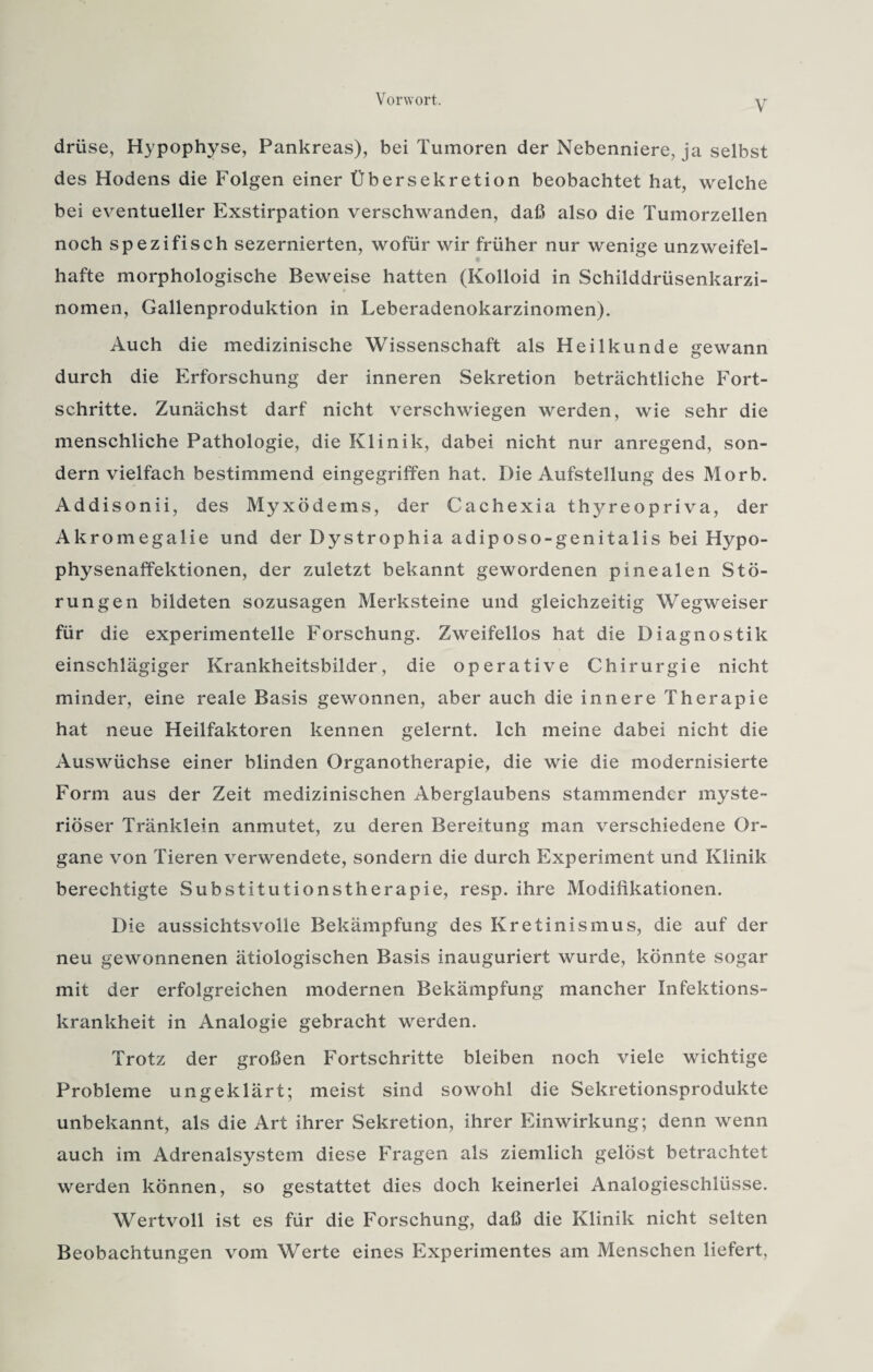 V driise, Hypophyse, Pankreas), bei Tumoren der Nebenniere, ja selbst des Hodens die Folgen einer Übersekretion beobachtet hat, welche bei eventueller Exstirpation verschwanden, daß also die Tumorzellen noch spezifisch sezernierten, wofür wir früher nur wenige unzweifel¬ hafte morphologische Beweise hatten (Kolloid in Schilddrüsenkarzi¬ nomen, Gallenproduktion in Leberadenokarzinomen). Auch die medizinische Wissenschaft als Heilkunde gewann durch die Erforschung der inneren Sekretion beträchtliche Fort¬ schritte. Zunächst darf nicht verschwiegen werden, wie sehr die menschliche Pathologie, die Klinik, dabei nicht nur anregend, son¬ dern vielfach bestimmend eingegriffen hat. Die Aufstellung des Morb. Addisonii, des Myxödems, der Cachexia thyreopriva, der Akromegalie und der Dystrophia adiposo-genitalis bei Hypo¬ physenaffektionen, der zuletzt bekannt gewordenen pinealen Stö¬ rungen bildeten sozusagen Merksteine und gleichzeitig Wegweiser für die experimentelle Forschung. Zweifellos hat die Diagnostik einschlägiger Krankheitsbilder, die operative Chirurgie nicht minder, eine reale Basis gewonnen, aber auch die innere Therapie hat neue Heilfaktoren kennen gelernt. Ich meine dabei nicht die Auswüchse einer blinden Organotherapie, die wie die modernisierte Form aus der Zeit medizinischen Aberglaubens stammender myste¬ riöser Tränklein anmutet, zu deren Bereitung man verschiedene Or¬ gane von Tieren verwendete, sondern die durch Experiment und Klinik berechtigte Substitutionstherapie, resp. ihre Modifikationen. Die aussichtsvolle Bekämpfung des Kretinismus, die auf der neu gewonnenen ätiologischen Basis inauguriert wurde, könnte sogar mit der erfolgreichen modernen Bekämpfung mancher Infektions¬ krankheit in Analogie gebracht werden. Trotz der großen Fortschritte bleiben noch viele wichtige Probleme ungeklärt; meist sind sowohl die Sekretionsprodukte unbekannt, als die Art ihrer Sekretion, ihrer Einwirkung; denn wenn auch im Adrenalsystem diese Fragen als ziemlich gelöst betrachtet werden können, so gestattet dies doch keinerlei Analogieschlüsse. Wertvoll ist es für die Forschung, daß die Klinik nicht selten Beobachtungen vom Werte eines Experimentes am Menschen liefert,