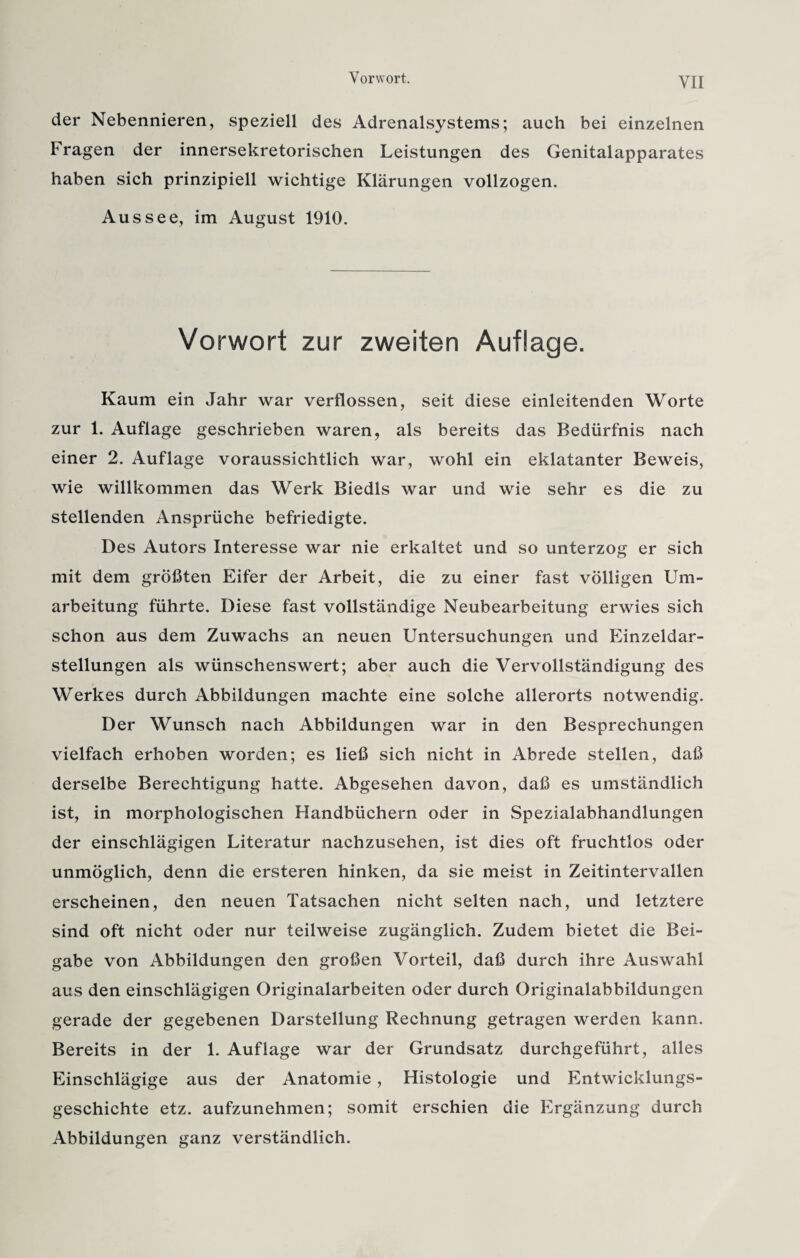 der Nebennieren, speziell des Adrenalsystems; auch bei einzelnen Fragen der innersekretorischen Leistungen des Genitalapparates haben sich prinzipiell wichtige Klärungen vollzogen. Aussee, im August 1910. Vorwort zur zweiten Auflage. Kaum ein Jahr war verflossen, seit diese einleitenden Worte zur 1. Auflage geschrieben waren, als bereits das Bedürfnis nach einer 2. Auflage voraussichtlich war, wohl ein eklatanter Beweis, wie willkommen das Werk Biedls war und wie sehr es die zu stellenden Ansprüche befriedigte. Des Autors Interesse war nie erkaltet und so unterzog er sich mit dem größten Eifer der Arbeit, die zu einer fast völligen Um¬ arbeitung führte. Diese fast vollständige Neubearbeitung erwies sich schon aus dem Zuwachs an neuen Untersuchungen und Einzeldar¬ stellungen als wünschenswert; aber auch die Vervollständigung des Werkes durch Abbildungen machte eine solche allerorts notwendig. Der Wunsch nach Abbildungen war in den Besprechungen vielfach erhoben worden; es ließ sich nicht in Abrede stellen, daß derselbe Berechtigung hatte. Abgesehen davon, daß es umständlich ist, in morphologischen Handbüchern oder in Spezialabhandlungen der einschlägigen Literatur nachzusehen, ist dies oft fruchtlos oder unmöglich, denn die ersteren hinken, da sie meist in Zeitintervallen erscheinen, den neuen Tatsachen nicht selten nach, und letztere sind oft nicht oder nur teilweise zugänglich. Zudem bietet die Bei¬ gabe von Abbildungen den großen Vorteil, daß durch ihre Auswahl aus den einschlägigen Originalarbeiten oder durch Originalabbildungen gerade der gegebenen Darstellung Rechnung getragen werden kann. Bereits in der 1. Auflage war der Grundsatz durchgeführt, alles Einschlägige aus der Anatomie, Histologie und Entwicklungs¬ geschichte etz. aufzunehmen; somit erschien die Ergänzung durch Abbildungen ganz verständlich.