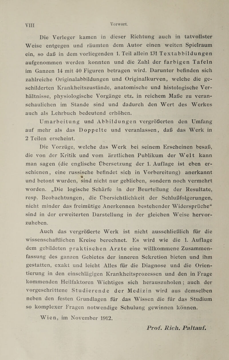 Die Verleger kamen in dieser Richtung auch in tatvollster Weise entgegen und räumten dem Autor einen weiten Spielraum ein, so daß in dem vorliegenden 1. Teil allein 131 Textabbildungen aufgenommen werden konnten und die Zahl der farbigen Tafeln im Ganzen 14 mit 40 Figuren betragen wird. Darunter befinden sich zahlreiche Originalabbildungen und Originalkurven, welche die ge¬ schilderten Krankheitszustände, anatomische und histologische Ver¬ hältnisse, physiologische Vorgänge etz. in reichem Maße zu veran¬ schaulichen im Stande sind und dadurch den Wert des Werkes auch als Lehrbuch bedeutend erhöhen. Umarbeitung und Abbildungen vergrößerten den Umfang auf mehr als das Doppelte und veranlassen, daß das Werk in 2 Teilen erscheint. Die Vorzüge, welche das Werk bei seinem Erscheinen besaß, die von der Kritik und vom ärztlichen Publikum der Welt kann man sagen (die englische Übersetzung der 1. Auflage ist eben er¬ schienen, eine russische befindet sich in Vorbereitung) anerkannt und betont wurden, sind nicht nur geblieben, sondern noch vermehrt worden. „Die logische Schärfe in der Beurteilung der Resultate, resp. Beobachtungen, die Übersichtlichkeit der Schlußfolgerungen, nicht minder das freimütige Anerkennen bestehender Widersprüche“ sind in der erweiterten Darstellung in der gleichen Weise hervor¬ zuheben. Auch das vergrößerte Werk ist nicht ausschließlich für die wissenschaftlichen Kreise berechnet. Es wird wie die 1. Auflage dem gebildeten praktischen Arzte eine willkommene Zusammen¬ fassung des ganzen Gebietes der inneren Sekretion bieten und ihm gestatten, exakt und leicht Alles für die Diagnose und die Orien¬ tierung in den einschlägigen Krankheitsprozessen und den in Frage kommenden Heilfaktoren Wichtiges sich herauszuholen ; auch der vorgeschrittene Studierende der Medizin wird aus demselben neben den festen Grundlagen für das Wissen die für das Studium so komplexer Fragen notwendige Schulung gewinnen können. Wien, im November 1912. Prof. Rieh. Paltauf.