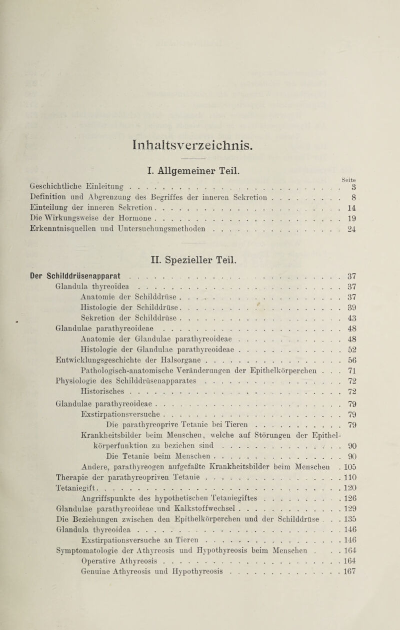 Inhaltsverzeichnis. I. Allgemeiner Teil. Seite Geschichtliche Einleitung. 3 Definition uncl Abgrenzung des Begriffes der inneren Sekretion. 8 Einteilung der inneren Sekretion.14 Die Wirkungsweise der Hormone.19 Erkenntnisquellen und Untersuchungsmethoden.24 II. Spezieller Teil. Der Schilddrüsenapparat.37 Glandula thyreoidea.37 Anatomie der Schilddrüse. 37 Histologie der Schilddrüse.'.39 Sekretion der Schilddrüse.43 Glandulae parathyreoideae.48 Anatomie der Glandulae parathyreoideae.48 Histologie der Glandulae parathyreoideae.52 Entwicklungsgeschichte der Halsorgane.56 Pathologisch-anatomische Veränderungen der Epithelkörperchen ... 71 Physiologie des Schilddrüsenapparates.72 Historisches. 72 Glandulae parathyreoideae.79 Exstirpationsversuche.79 Die parathyreoprive Tetanie hei Tieren.79 Krankheitsbilder beim Menschen, welche auf Störungen der Epithel¬ körperfunktion zu beziehen sind.90 Die Tetanie beim Menschen.90 Andere, parathyreogen aufgefaßte Krankheitsbilder beim Menschen . 105 Therapie der parathyreopriven Tetanie.110 Tetaniegift.120 Angriffspunkte des hypothetischen Tetaniegiftes.. . 126 Glandulae parathyreoideae und Kalkstoffwechsel.129 Die Beziehungen zwischen den Epithelkörperchen und der Schilddrüse . . . 135 Glandula thyreoidea.146 Exstirpationsversuche an Tieren.146 Symptomatologie der Athyreosis und Hypothyreosis beim Menschen . . . 164 Operative Athyreosis.164 Genuine Athyreosis und Hypothyreosis.167