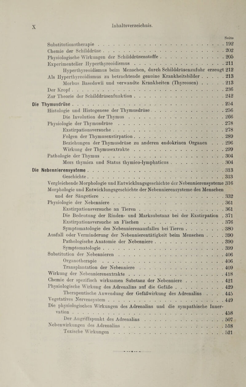 Seite Substitutionstherapie.192 Chemie (1er Schilddrüse.202 Physiologische Wirkungen der Schilddrüsenstoffe.205 Experimenteller Hyperthyreoidismus.211 Hyperthyreoidismus beim Menschen, durch Schilddrüsenzufuhr erzeugt 212 Als Hyperthyreoidismus zu betrachtende genuine Krankheitsbilder.213 Morbus Basedowii und verwandte Krankheiten (Thyreosen).213 Der Kropf.236 Zur Theorie der Schilddrüsenfunktion.242 Die Thymusdrüse.254 Histologie und Histogenese der Thymusdrüse.256 Die Involution der Thymus.266 Physiologie der Thymusdrüse.278 Exstirpationsversuche.278 Folgen der Thymusexstirpation.289 Beziehungen der Thymusdrüse zu anderen endokrinen Organen . . . 296 Wirkung der Thymusextrakte.299 Pathologie der Thymus.304 Mors tliymica und Status thymico-lymphaticus.304 Die Nebennierensysteme.313 Geschichte.313 Vergleichende Morphologie und Entwicklungsgeschichte derXebennierensysteme 316 Morphologie und Entwicklungsgeschichte der Nebennierensysteme des Menschen und der Säugetiere.332 Physiologie der Nebenniere.361 Exstirpationsversuche an Tieren.361 Die Bedeutung der Binden- und Marksubstanz bei der Exstirpation . 371 Exstirpationsversuche an Fischen.376 Symptomatologie des Nehennierenausfalles bei Tieren.380 Ausfall oder Verminderung der Nebennierentätigkeit beim Menschen .... 390 Pathologische Anatomie der Nebenniere.390 Symptomatologie.399 Substitution der Nebennieren.406 Organotherapie.406 Transplantation der Nebenniere.409 Wirkung der Nebennierenextrakte.418 Chemie der spezifisch wirksamen Substanz der Nebenniere.421 Physiologische Wirkung des Adrenalins auf die Gefäße.429 Therapeutische Anwendung der Gefäßwirkung des Adrenalins .... 445 Vegetatives Nervensystem.449 Die physiologischen Wirkungen des Adrenalins und die sympathische Inner¬ vation .458 Der Angriffspunkt des Adrenalins.507 Nebenwirkungen des Adrenalins.518 Toxische Wirkungen.521