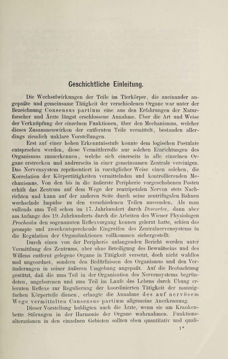 Geschichtliche Einleitung. Die Wechselwirkungen der Teile im Tierkörper, die aneinander an¬ gepaßte und gemeinsame Tätigkeit der verschiedenen Organe war unter der Bezeichnung Consensus partium eine aus den Erfahrungen der Natur¬ forscher und Ärzte längst erschlossene Annahme. Über die Art und Weise der Verknüpfung der einzelnen Funktionen, über den Mechanismus, welcher dieses Zusammenwirken der entfernten Teile vermittelt, bestanden aller¬ dings ziemlich unklare Vorstellungen. Erst auf einer hohen Erkenntnisstufe konnte dem logischen Postulate entsprochen werden, diese Vermittlerrolle nur solchen Einrichtungen des Organismus zuzuerkennen, welche sich einerseits in alle einzelnen Or¬ gane erstrecken und andrerseits in einer gemeinsamen Zentrale vereinigen. Das Nervensystem repräsentiert in vorzüglicher Weise einen solchen, die Korrelation der Körpertätigkeiten vermittelnden und kontrollierenden Me¬ chanismus. Von den bis in die äußerste Peripherie vorgeschobenen Posten erhält das Zentrum auf dem Wege der zentripetalen Nerven stets Nach¬ richten und kann auf der anderen Seite durch seine zentrifugalen Bahnen wechselnde Impulse zu den verschiedenen Teilen aussenden. Als man vollends zum Teil schon im 17. Jahrhundert durch Descartes, dann aber am Anfänge des 19. Jahrhunderts durch die Arbeiten des Wiener Physiologen Prochaska den sogenannten Reflexvörgang kennen gelernt hatte, schien das prompte und zweckentsprechende Eingreifen des Zentralnervensystems in die Regulation der Organfunktionen vollkommen sichergestellt. Durch einen von der Peripherie anlangenden Bericht werden unter Vermittlung des Zentrums, aber ohne Beteiligung des Bewußtseins und des Willens entfernt gelegene Organe in Tätigkeit versetzt, doch nicht wahllos und ungeordnet, sondern den Bedürfnissen des Organismus und den Ver¬ änderungen in seiner äußeren Umgebung angepaßt. Aut die Beobachtung gestützt, daß die zum Teil in der Organisation des Nervensystems begrün¬ deten, angeborenen und zum Teil im Laufe des Lebens durch Übung er¬ lernten Reflexe zur Regulierung der koordinierten Tätigkeit der mannig¬ fachen Körperteile dienen, erlangte die Annahme des auf nervösem Wege vermittelten Consensus partium allgemeine Anerkennung. Dieser Vorstellung huldigten auch die Ärzte, wenn sie am Kranken¬ bette Störungen in der Harmonie der Organe wahrnahmen. Funktions¬ alterationen in den einzelnen Gebieten sollten eben quantitativ und quali- 1*