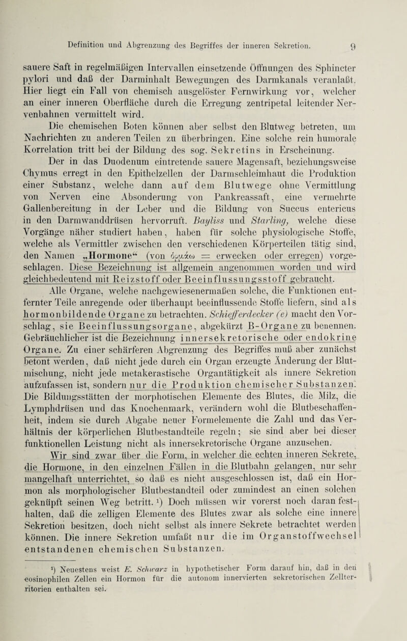 sauere Saft in regelmäßigen Intervallen einsetzende Öffnungen des Sphincter pylori und daß der Darminlialt Bewegungen des Darmkanals veranlaßt. Hier liegt ein Fall von chemisch ausgelöster Fernwirkung vor, welcher an einer inneren Oberfläche durch die Erregung zentripetal leitender Ner¬ venbahnen vermittelt wird. Die chemischen Boten können aber selbst den Blutweg betreten, um Nachrichten zu anderen Teilen zu überbringen. Eine solche rein humorale Korrelation tritt bei der Bildung des sog. Sekretins in Erscheinung. Der in das Duodenum eintretende sauere Magensaft, beziehungsweise Chvmus erregt in den Epithelzellen der Darmschleimhaut die Produktion einer Substanz, welche dann auf dem Blutwege ohne Vermittlung von Nerven eine Absonderung von Pankreassaft, eine vermehrte Gallenbereitung in der Leber und die Bildung von Succus entericus in den Darmwanddrüsen hervorruft. Bayliss und Starling, welche diese Vorgänge näher studiert haben, haben für solche physiologische Stoffe, welche als Vermittler zwischen den verschiedenen Körperteilen tätig sind, den Namen „Hormone4 (von Ayaoj = erwecken oder erregen) vorge¬ schlagen. Diese Bezeichnung ist allgemein angenommen worden und wird gleichbedeutend mit Reizstoff oder Beeinflussungsstoff gebraucht. Alle Organe, welche nachgewiesenermaßen solche, die Funktionen ent¬ fernter Teile anregende oder überhaupt beeinflussende Stoffe liefern, sind als hornionbildende Orgyine zu betrachten. Schieferdecker (e) macht den Vor¬ schlag, sie Beeinflussungsorgane, abgekürzt B-Organe zu benennen. Gebräuchlicher ist die Bezeichnung innersekretorische oder endokrine Organe. Zu einer schärferen Abgrenzung des Begriffes muß aber zunächst betont werden, daß nicht jede durch ein Organ erzeugte Änderung der Blut- misclmng, nicht jede metakerastische Organtätigkeit als innere Sekretion aufzufassen ist, sondern nur die Produktion chemischer Substanzen. Die Bildungsstätten der morphotischen Elemente des Blutes, die Milz, die Lymphdrüsen und das Knochenmark, verändern wohl die Blutbeschaffen¬ heit, indem sie durch Abgabe neuer Formelemente die Zahl und das Ver¬ hältnis der körperlichen Blutbestandteile regeln; sie sind aber bei dieser funktionellen Leistung nicht als innersekretorische Organe anzusehen. Wir sind zwar über die Form, in welcher die echten inneren Sekrete, die Hormone, in den einzelnen Fällen in die Blutbahn gelangen, nur sehr mangelhaft unterrichtet, so daß es nicht ausgeschlossen ist, daß ein Hor¬ mon als morphologischer Blutbestandteil oder zumindest an einen solchen geknüpft seinen Weg betritt.x) Doch müssen wir vorerst noch daran fest- halten, daß die zelligen Elemente des Blutes zwar als solche eine innere Sekretion besitzen, doch nicht selbst als innere Sekrete betrachtet werden können. Die innere Sekretion umfaßt nur die im Organstoffwechsel entstandenen chemischen Substanzen. 1) Neuestens weist E. Schwarz in hypothetischer Form darauf hin, daß in deii •eosinophilen Zellen ein Hormon für die autonom innervierten sekretorischen Zellter¬ ritorien enthalten sei.