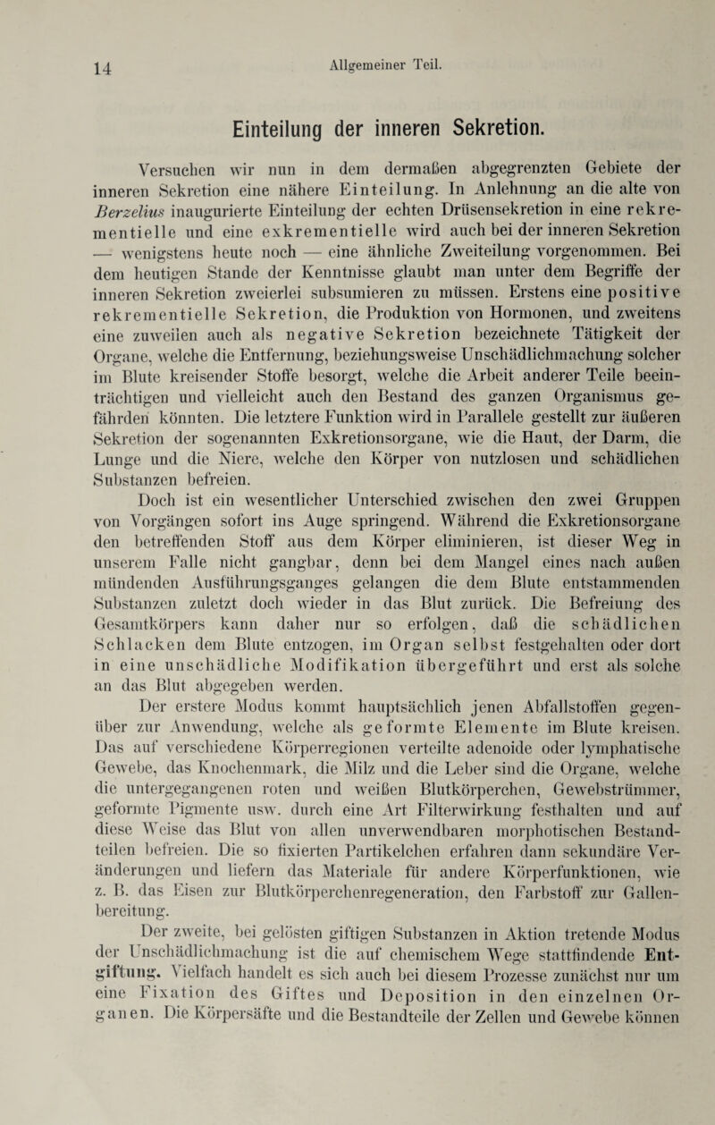 Einteilung der inneren Sekretion. Versuchen wir nun in dem dermaßen abgegrenzten Gebiete der inneren Sekretion eine nähere Einteilung. In Anlehnung an die alte von Berzelius inaugurierte Einteilung der echten Drüsensekretion in eine rekre- mentielle und eine exkrementielle wird auch bei der inneren Sekretion — wenigstens heute noch — eine ähnliche Zweiteilung vorgenommen. Bei dem heutigen Stande der Kenntnisse glaubt man unter dem Begriffe der inneren Sekretion zweierlei subsumieren zu müssen. Erstens eine positive rek rementielle Sekretion, die Produktion von Hormonen, und zweitens eine zuweilen auch als negative Sekretion bezeichnete Tätigkeit der Organe, welche die Entfernung, beziehungsweise Unschädlichmachung solcher im Blute kreisender Stoffe besorgt, welche die Arbeit anderer Teile beein- trächtigen und vielleicht auch den Bestand des ganzen Organismus ge¬ fährden könnten. Die letztere Funktion wird in Parallele gestellt zur äußeren Sekretion der sogenannten Exkretionsorgane, wie die Haut, der Darm, die Lunge und die Niere, welche den Körper von nutzlosen und schädlichen Substanzen befreien. Doch ist ein wesentlicher Unterschied zwischen den zwei Gruppen von Vorgängen sofort ins Auge springend. Während die Exkretionsorgane den betreffenden Stoff aus dem Körper eliminieren, ist dieser Weg in unserem Falle nicht gangbar, denn bei dem Mangel eines nach außen mündenden Ausführungsganges gelangen die dem Blute entstammenden Substanzen zuletzt doch wieder in das Blut zurück. Die Befreiung des Gesamtkörpers kann daher nur so erfolgen, daß die schädlichen Schlacken dem Blute entzogen, im Organ selbst festgehalten oder dort in eine unschädliche Modifikation übergeführt und erst als solche an das Blut abgegeben werden. Der erstere Modus kommt hauptsächlich jenen Abfallstoffen gegen¬ über zur Anwendung, welche als geformte Elemente im Blute kreisen. Das auf verschiedene Körperregionen verteilte adenoide oder lymphatische Gewebe, das Knochenmark, die Milz und die Leber sind die Organe, welche die untergegangenen roten und weißen Blutkörperchen, Gewebstrümmer, geformte Pigmente usw. durch eine Art Filterwirkung festhalten und auf diese Weise das Blut von allen unverwendbaren morphotischen Bestand¬ teilen befreien. Die so fixierten Partikelchen erfahren dann sekundäre Ver¬ änderungen und liefern das Materiale für andere Körperfunktionen, wie z. B. das Eisen zur Blutkörperchenregeneration, den Farbstoff zur Gallen¬ bereitung. Der zweite, bei gelösten giftigen Substanzen in Aktion tretende Modus der l nschädlichmachung ist die auf chemischem Wege stattfindende Ent¬ giftung. 'S iellach handelt es sich auch bei diesem Prozesse zunächst nur um eine I ixation des Giftes und Deposition in den einzelnen Or¬ ganen. Die Körpersäfte und die Bestandteile der Zellen und Gewebe können