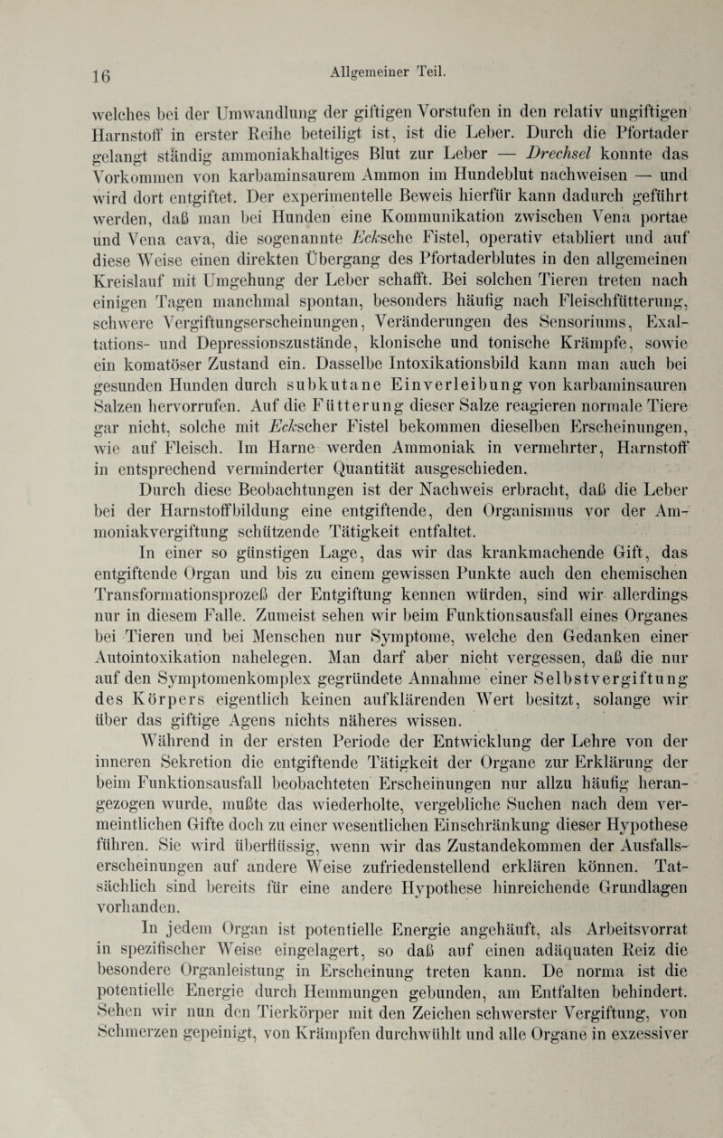 welches bei der Umwandlung der giftigen Vorstufen in den relativ ungiftigen Harnstoff in erster Reihe beteiligt ist, ist die Leber. Durch die Pfortader gelangt ständig ammoniakhaltiges Blut zur Leber — Drechsel konnte das Vorkommen von karbaminsaurem Ammon im Hundeblut nachweisen — und wird dort entgiftet. Der experimentelle Beweis hierfür kann dadurch geführt werden, daß man bei Hunden eine Kommunikation zwischen Vena portae und Vena cava, die sogenannte Eckscha Fistel, operativ etabliert und auf diese Weise einen direkten Übergang des Pfortaderblutes in den allgemeinen Kreislauf mit Umgehung der Leber schafft. Bei solchen Tieren treten nach einigen Tagen manchmal spontan, besonders häutig nach Fleischfütterung, schwere Vergiftungserscheinungen, Veränderungen des Sensoriums, Exal- tations- und Depressionszustände, klonische und tonische Krämpfe, sowie ein komatöser Zustand ein. Dasselbe Intoxikationsbild kann man auch bei gesunden Hunden durch subkutane Einverleibung von karbaminsauren Salzen hervorrufen. Auf die Fütterung dieser Salze reagieren normale Tiere gar nicht, solche mit Ecks eher Fistel bekommen dieselben Erscheinungen, wie auf Fleisch. Im Harne werden Ammoniak in vermehrter, Harnstoff* in entsprechend verminderter Quantität ausgeschieden. Durch diese Beobachtungen ist der Nachweis erbracht, daß die Leber bei der Harnstoffbildung eine entgiftende, den Organismus vor der Am¬ moniakvergiftung schützende Tätigkeit entfaltet. In einer so günstigen Lage, das wir das krankmachende Grift, das entgiftende Organ und bis zu einem gewissen Punkte auch den chemischen Transformationsprozeß der Entgiftung kennen würden, sind wir allerdings nur in diesem Falle. Zumeist sehen wir beim Funktionsausfall eines Organes bei Tieren und bei Menschen nur Symptome, welche den Gedanken einer Autointoxikation nahelegen. Man darf aber nicht vergessen, daß die nur auf den Symptomenkomplex gegründete Annahme einer Selbstvergiftung des Körpers eigentlich keinen aufklärenden Wert besitzt, solange wir über das giftige Agens nichts näheres wissen. Während in der ersten Periode der Entwicklung der Lehre von der inneren Sekretion die entgiftende Tätigkeit der Organe zur Erklärung der beim Funktionsausfall beobachteten Erscheinungen nur allzu häufig heran¬ gezogen wurde, mußte das wiederholte, vergebliche Suchen nach dem ver¬ meintlichen Gifte doch zu einer wesentlichen Einschränkung dieser Hypothese führen. Sie wird überflüssig, wenn wir das Zustandekommen der Ausfalls¬ erscheinungen auf andere Weise zufriedenstellend erklären können. Tat¬ sächlich sind bereits für eine andere Hypothese hinreichende Grundlagen vorhanden. In jedem Organ ist potentielle Energie an gehäuft, als Arbeitsvorrat in spezifischer Weise eingelagert, so daß auf einen adäquaten Reiz die besondere Organleistung in Erscheinung treten kann. De norma ist die potentielle Energie durch Hemmungen gebunden, am Entfalten behindert. Sehen wir nun den Tierkörper mit den Zeichen schwerster Vergiftung, von Schmerzen gepeinigt, von Krämpfen durchwühlt und alle Organe in exzessiver