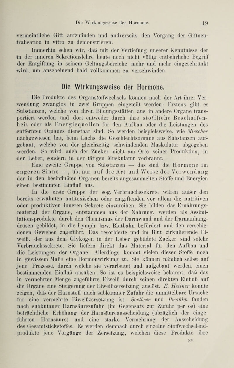 vermeintliche Gift aufzufinden und andrerseits den Vorgang der Giftneu¬ tralisation in vitro zu demonstrieren. Immerhin sehen wir, daß mit der Vertiefung unserer Kenntnisse der in der inneren Sekretionslehre heute noch nicht völlig entbehrliche Begriff der Entgiftung in seinem Geltungsbereiche mehr und mehr eingeschränkt wird, um anscheinend bald vollkommen zu verschwinden. Die Wirkungsweise der Hormone. Die Produkte des Organstoffwechsels können nach der Art ihrer Ver¬ wendung zwanglos in zwei Gruppen eingeteilt werden: Erstens gibt es Substanzen, welche von ihren Bildungsstätten aus in andere Organe trans¬ portiert werden und dort entweder durch ihre stoffliche Beschaffen¬ heit oder als Energiequellen für den Aufbau oder die Leistungen des entfernten Organes dienstbar sind. So werden beispielsweise, wie Miescher nachgewiesen hat, beim Lachs die Geschlechtsorgane aus Substanzen auf¬ gebaut, welche von der gleichzeitig schwindenden Muskulatur abgegeben werden. So wird auch der Zucker nicht am Orte seiner Produktion, in der Leber, sondern in der tätigen Muskulatur verbrannt. Eine zweite Gruppe von Substanzen — das sind die Hormone im engeren Sinne —, iibt nur auf die Art und Weise der Verwendung der in den beeinflußten Organen bereits angesammelten Stoffe und Energien einen bestimmten Einfluß aus. In die erste Gruppe der sog. Verbrauchssekrete wären außer den bereits erwähnten antitoxischen oder entgiftenden vor allem die nutritiven oder produktiven inneren Sekrete einzureihen. Sie bilden das Ernährungs¬ material der Organe, entstammen aus der Nahrung, werden als Assimi¬ lationsprodukte durch den Chemismus der Darmwand und der Darmanhang¬ drüsen gebildet, in die Lymph- bzw. Blutbahn befördert und den verschie¬ denen Geweben zugeführt. Das resorbierte und im Blut zirkulierende Ei¬ weiß, der aus dem Glykogen in der Leber gebildete Zucker sind solche Verbrauchssekrete. Sie liefern direkt das Material für den Aufbau und die Leistungen der Organe. Allerdings kommt vielen dieser Stoffe noch in gewissem Maße eine Hormon Wirkung zu. Sie können nämlich selbst auf jene Prozesse, durch welche sie verarbeitet und aufgebaut werden, einen bestimmenden Einfluß ausüben. So ist es beispielsweise bekannt, daß das in vermehrter Menge zugeführte Eiweiß durch seinen direkten Einfluß auf die Organe eine Steigerung der Eiweißzersetzung auslöst. E. Heilner konnte zeigen, daß der Harnstoff nach subkutaner Zufuhr die unmittelbare Ursache für eine vermehrte Eiweißzersetzung ist. Soetbeer und Ibrahim fanden nach subkutaner Harnsäurezufuhr (im Gegensatz zur Zufuhr per os) eine beträchtliche Erhöhung der Harnsäureausscheidung (abzüglich der einge¬ führten Harnsäure) und eine starke Vermehrung der Ausscheidung des Gesamtstickstoffes. Es werden demnach durch einzelne Stoffwechselend¬ produkte jene Vorgänge der Zersetzung, welchen diese Produkte ihre