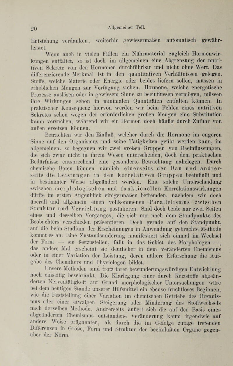 Entstehung verdanken, weiterhin gewissermaßen automatisch gewähr¬ leistet. Wenn auch in vielen Fällen ein Nährmaterial zugleich Hormonwir¬ kungen entfaltet, so ist doch im allgemeinen eine Abgrenzung der nutri¬ tiven Sekrete von den Hormonen durchführbar und nicht ohne Wert. Das differenzierende Merkmal ist in den quantitativen Verhältnissen gelegen. Stoffe, welche Materie oder Energie oder beides liefern sollen, müssen in erheblichen Mengen zur Verfügung stehen. Hormone, welche energetische Prozesse auslösen oder in gewissem Sinne zu beeinflussen vermögen, müssen ihre Wirkungen schon in minimalen Quantitäten entfalten können. In praktischer Konsequenz hiervon werden wir beim Fehlen eines nutritiven Sekretes schon wegen der erforderlichen großen Mengen eine Substitution kaum versuchen, während wir ein Hormon doch häufig durch Zufuhr von außen ersetzen können. Betrachten wir den Einfluß, welcher durch die Hormone im engeren Sinne auf den Organismus und seine Tätigkeiten geübt werden kann, im allgemeinen, so begegnen wir zwei großen Gruppen von Beeinflussungen, die sich zwar nicht in ihrem Wesen unterscheiden, doch dem praktischen Bedürfnisse entsprechend eine gesonderte Betrachtung nahelegen. Durch chemische Boten können nämlich einerseits der Bau und andrer¬ seits die Leistungen in den korrelativen Gruppen beeinflußt und in bestimmter Weise abgeändert werden. Eine solche Unterscheidung zwischen morphologischen und funktionellen Korrelationswirkungen dürfte im ersten Augenblick einigermaßen befremden, nachdem wir doch überall und allgemein einen vollkommenen Parallelismus zwischen Struktur und Verrichtung postulieren. Sind doch beide nur zwei Seiten eines und desselben Vorganges, die sich nur nach dem Standpunkte des Beobachters verschieden präsentieren. Doch gerade auf den Standpunkt, auf die beim Studium der Erscheinungen in Anwendung gebrachte Methode kommt es an. Eine Zustandsänderung manifestiert sich einmal im Wechsel der Form — sie festzustellen, fällt in das Gebiet des Morphologen —, das andere Mal erscheint sie deutlicher in dem veränderten Chemismus oder in einer Variation der Leistung, deren nähere Erforschung die Auf¬ gabe des Chemikers und Physiologen bildet. Unsere Methoden sind trotz ihrer bewunderungswürdigen Entwicklung noch einseitig beschränkt. Die Klarlegung einer durch Reizstoffe abgeän¬ derten Nerventätigkeit auf Grund morphologischer Untersuchungen wäre bei dem heutigen Stande unserer Hilfsmittel ein ebenso fruchtloses Beginnen, wie die Feststellung einer Variation im chemischen Getriebe des Organis¬ mus oder einer etwaigen Steigerung oder Minderung des Stoffwechsels nach derselben Methode. Andrerseits äußert sich die auf der Basis eines abgeänderten Chemismus entstandene Veränderung kaum irgendwie auf andere Meise prägnanter, als durch die im Gefolge zutage tretenden Differenzen in Größe, Form und Struktur der beeinflußten Organe gegen¬ über der Norm.