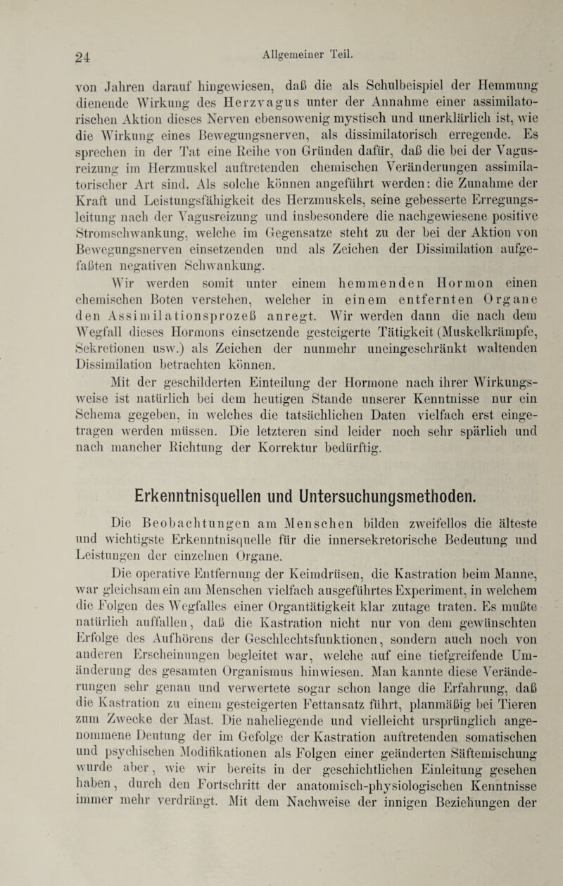 von Jahren darauf hingewiesen, daß die als Schulbeispiel der Hemmung dienende Wirkung des Herzvagus unter der Annahme einer assimilato¬ rischen Aktion dieses Nerven ebensowenig mystisch und unerklärlich ist, wie die Wirkung eines Bewegungsnerven, als dissimilatorisch erregende. Es sprechen in der Tat eine Reihe von Gründen dafür, daß die bei der Vagus¬ reizung im Herzmuskel auftretenden chemischen Veränderungen assimila¬ torischer Art sind. Als solche können angeführt werden: die Zunahme der Kraft und Leistungsfähigkeit des Herzmuskels, seine gebesserte Erregungs¬ leitung nach der Vagusreizung und insbesondere die nachgewiesene positive Stromschwankung, welche im Gegensätze steht zu der bei der Aktion von Bewegungsnerven einsetzenden und als Zeichen der Dissimilation aufge¬ faßten negativen Schwankung. Wir werden somit unter einem hemmenden Hormon einen chemischen Boten verstehen, welcher in einem entfernten Organe den Assimilationsprozeß anregt. Wir werden dann die nach dem Wegfall dieses Hormons einsetzende gesteigerte Tätigkeit (Muskelkrämpfe, Sekretionen usw.) als Zeichen der nunmehr uneingeschränkt waltenden Dissimilation betrachten können. Mit der geschilderten Einteilung der Hormone nach ihrer Wirkungs¬ weise ist natürlich bei dem heutigen Stande unserer Kenntnisse nur ein Schema gegeben, in welches die tatsächlichen Daten vielfach erst einge¬ tragen werden müssen. Die letzteren sind leider noch sehr spärlich und nach mancher Richtung der Korrektur bedürftig. Erkenntnisquellen und Untersuchungsmethoden. Die Beobachtungen am Menschen bilden zweifellos die älteste und wichtigste Erkenntnisquelle für die innersekretorische Bedeutung und Leistungen der einzelnen Organe. Die operative Entfernung der Keimdrüsen, die Kastration beim Manne, war gleichsam ein am Menschen vielfach ausgeführtes Experiment, in welchem die Folgen des Wegfalles einer Organtätigkeit klar zutage traten. Es mußte natürlich auffallen, daß die Kastration nicht nur von dem gewünschten Erfolge des Aufhörens der Geschlechtsfunktionen, sondern auch noch von anderen Erscheinungen begleitet war, welche auf eine tiefgreifende Um¬ änderung des gesamten Organismus hinwiesen. Man kannte diese Verände¬ rungen sehr genau und verwertete sogar schon lange die Erfahrung, daß die Kastration zu einem gesteigerten Fettansatz fuhrt, planmäßig bei Tieren zum Zwecke der Mast. Die naheliegende und vielleicht ursprünglich ange¬ nommene Deutung der im Gefolge der Kastration auftretenden somatischen und psychischen Modifikationen als Folgen einer geänderten Säftemischung wurde aber, wie wir bereits in der geschichtlichen Einleitung gesehen haben, durch den Fortschritt der anatomisch-physiologischen Kenntnisse immer mehr verdrängt. Mit dem Nachweise der innigen Beziehungen der