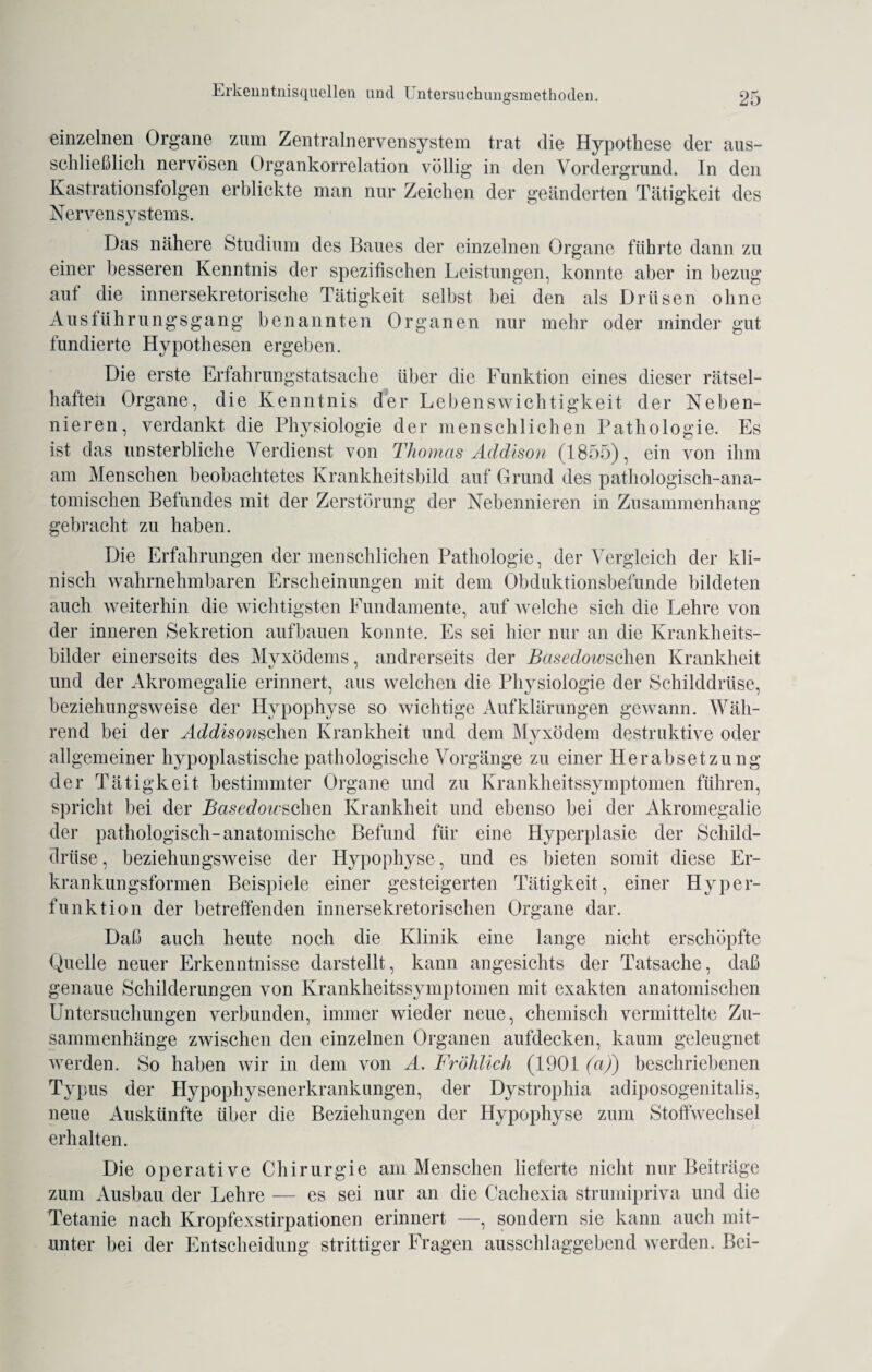 einzelnen Organe zum Zentralnervensystem trat die Hypothese der aus¬ schließlich nervösen Organkorrelation völlig in den Vordergrund. In den Kastrationsfolgen erblickte man nur Zeichen der geänderten Tätigkeit des Nervensystems. Das nähere Studium des Baues der einzelnen Organe führte dann zu einer besseren Kenntnis der spezifischen Leistungen, konnte aber in bezug auf die innersekretorische Tätigkeit selbst bei den als Drüsen ohne Ausführungsgang benannten Organen nur mehr oder minder gut fundierte Hypothesen ergeben. Die erste Erfahrungstatsache über die Funktion eines dieser rätsel¬ haften Organe, die Kenntnis der Lebenswichtigkeit der Neben¬ nieren, verdankt die Physiologie der menschlichen Pathologie. Es ist das unsterbliche Verdienst von Thomas Addison (1855), ein von ihm am Menschen beobachtetes Krankheitsbild auf Grund des pathologisch-ana¬ tomischen Befundes mit der Zerstörung der Nebennieren in Zusammenhang gebracht zu haben. Die Erfahrungen der menschlichen Pathologie, der Vergleich der kli¬ nisch wahrnehmbaren Erscheinungen mit dem Obduktionsbefunde bildeten auch weiterhin die wichtigsten Fundamente, auf welche sich die Lehre von der inneren Sekretion aufbauen konnte. Es sei hier nur an die Krankheits¬ bilder einerseits des Myxödems, andrerseits der Basedowsohm Krankheit und der Akromegalie erinnert, aus welchen die Physiologie der Schilddrüse, beziehungsweise der Hypophyse so wichtige Aufklärungen gewann. Wäh¬ rend bei der Addison sehen Krankheit und dem Myxödem destruktive oder allgemeiner hypoplastische pathologische Vorgänge zu einer Herabsetzung der Tätigkeit bestimmter Organe und zu Krankheitssymptomen führen, spricht bei der Basedoicschen Krankheit und ebenso bei der Akromegalie der pathologisch-anatomische Befund für eine Hyperplasie der Schild¬ drüse , beziehungsweise der Hypophyse, und es bieten somit diese Er¬ krankungsformen Beispiele einer gesteigerten Tätigkeit, einer Hyper¬ funktion der betreffenden innersekretorischen Organe dar. Daß auch heute noch die Klinik eine lange nicht erschöpfte Quelle neuer Erkenntnisse darstellt, kann angesichts der Tatsache, daß genaue Schilderungen von Krankheitssymptomen mit exakten anatomischen Untersuchungen verbunden, immer wieder neue, chemisch vermittelte Zu¬ sammenhänge zwischen den einzelnen Organen aufdecken, kaum geleugnet werden. So haben wir in dem von A. Fröhlich (1901 (aj) beschriebenen Typus der Hypophysenerkrankungen, der Dystrophia adiposogenitalis, neue Auskünfte über die Beziehungen der Hypophyse zum Stoffwechsel erhalten. Die operative Chirurgie am Menschen lieferte nicht nur Beiträge zum Ausbau der Lehre — es sei nur an die Cachexia strumipriva und die Tetanie nach Kropfexstirpationen erinnert —, sondern sie kann auch mit¬ unter bei der Entscheidung strittiger Fragen ausschlaggebend werden. Bei-
