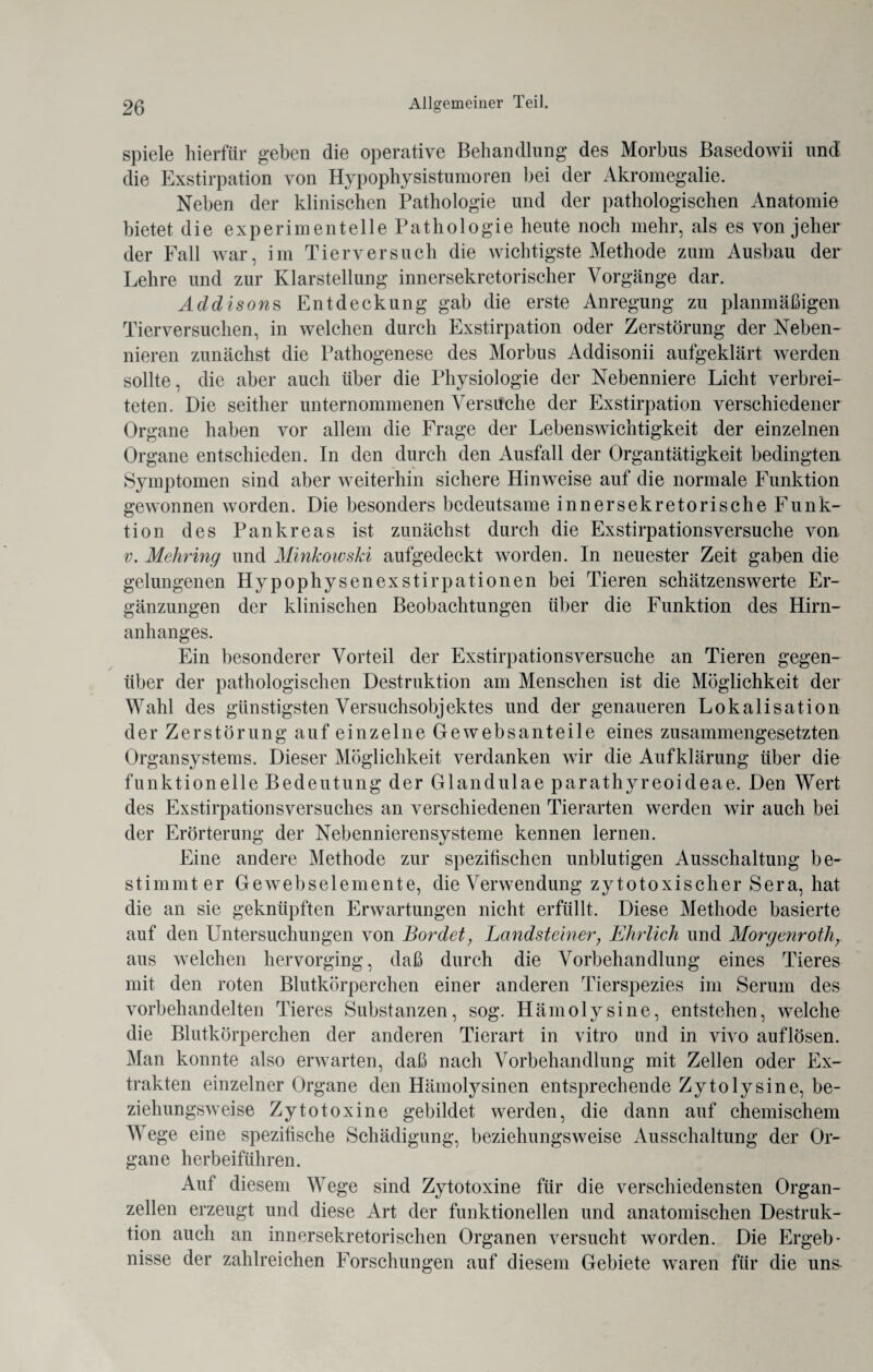 spiele hierfür geben die operative Behandlung des Morbus Basedowii und die Exstirpation von Hypophysistumoren bei der Akromegalie. Neben der klinischen Pathologie und der pathologischen Anatomie bietet die experimentelle Pathologie heute noch mehr, als es von jeher der Fall war, im Tierversuch die wichtigste Methode zum Ausbau der Lehre und zur Klarstellung innersekretorischer Vorgänge dar. Addisons Entdeckung gab die erste Anregung zu planmäßigen Tierversuchen, in welchen durch Exstirpation oder Zerstörung der Neben¬ nieren zunächst die Pathogenese des Morbus Addisonii aufgeklärt werden sollte, die aber auch über die Physiologie der Nebenniere Licht verbrei¬ teten. Die seither unternommenen Versuche der Exstirpation verschiedener Organe haben vor allem die Frage der Lebenswichtigkeit der einzelnen Organe entschieden. In den durch den Ausfall der Organtätigkeit bedingten Symptomen sind aber weiterhin sichere Hinweise auf die normale Funktion gewonnen worden. Die besonders bedeutsame innersekretorische Funk¬ tion des Pankreas ist zunächst durch die Exstirpationsversuche von v. Mehring und Minkowski aufgedeckt worden. In neuester Zeit gaben die gelungenen Hypophysenexstirpationen bei Tieren schätzenswerte Er¬ gänzungen der klinischen Beobachtungen über die Funktion des Hirn¬ anhanges. Ein besonderer Vorteil der Exstirpationsversuche an Tieren gegen¬ über der pathologischen Destruktion am Menschen ist die Möglichkeit der Wahl des günstigsten Versuchsobjektes und der genaueren Lokalisation der Zerstörung auf einzelne Gewebsanteile eines zusammengesetzten Organsystems. Dieser Möglichkeit verdanken wir die Aufklärung über die funktionelle Bedeutung der Glandulae parathyreoideae. Den Wert des Exstirpationsversuches an verschiedenen Tierarten werden wir auch bei der Erörterung der Nebennierensysteme kennen lernen. Eine andere Methode zur spezifischen unblutigen Ausschaltung be¬ stimmt er Gewebselemente, die Verwendung zytotoxischer Sera, hat die an sie geknüpften Erwartungen nicht erfüllt. Diese Methode basierte auf den Untersuchungen von Bordet, Landsteiner, Ehrlich und Morgenroth, aus welchen hervorging, daß durch die Vorbehandlung eines Tieres mit den roten Blutkörperchen einer anderen Tierspezies im Serum des vorbehandelten Tieres Substanzen, sog. Hämolysine, entstehen, welche die Blutkörperchen der anderen Tierart in vitro und in vivo auflösen. Man konnte also erwarten, daß nach Vorbehandlung mit Zellen oder Ex¬ trakten einzelner Organe den Hämolysinen entsprechende Zytolysine, be¬ ziehungsweise Zytotoxine gebildet werden, die dann auf chemischem Wege eine spezifische Schädigung, beziehungsweise Ausschaltung der Or¬ gane herbeiführen. Auf diesem Wege sind Zytotoxine für die verschiedensten Organ¬ zellen erzeugt und diese Art der funktionellen und anatomischen Destruk¬ tion auch an innersekretorischen Organen versucht worden. Die Ergeb¬ nisse der zahlreichen Forschungen auf diesem Gebiete waren für die uns