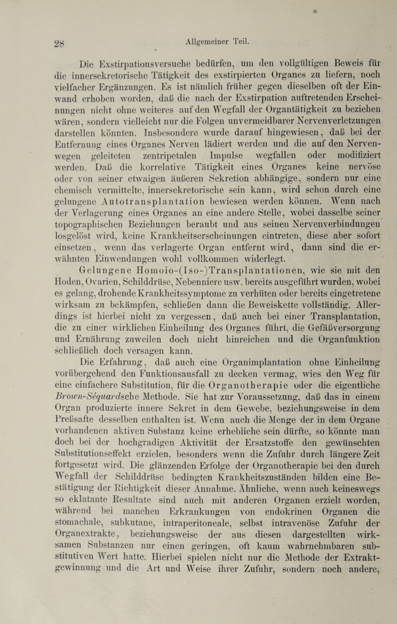 Die Exstirpationsversuche bedürfen, um den vollgültigen Beweis für die innersekretorische Tätigkeit des exstirpierten Organes zu liefern, noch vielfacher Ergänzungen. Es ist nämlich früher gegen dieselben oft der Ein¬ wand erhoben worden, daß die nach der Exstirpation auftretenden Erschei¬ nungen nicht ohne weiteres auf den Wegfall der Organtätigkeit zu beziehen wären, sondern vielleicht nur die Folgen unvermeidbarer Nervenverletzungen darstellen könnten. Insbesondere wurde darauf hingewiesen, daß bei der Entfernung eines Organes Nerven lädiert werden und die auf den Nerven- wegen geleiteten zentripetalen Impulse wegfallen oder modifiziert werden. Daß die korrelative Tätigkeit eines Organes keine nervöse oder von seiner etwaigen äußeren Sekretion abhängige, sondern nur eine chemisch vermittelte, innersekretorische sein kann, wird schon durch eine gelungene Autotransplantation bewiesen werden können. Wenn nach der Verlagerung eines Organes an eine andere Stelle, wobei dasselbe seiner topographischen Beziehungen beraubt und ans seinen Nervenverbindungen losgelöst wird, keine Krankheitserscheinungen eintreten, diese aber sofort einsetzen, wenn das verlagerte Organ entfernt wird, dann sind die er¬ wähnten Einwendungen wohl vollkommen widerlegt. Gelungene Homoio-(Iso-(Transplantationen, wie sie mit den Hoden, Ovarien, Schilddrüse, Nebenniere usw. bereits ausgeführt wurden, wobei es gelang, drohende Krankheitssymptome zu verhüten oder bereits eingetretene wirksam zu bekämpfen, schließen dann die Beweiskette vollständig. Aller¬ dings ist hierbei nicht zu vergessen, daß auch bei einer Transplantation, die zu einer wirklichen Einheilung des Organes führt, die Gefäßversorgung und Ernährung zuweilen doch nicht hinreiehen und die Organfunktion schließlich doch versagen kann. Die Erfahrung, daß auch eine Organimplantation ohne Einheilung vorübergehend den Funktionsausfall zu decken vermag, wies den Weg für eine einfachere Substitution, für die Organotherapie oder die eigentliche Brown-Sequardsche Methode. Sie hat zur Voraussetzung, daß das in einem Organ produzierte innere Sekret in dem Gewebe, beziehungsweise in dem Preßsafte desselben enthalten ist. Wenn auch die Menge der in dem Organe vorhandenen aktiven Substanz keine erhebliche sein dürfte, so könnte man doch bei der hochgradigen Aktivität der Ersatzstoffe den gewünschten Substitutionseffekt erzielen, besonders wenn die Zufuhr durch längere Zeit fortgesetzt wird. Die glänzenden Erfolge der Organotherapie bei den durch Wegfall der Schilddrüse bedingten Krankheitszuständen bilden eine Be¬ stätigung der Richtigkeit dieser Annahme. Ähnliche, wenn auch keineswegs so eklatante Resultate sind auch mit anderen Organen erzielt worden, während bei manchen Erkrankungen von endokrinen Organen die stomachale, subkutane, intraperitoneale, selbst intravenöse Zufuhr der Organextrakte, beziehungsweise der aus diesen dargestellten wirk¬ samen Substanzen nur einen geringen, oft kaum wahrnehmbaren sub¬ stitutiven Wert hatte. Hierbei spielen nicht nur die Methode der Extrakt¬ gewinnung und die Art und Weise ihrer Zufuhr, sondern noch andere,