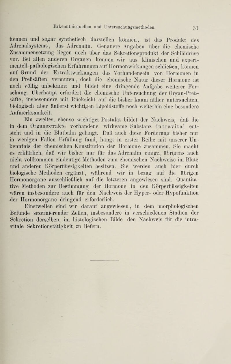 kennen und sogar synthetisch darstellen können, ist das Produkt des Ädrenalsystems, das Adrenalin. Genauere Angaben über die chemische Zusammensetzung liegen noch über das Sekretionsprodukt der Schilddrüse vor. Bei allen anderen Organen können wir aus klinischen und experi¬ mentell-pathologischen Erfahrungen auf Hormonwirkungen schließen, können auf Grund der Extraktwirkungen das Vorhandensein von Hormonen in den Preßsäften vermuten, doch die chemische Natur dieser Hormone ist noch völlig unbekannt und bildet eine dringende Aufgabe weiterer For¬ schung. Überhaupt erfordert die chemische Untersuchung der Organ-Preß- säfte, insbesondere mit Rücksicht auf die bisher kaum näher untersuchten, biologisch aber äußerst wichtigen Lipoidstoffe noch weiterhin eine besondere Aufm erks amk e it. Ein zweites, ebenso wichtiges Postulat bildet der Nachweis, daß die in dem Organextrakte vorhandene wirksame Substanz intravital ent¬ steht und in die Blutbahn gelangt. Daß auch diese Forderung bisher nur in wenigen Fällen Erfüllung fand, hängt in erster Reihe mit unserer Un¬ kenntnis der chemischen Konstitution der Hormone zusammen. Sie macht es erklärlich, daß wir bisher nur für das Adrenalin einige, übrigens auch nicht vollkommen eindeutige Methoden zum chemischen Nachweise im Blute und anderen Körperflüssigkeiten besitzen. Sie werden auch hier durch biologische Methoden ergänzt, während wir in bezug auf die übrigen Hormonorgane ausschließlich auf die letzteren angewiesen sind. Quantita¬ tive Methoden zur Bestimmung der Hormone in den Körperflüssigkeiten wären insbesondere auch für den Nachweis der Hyper- oder Hypofunktion der Hormonorgane dringend erforderlich. Einstweilen sind wir darauf angewiesen, in dem morphologischen Befunde sezernierender Zellen, insbesondere in verschiedenen Stadien der Sekretion derselben, im histologischen Bilde den Nachweis für die intra¬ vitale Sekretionstätigkeit zu liefern.