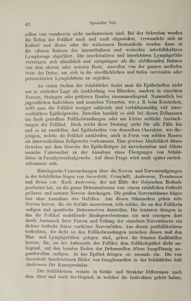 zellen von vornherein nicht nachzuweisen sind. Bei der Sekretion werden die Zellen der Follikel nach und nach abgestoßen, verwandeln sich zu Kolloid und dieses oder die wirksamen Bestandteile werden dann in die offenen Bahnen der interzellulären und weiterhin interfollikulären Lymphwege abgeführt. Die interlobulären und interlobären Lymphgefäße vereinigen sich allmählich und entspringen als die abführenden Bahnen von dem oberen oder unteren Horn, zuweilen von der ganzen medialen Seite der Drüse, um sich in die oberflächlichen und tiefen cervicalen oder prätrachealen Lymphdrüsen zu ergießen. An vielen Steilen der Schilddrüse findet man die Epithelzellen nicht nur in einfacher Lage als Auskleidung von Bläschen, sondern in einzelnen Nestern, Strängen oder größeren Haufen zusammenliegend. Namentlich bei jugendlichen Individuen und manchen Tierarten, wie z. B. beim Kaninchen, trifft man die Follikel weniger zahlreich und verhältnismäßig viel inter¬ vesikuläres Epithelgewebe. Zuweilen handelt es sich bei diesen Zellmassen um flach getroffene Follikel Wandungen oder um kleine seitliche Ausbuch¬ tungen der Follikel. Doch reicht diese Deutung nicht für alle Fälle hin und es ist zweifellos, daß Epithelzellen von demselben Charakter, wie die¬ jenigen, welche die Follikel auskleiden, auch in Form von soliden Massen als intervesikuläres Zellgewebe Vorkommen. Eine gewisse Ähnlichkeit dieses Gewebes mit dem Gewebe der Epithelkörper ist unverkennbar und führte manche Untersucher zu der Annahme eines Überganges von Schild¬ drüse in Parathyreoidealgewebe. Auf diese Frage wird noch später zurück¬ zukommen sein. Histologische Untersuchungen über die Nerven und Nervenendigungen in der Schilddrüse liegen von Sacerdotti, Crisafulli, Andersson, Trautmann und Briau vor. Nach Andersson, der mit Hilfe der Golgischen Methode gearbeitet hat, ist die ganze Drüsensubstanz von einem reichlichen Geflecht gröberer und zarterer Nerven durchzogen. Die großen Nervenstämme folgen fast ohne Ausnahme den Gefäßen. Aus diesen Stämmchen gehen teils Nerven hervor, die die Gefäße innervieren, teils solche, die an den Follikeln endigen und spezifische Drüsennerven darstellen. Die letzteren dringen in das die Follikel umhüllende Bindegewebsstroma ein und erzeugen dort durch Austausch ihrer Fasern und Teilung der einzelnen Nervenfasern ein dichtes Geflecht feiner variköser Nervenfäden. Aus diesen perifollikulären Geflechten, die dicht an den Follikelwandungen zwischen diesen und den Blut- und Lymphgefäßen gelegen sind, gehen die feinsten Endfibrillen hervor, die, an der Außenseite der Follikel dem Follikelepithel dicht an¬ liegend, auf den basalen Enden der Drüsenzellen öfters knopfförmig an¬ geschwollen endigen. In das Epithel dringen sie niemals ein. Die von Sacerdotti beschriebenen Bilder von Ganglienzellen in der Schilddrüse hält Andersson für Kunstprodukte. Die Schilddrüsen weisen in Größe und Struktur Differenzen nach dem Alter und nach der Gegend, in welcher die Individuen gelebt haben,