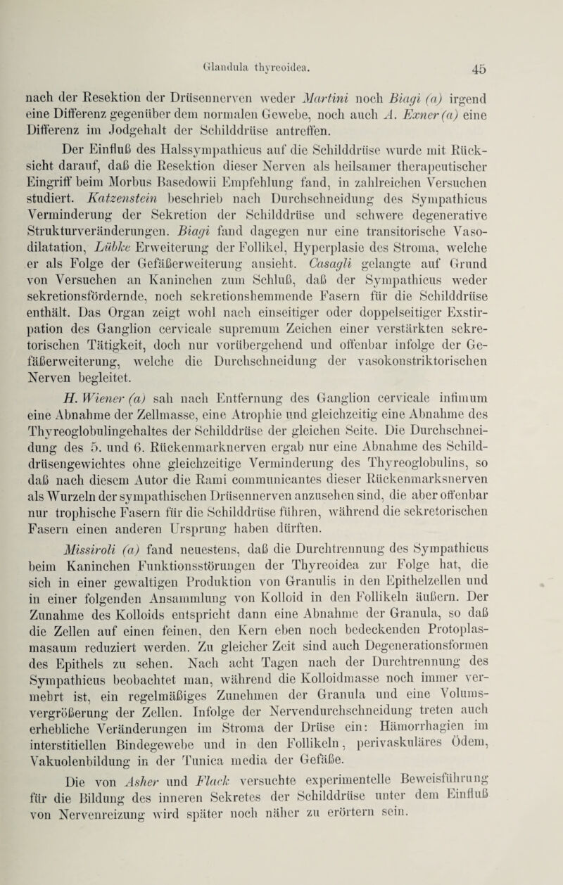 nach der Resektion der Drüsen nerven weder Martini noch Biagi (a) irgend eine Differenz gegenüber dem normalen Gewebe, noch auch A. Exner(a) eine Differenz im Jodgehalt der Schilddrüse antreffen. Der Einfluß des Halssympathicus auf die Schilddrüse wurde mit Rück¬ sicht darauf, daß die Resektion dieser Nerven als heilsamer therapeutischer Eingriff beim Morbus Basedowii Empfehlung fand, in zahlreichen Versuchen studiert. Katzenstein beschrieb nach Durchschneidung des Sympathicus Verminderung der Sekretion der Schilddrüse und schwere degenerative Strukturveränderungen. Biagi fand dagegen nur eine transitorische Vaso¬ dilatation, Lübke Erweiterung der Follikel, Hyperplasie des Stroma, welche er als Folge der Gefäßerweiterung ansieht. Casagli gelangte auf Grund von Versuchen an Kaninchen zum Schluß, daß der Sympathicus weder sekretionsfördernde, noch sekretionshemmende Fasern für die Schilddrüse enthält. Das Organ zeigt wohl nach einseitiger oder doppelseitiger Exstir¬ pation des Ganglion cervicale supremum Zeichen einer verstärkten sekre¬ torischen Tätigkeit, doch nur vorübergehend und offenbar infolge der Ge¬ fäßerweiterung, welche die Durchschneidung der vasokonstriktorischen Nerven begleitet. H. Wiener (a) sah nach Entfernung des Ganglion cervicale intim um eine Abnahme der Zellmasse, eine Atrophie und gleichzeitig eine Abnahme des Thyreoglobulingehaltes der Schilddrüse der gleichen Seite. Die Durchschnei¬ dung des 5. und 6. Rückenmarknerven ergab nur eine Abnahme des Schild¬ drüsengewichtes ohne gleichzeitige Verminderung des Thyreoglobulins, so daß nach diesem Autor die Rami communicantes dieser Rückenmarksnerven als Wurzeln der sympathischen Drüsennerven anzusehen sind, die aber offenbar nur trophische Fasern für die Schilddrüse führen, während die sekretorischen Fasern einen anderen Ursprung haben dürften. Missiroli (a) fand neuestens, daß die Durchtrennung des Sympathicus beim Kaninchen Funktionsstörungen der Thyreoidea zur Folge hat, die sich in einer gewaltigen Produktion von Granulis in den Epithelzellen und in einer folgenden Ansammlung von Kolloid in den Follikeln äußern. Der Zunahme des Kolloids entspricht dann eine Abnahme der Granula, so daß die Zellen auf einen feinen, den Kern eben noch bedeckenden Protoplas¬ masaum reduziert werden. Zu gleicher Zeit sind auch Degenerationsformen des Epithels zu sehen. Nach acht Tagen nach der Durchtrennung des Sympathicus beobachtet man, während die Kolloidmasse noch immer ver¬ mehrt ist, ein regelmäßiges Zunehmen der Granula und eine Volums- vergrößerung der Zellen. Infolge der Nervendurchschneidung treten auch erhebliche Veränderungen im Stroma der Drüse ein: Hämorrhagien im interstitiellen Bindegewebe und in den Follikeln, perivaskuläres Ödem, Vakuolenbildung in der Tunica media der Gefäße. Die von Asher und Flach versuchte experimentelle Beweisführung für die Bildung des inneren Sekretes der Schilddrüse unter dem Einfluß von Nervenreizung wird später noch näher zu erörtern sein.