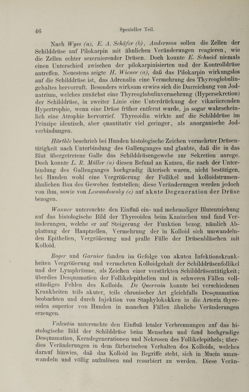 Nach Wyss (a), E. A. Schäfer (b), Andersson sollen die Zellen der Schilddrüse auf Pilokarpin mit ähnlichen Veränderungen reagieren, wie die Zellen echter sezernierender Drüsen. Doch konnte E. Schmid niemals einen Unterschied zwischen der pilokarpinisierten und der Kontrolldriise antreffen. Neuestens zeigte H. Wiener (aj, daß das Pilokarpin wirkungslos auf die Schilddrüse ist, das Adrenalin eine Vermehrung des Thyreoglobulin¬ gehaltes hervorruft. Besonders wirksam erwies sich die Darreichung von Jod¬ natrium, welches zunächst eine Thyreoglobulinvermehrung (Hypersekretion) der Schilddrüse, in zweiter Linie eine Unterdrückung der vikariierenden Hypertrophie, wenn eine Drüse früher entfernt wurde, ja sogar wahrschein¬ lich eine Atrophie hervorrief. Thyreoidin wirkte auf die Schilddrüse im Prinzipe identisch, aber quantitativ viel geringer, als anorganische Jod¬ verbindungen. Hürthle beschrieb bei Hunden histologische Zeichen vermehrter Drüsen¬ tätigkeit nach Unterbindung des Gallenganges und glaubte, daß die in das Blut übergetretene Galle das Schilddrüsengewebe zur Sekretion anrege. Doch konnte L. B. Müller (a) diesen Befund an Katzen, die nach der Unter¬ bindung des Gallenganges hochgradig ikterisch waren, nicht bestätigen, bei Hunden wohl eine Vergrößerung der Follikel und kolloidstrumen¬ ähnlichen Bau des Gewebes feststellen; diese Veränderungen werden jedoch von ihm, sowie von Leivandoivsky (e) auf akute Degeneration der Drüse bezogen. Warmer untersuchte den Einfluß ein- und mehrmaliger Blutentziehung auf das histologische Bild der Thyreoidea beim Kaninchen und fand Ver¬ änderungen, welche er auf Steigerung der Funktion bezog, nämlich Ab¬ plattung der Hauptzellen, Vermehrung der in Kolloid sich umwandeln¬ den Epithelien, Vergrößerung und pralle Fülle der Drüsenbläschen mit Kolloid. Boc/er und Garnier fanden im Gefolge von akuten Infektionskrank¬ heiten Vergrößerung und vermehrten Kolloidgehalt der Schilddrüsenfollikel und der Lymphräume, als Zeichen einer verstärkten Schilddrüsentätigkeit; überdies Desquamation der Follikelepithelien und in schweren Fällen voll¬ ständiges Fehlen des Kolloids. De Quervain konnte bei verschiedenen Krankheiten teils akuter, teils chronischer Art gleichfalls Desquamation beobachten und durch Injektion von Staphylokokken in die Arteria thyre- oidea superior von Hunden in manchen Fällen ähnliche Veränderungen erzeugen. Valentin untersuchte den Einfluß letaler Verbrennungen auf das hi¬ stologische Bild der Schilddrüse beim Menschen und fand hochgradige Desquamation, Kerndegenerationen und Nekrosen des Follikelepithels; über¬ dies Veränderungen in dem färberischen Verhalten des Kolloids, welches darauf hinwies, daß das Kolloid im Begriffe steht, sich in Mucin umzu¬ wandeln und völlig aufzulösen und resorbiert zu werden. Diese Verän-