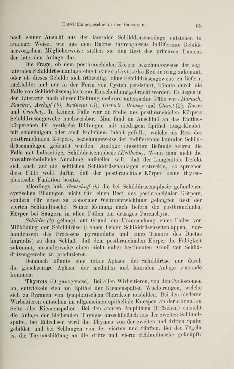 nach seiner Ansicht aus der lateralen Schilddrüsenanlage entstehen in analoger Weise, wie aus dem Ductus thyreoglossus indifferente Gebilde heryorgehen. Möglicherweise stellen sie den Rest des primären Lumens der lateralen Anlage dar. Die Frage, ob dem postbranchialen Körper beziehungsweise der sog. lateralen Schilddrüsenanlage eine thyreo plastische Bedeutung zukommt, oder ob dieses Gebilde sich frühzeitig, ohne Schilddrüsengewebe zu liefern, rückbildet und nur in der Form von Cysten persistiert, könnte durch die Fälle von Schilddrüsenaplasie zur Entscheidung gebracht werden. Es liegen in der Literatur nach dieser Richtung mehrere untersuchte Fälle vor (Maresch, Peucker, Aschoff (b), Erdheim (3), Bieterle, Boussy und Clunet (2), Rocaz und Cruchet). In keinem Falle war an Stelle des postbranchialen Körpers Schilddrüsengewebe nachweisbar. Man fand im Anschluß an das Epithel¬ körperchen IV cystische Bildungen mit niedrigem Epithel ausgekleidet, mit schleimigem oder auch kolloidem Inhalt gefüllt, welche als Rest des postbranchialen Körpers, beziehungsweise der indifferenten lateralen Schild¬ drüsenanlagen gedeutet wurden. Analoge einseitige Befunde zeigen die Fälle mit halbseitiger Schilddrüsenaplasie (Erdheim). Wenn man nicht die unwahrscheinliche Annahme aufstellen will, daß der kongenitale Defekt sich auch auf die seitlichen Schilddrüsenanlagen erstreckte, so sprechen diese Fälle wohl dafür, daß der postbranchiale Körper keine thyreo- plastisclie Funktion besitzt. Allerdings hält Groschuff (b) die bei Schilddrüsenaplasie gefundenen cystischen Bildungen nicht für einen Rest des postbranchialen Körpers, sondern für einen zu abnormer Weiterentwicklung gelangten Rest der vierten Schlundtasche. Seiner Meinung nach liefern die postbranchialen Körper bei Säugern in allen Fällen ein drüsiges Parenchym. Schilder (b) gelangt aut Grund der Untersuchung eines Falles von Mißbildung der Schilddrüse (Fehlen beider Schilddrüsenseitenlappen, Vor¬ handensein des Processus pyramidalis und eines Tumors des Ductus lingualis) zu dem Schluß, daß dem postbranchialen Körper die Fähigkeit zukommt, normalerweise einen nicht näher bestimmten Anteil von Schild¬ drüsengewebe zu produzieren. Demnach könnte eine totale Aplasie der Schilddrüse nur durch die gleichzeitige Aplasie der medialen und lateralen Anlage zustande kommen. Thymus (Organogenese). Bei allen Wirbeltieren, von den Cyclostomen an, entwickeln sich am Epithel der Kiemenspalten Wucherungen, welche sich zu Organen von lymphatischem Charakter ausbilden. Bei den niederen Wirbeltieren entstehen im allgemeinen epitheliale Knospen an der dorsalen Seite aller Kiemen spalten. Bei den anuren Amphibien (Fröschen) entsteht die Anlage der bleibenden Thymus ausschließlich aus der zweiten Schlund¬ spalte; bei Eidechsen wird die Thymus von der zweiten und dritten Spalte gebildet und bei Schlangen von der vierten und fünften. Bei den Vögeln ist die Thymusbildung an die dritte und vierte Schlundtasche geknüpft;