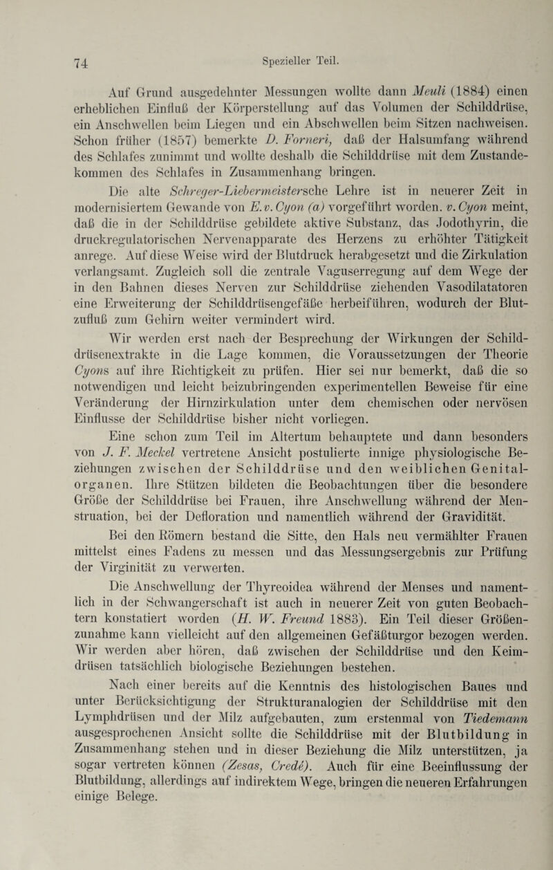 Auf Grund ausgedehnter Messungen wollte dann Meuli (1884) einen erheblichen Einfluß der Körperstellung auf das Volumen der Schilddrüse, ein Anschwellen beim Liegen und ein Abschwellen beim Sitzen nachweisen. Schon früher (1857) bemerkte D. Forneri, daß der Halsumfang während des Schlafes zunimmt und wollte deshalb die Schilddrüse mit dem Zustande¬ kommen des Schlafes in Zusammenhang bringen. Die alte Schreger-LiebermeistersohQ Lehre ist in neuerer Zeit in modernisiertem Gewände von E.v. Cyon (a) vorgeführt worden, v. Cyon meint, daß die in der Schilddrüse gebildete aktive Substanz, das Jodothyrin, die druckregulatorischen Nervenapparate des Herzens zu erhöhter Tätigkeit anrege. Auf diese Weise wird der Blutdruck herabgesetzt und die Zirkulation verlangsamt. Zugleich soll die zentrale Vaguserregung auf dem Wege der in den Bahnen dieses Nerven zur Schilddrüse ziehenden Vasodilatatoren eine Erweiterung der Schilddrüsengefäße herbeiführen, wodurch der Blut¬ zufluß zum Gehirn weiter vermindert wird. Wir werden erst nach der Besprechung der Wirkungen der Schild¬ drüsenextrakte in die Lage kommen, die Voraussetzungen der Theorie Cyons auf ihre Richtigkeit zu prüfen. Hier sei nur bemerkt, daß die so notwendigen und leicht beizubringenden experimentellen Beweise für eine Veränderung der Hirnzirkulation unter dem chemischen oder nervösen Einflüsse der Schilddrüse bisher nicht vorliegen. Eine schon zum Teil im Altertum behauptete und dann besonders von J. F. Meckel vertretene Ansicht postulierte innige physiologische Be¬ ziehungen zwischen der Schilddrüse und den weiblichen Genital¬ organen. Ihre Stützen bildeten die Beobachtungen über die besondere Größe der Schilddrüse bei Frauen, ihre Anschwellung während der Men¬ struation, bei der Defloration und namentlich während der Gravidität. Bei den Römern bestand die Sitte, den Hals neu vermählter Frauen mittelst eines Fadens zu messen und das Messungsergebnis zur Prüfung der Virginität zu verwerten. Die Anschwellung der Thyreoidea während der Menses und nament¬ lich in der Schwangerschaft ist auch in neuerer Zeit von guten Beobach¬ tern konstatiert worden (H. W. Freund 1883). Ein Teil dieser Größen¬ zunahme kann vielleicht auf den allgemeinen Gefäßturgor bezogen werden. Wir werden aber hören, daß zwischen der Schilddrüse und den Keim¬ drüsen tatsächlich biologische Beziehungen bestehen. Nach einer bereits auf die Kenntnis des histologischen Baues und unter Berücksichtigung der Strukturanalogien der Schilddrüse mit den Lymphdrüsen und der Milz aufgebauten, zum erstenmal von Tiedemann ausgesprochenen Ansicht sollte die Schilddrüse mit der Blutbildung in Zusammenhang stehen und in dieser Beziehung die Milz unterstützen, ja sogar vertreten können (Zesas, Crede). Auch für eine Beeinflussung der Blutbildung, allerdings auf indirektem Wege, bringen die neueren Erfahrungen einige Belege.