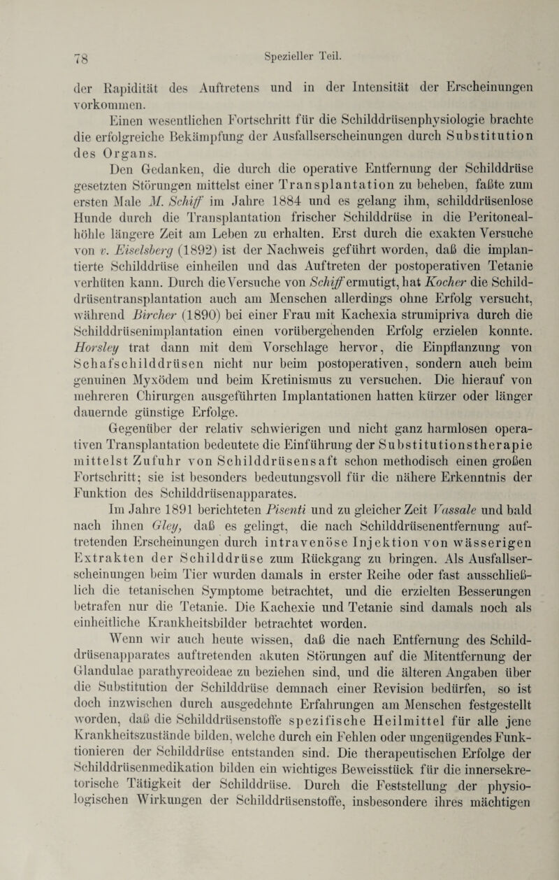 der Rapidität des Auftretens und in der Intensität der Erscheinungen Vorkommen. Einen wesentlichen Fortschritt für die Schilddrüsenphysiologie brachte die erfolgreiche Bekämpfung der Ausfallserscheinungen durch Substitution des Organs. Den Gedanken, die durch die operative Entfernung der Schilddrüse gesetzten Störungen mittelst einer Transplantation zu beheben, faßte zum ersten Male M. Schiff im Jahre 1884 und es gelang ihm, schilddrüsenlose Hunde durch die Transplantation frischer Schilddrüse in die Peritoneal¬ höhle längere Zeit am Leben zu erhalten. Erst durch die exakten Versuche von v. Eiseisberg (1892) ist der Nachweis geführt worden, daß die implan¬ tierte Schilddrüse einheilen und das Auftreten der postoperativen Tetanie verhüten kann. Durch die Versuche von Schiff ermutigt, hat Kocher die Schild¬ drüsentransplantation auch am Menschen allerdings ohne Erfolg versucht, während Bircher (1890) bei einer Frau mit Kachexia strumipriva durch die Schilddrüsenimplantation einen vorübergehenden Erfolg erzielen konnte. Horsley trat dann mit dem Vorschläge hervor, die Einpflanzung von Schafschilddrüsen nicht nur beim postoperativen, sondern auch beim genuinen Myxödem und beim Kretinismus zu versuchen. Die hierauf von mehreren Chirurgen ausgeführten Implantationen hatten kürzer oder länger dauernde günstige Erfolge. Gegenüber der relativ schwierigen und nicht ganz harmlosen opera¬ tiven Transplantation bedeutete die Einführung der Substitutionstherapie mittelst Zufuhr von Schilddrüsensaft schon methodisch einengroßen Fortschritt; sie ist besonders bedeutungsvoll für die nähere Erkenntnis der Funktion des Schilddrüsenapparates. Im Jahre 1891 berichteten Pisenti und zu gleicher Zeit Vassale und bald nach ihnen Gley} daß es gelingt, die nach Schilddrüsenentfernung auf¬ tretenden Erscheinungen durch intravenöse Injektion von wässerigen Extrakten der Schilddrüse zum Rückgang zu bringen. Als Ausfallser¬ scheinungen beim Tier wurden damals in erster Reihe oder fast ausschließ¬ lich die tetanischen Symptome betrachtet, und die erzielten Besserungen betrafen nur die Tetanie. Die Kachexie und Tetanie sind damals noch als einheitliche Krankheitsbilder betrachtet worden. Wenn wir auch heute wissen, daß die nach Entfernung des Schild¬ drüsenapparates auftretenden akuten Störungen auf die Mitentfernung der Glandulae parathyreoideae zu beziehen sind, und die älteren Angaben über die Substitution der Schilddrüse demnach einer Revision bedürfen, so ist doch inzwischen durch ausgedehnte Erfahrungen am Menschen festgestellt worden, daß die Schilddrüsenstoffe spezifische Heilmittel für alle jene Krankheitszustände bilden, welche durch ein Fehlen oder ungenügendes Funk¬ tionieren der Schilddrüse entstanden sind. Die therapeutischen Erfolge der Schilddrüsenmedikation bilden ein wichtiges Beweisstück für die innersekre¬ torische Tätigkeit der Schilddrüse. Durch die Feststellung der physio¬ logischen Wirkungen der Schilddrüsenstoffe, insbesondere ihres mächtigen