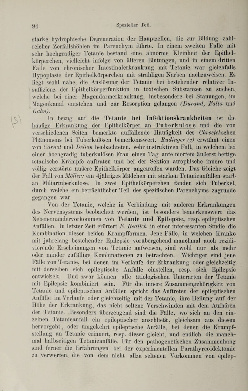 starke hydrophische Degeneration der Hauptzellen, die zur Bildung zahl¬ reicher Zerfallshöhlen im Parenchym führte. In einem zweiten Falle mit sehr hochgradiger Tetanie bestand eine abnorme Kleinheit der Epithel¬ körperchen, vielleicht infolge von älteren Blutungen, und in einem dritten Falle von chronischer Intestinalerkrankung mit Tetanie war gleichfalls Hypoplasie der Epithelkörperchen mit straliligen Narben nachzuweisen. Es liegt wohl nahe, die Auslösung der Tetanie bei bestehender relativer In¬ suffizienz der Epithelkörperfunktion in toxischen Substanzen zu suchen, welche bei einer Magendarmerkrankung, insbesondere bei Stauungen, im Magenkanal entstehen und zur Resorption gelangen (Durand, Falta und Kahn). In bezug auf die Tetanie bei Infektionskrankheiten ist die häutige Erkrankung der Epithelkörper an Tuberkulose und die von verschiedenen Seiten bemerkte auffallende Häufigkeit des Chvosteksehen Phänomens bei Tuberkulösen bemerkenswert. Rudinger (c) erwähnt einen von Carnot und Delion beobachteten, sehr instruktiven Fall, in welchem bei einer hochgradig tuberkulösen Frau einen Tag ante mortem äußerst heftige tetanische Krämpfe auftraten und bei der Sektion atrophische innere und völlig zerstörte äußere Epithelkörper angetroffen wurden. Das Gleiche zeigt der Fall von Möller: ein Tjähriges Mädchen mit starken Tetanieanfällen starb an Miliartuberkulose. In zwei Epithelkörperchen fanden sich Tuberkel, durch welche ein beträchtlicher Teil des spezifischen Parenchyms zugrunde gegangen war. Von der Tetanie, welche in Verbindung mit anderen Erkrankungen des Nervensystems beobachtet werden, ist besonders bemerkenswert das Nebeneinandervorkommen von Tetanie und Epilepsie, resp. epileptischen Anfällen. In letzter Zeit erörtert E. Redlich in einer interessanten Studie die Kombination dieser beiden Krampfformen. Jene Fälle, in welchen Kranke mit jahrelang bestehender Epilepsie vorübergehend manchmal auch rezidi¬ vierende Erscheinungen von Tetanie aufweisen, sind wohl nur als mehr oder minder zufällige Kombinationen zu betrachten. Wichtiger sind jene Fälle von Tetanie, bei denen im Verlaufe der Erkrankung oder gleichzeitig mit derselben sich epileptische Anfälle einstellen, resp. sich Epilepsie entwickelt. Und zwar können alle ätiologischen Unterarten der Tetanie mit Epilepsie kombiniert sein. Für die innere Zusammengehörigkeit von Tetanie und epileptischen Anfällen spricht das Auftreten der epileptischen Anfälle im Verlaufe oder gleichzeitig mit der Tetanie, ihre Heilung auf der Höhe der Erkrankung, das nicht seltene Verschwinden mit dem Aufhören der Tetanie. Besonders überzeugend sind die Fälle, wo sich an den ein¬ zelnen Tetanieanfall ein epileptischer anschließt, gleichsam aus diesem hervorgeht, oder umgekehrt epileptische Anfälle, bei denen die Krampf¬ stellung an Tetanie erinnert, resp. dieser gleicht, und endlich die manch¬ mal halbseitigen Tetanieanfälle. Für den pathogenetischen Zusammenhang sind ferner die Erfahrungen bei der experimentellen Parathyreoidektomie zu verwerten, die von dem nicht allzu seltenen Vorkommen von epilep-