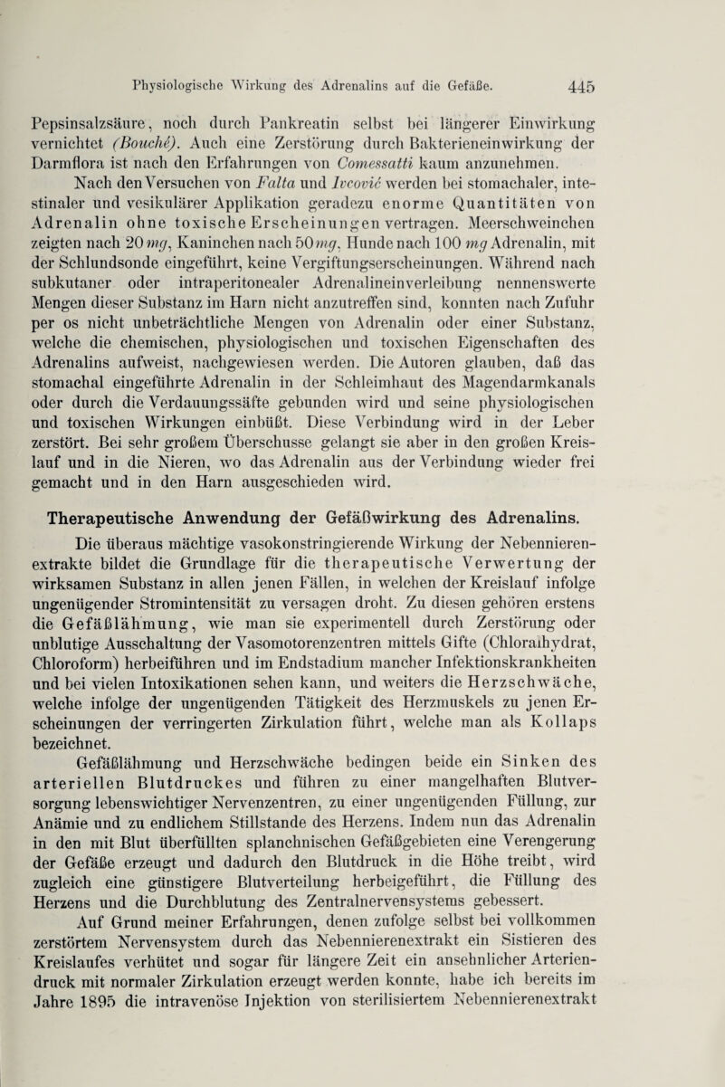 Pepsinsalzsäure, noch durch Pankreatin selbst bei längerer Einwirkung vernichtet (Bouche). Auch eine Zerstörung durch Bakterieneinwirkung der Darmflora ist nach den Erfahrungen von Comessatti kaum anzunehmen. Nach denVersuchen von Falta und Ivcovic werden bei stomachaler, inte¬ stinaler und vesikulärer Applikation geradezu enorme Quantitäten von Adrenalin ohne toxische Erscheinungen vertragen. Meerschweinchen zeigten nach 20 mg, Kaninchen nach 50mg: Hunde nach 100 mg Adrenalin, mit der Schlundsonde eingeführt, keine Vergiftungserscheinungen. Während nach subkutaner oder intraperitonealer Adrenalineinverleibung nennenswerte Mengen dieser Substanz im Harn nicht anzutrefifen sind, konnten nach Zufuhr per os nicht unbeträchtliche Mengen von Adrenalin oder einer Substanz, welche die chemischen, physiologischen und toxischen Eigenschaften des Adrenalins aufweist, nachgewiesen werden. Die Autoren glauben, daß das stomachal eingeführte Adrenalin in der Schleimhaut des Magendarmkanals oder durch die Verdauungssäfte gebunden wird und seine physiologischen und toxischen Wirkungen einbüßt. Diese Verbindung wird in der Leber zerstört. Bei sehr großem Überschüsse gelangt sie aber in den großen Kreis¬ lauf und in die Nieren, wo das Adrenalin aus der Verbindung wieder frei gemacht und in den Harn ausgeschieden wird. Therapeutische Anwendung der Gefäßwirkung des Adrenalins. Die überaus mächtige vasokonstringierende Wirkung der Nebennieren¬ extrakte bildet die Grundlage für die therapeutische Verwertung der wirksamen Substanz in allen jenen Fällen, in welchen der Kreislauf infolge ungenügender Stromintensität zu versagen droht. Zu diesen gehören erstens die Gefäßlähmung, wie man sie experimentell durch Zerstörung oder unblutige Ausschaltung der Vasomotorenzentren mittels Gifte (Chloraihydrat, Chloroform) herbeiführen und im Endstadium mancher Infektionskrankheiten und bei vielen Intoxikationen sehen kann, und weiters die Herzschwäche, welche infolge der ungenügenden Tätigkeit des Herzmuskels zu jenen Er¬ scheinungen der verringerten Zirkulation führt, welche man als Kollaps bezeichnet. Gefäßlähmung und Herzschwäche bedingen beide ein Sinken des arteriellen Blutdruckes und führen zu einer mangelhaften Blutver¬ sorgung lebenswichtiger Nervenzentren, zu einer ungenügenden Füllung, zur Anämie und zu endlichem Stillstände des Herzens. Indem nun das Adrenalin in den mit Blut überfüllten splanchnischen Gefäßgebieten eine Verengerung der Gefäße erzeugt und dadurch den Blutdruck in die Höhe treibt, wird zugleich eine günstigere Blutverteilung herbeigeführt, die Füllung des Herzens und die Durchblutung des Zentralnervensystems gebessert. Auf Grund meiner Erfahrungen, denen zufolge selbst bei vollkommen zerstörtem Nervensystem durch das ^Nebennierenextrakt ein Sistieren des Kreislaufes verhütet und sogar für längere Zeit ein ansehnlicher Arterien¬ druck mit normaler Zirkulation erzeugt werden konnte, habe ich bereits im Jahre 1895 die intravenöse Injektion von sterilisiertem Nebennierenextrakt